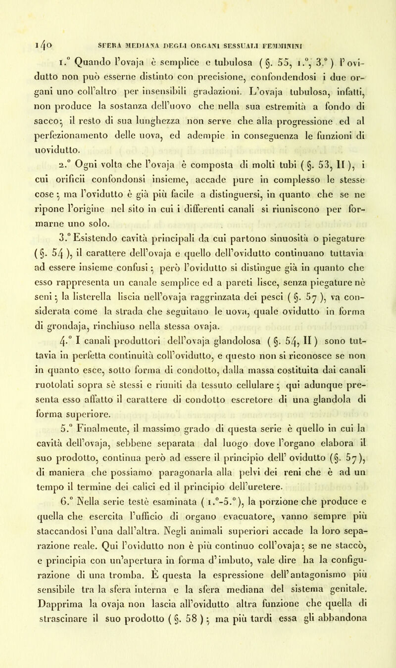 i.° Quando l’ovaja è semplice e tubulosa ( §. 55, i.°, 3.°) l’ovi- dutto non può esserne distinto con precisione, confondendosi i due or- gani uno coll’altro per insensibili gradazioni. L’ovaja tubulosa, infatti, non produce la sostanza dell’uovo che nella sua estremità a fondo di sacco- il resto di sua lunghezza non serve che alia progressione ed al perfezionamento delle uova, ed adempie in conseguenza le funzioni di uovidutto. •2.0 Ogni volta che l’ovaja è composta di molti tubi ( §. 53, li ), i cui orificii confondonsi insieme, accade pure in complesso le stesse cose -, ma l’ovidutto è già più facile a distinguersi, in quanto che se ne ripone l’origine nel sito in cui i differenti canali si riuniscono per for- marne uno solo. 3.° Esistendo cavità principali da cui partono sinuosità o piegature ( §. 54 ), il carattere dell’ovaja e quello dell’ovidutto continuano tuttavia ad essere insieme confusi • però l’ovidutto si distingue già in quanto che esso rappresenta un canale semplice ed a pareti lisce, senza piegature nè seni • la listerella liscia nell’ovaja raggrinzata dei pesci ( §. 57 ), va con- siderata come la strada che seguitano le uova, quale ovidutto in forma di grondaja, rinchiuso nella stessa ovaja. 4-° I canali produttori dell’ovaja glandolosa ( §. 54? II ) sono tut- tavia in perfetta continuità coll’ovidutto, e questo non si riconosce se non in quanto esce, sotto forma di condotto, dalla massa costituita dai canali ruotolati sopra sè stessi e riuniti da tessuto cellulare • qui adunque pre- senta esso affatto il carattere di condotto escretore di una glandola di forma superiore. 5. ° Finalmente, il massimo grado di questa serie è quello in cui la cavità dell’ovaja, sebbene separata dal luogo dove l’organo elabora il suo prodotto, continua però ad essere il principio dell’ ovidutto (§. 5y), di maniera che possiamo paragonarla alla pelvi dei reni che è ad un tempo il termine dei calici ed il principio dell’uretere. 6. ° Nella serie teste esaminata ( i.°-5.°), la porzione che produce e quella che esercita l’ufficio di organo evacuatore, vanno sempre più staccandosi l’una dall’altra. Negli animali superiori accade la loro sepa- razione reale. Qui l’ovidutto non è più continuo coll’ovaja^ se ne staccò, e principia con un’apertura in forma d’imbuto, vale dire ha la configu- razione di una tromba. È questa la espressione dell’antagonismo più sensibile tra la sfera interna e la sfera mediana del sistema genitale. Dapprima la ovaja non lascia all’ovidutto altra funzione che quella di strascinare il suo prodotto ( §. 58 )} ma più tardi essa gli abbandona