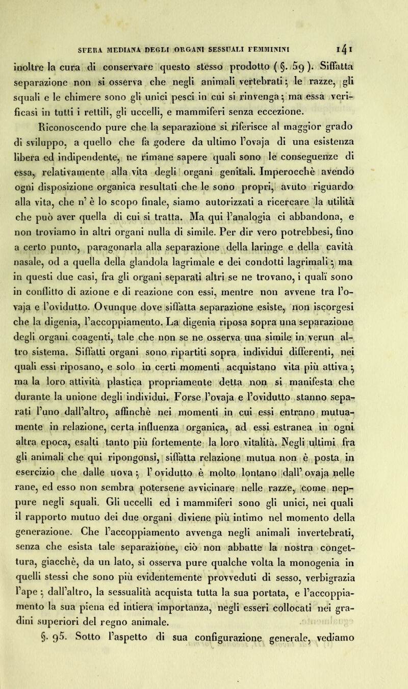 inoltre la cura di conservare questo stesso prodotto (§. ). Siffatta separazione non si osserva che negli animali vertebrati*, le razze, gli squali e le chimere sono gli unici pesci in cui si rinvenga *, ma essa veri- ficasi in tutti i rettili, gli uccelli, e mammiferi senza eccezione. Riconoscendo pure che la separazione si riferisce al maggior grado di sviluppo, a quello che fa godere da ultimo l’ovaja di una esistenza libera ed indipendente, ne rimane sapere quali sono le conseguenze di essa, relativamente alla vita degli organi genitali. Imperocché avendo ogni disposizione organica resultati che le sono propri, avuto riguardo alla vita, che n’ è lo scopo finale, siamo autorizzati a ricercare la utilità che può aver quella di cui si tratta. Ma qui l’analogia ci abbandona, e non troviamo in altri organi nulla di simile. Per dir vero potrebbesi, fino a certo punto, paragonarla alla separazione della laringe e della cavità nasale, od a quella della glandola lagrimale e dei condotti lagrimali} ma in questi due casi, fra gli organi separati altri se ne trovano, i quali sono in conflitto di azione e di reazione con essi, mentre non avvene tra l’o- vaja e l’ovidutto. Ovunque dove siffatta separazione esiste, non iscorgesi che la digenia, l’accoppiamento. La digenia riposa sopra una separazione degli organi coagenti, tale che non se ne osserva una simile in verun al- tro sistema. Siffatti organi sono ripartiti sopra individui differenti, nei quali essi riposano, e solo in certi momenti acquistano vita più attiva } ma la loro attività plastica propriamente detta non si manifesta che durante la unione degli individui. Forse l’ovaja e l’ovidutto stanno sepa- rati l’uno dall’altro, affinchè nei momenti in cui essi entrano mutua- mente in relazione, certa influenza organica, ad essi estranea in ogni altra epoca, esalti tanto più fortemente la loro vitalità. Negli ultimi fra gli animali che qui ripongonsi, siffatta relazione mutua non è posta in esercizio che dalle uova -, l’ovidutto è molto lontano dall’ ovaja nelle rane, ed esso non sembra potersene avvicinare nelle razze, come nep- pure negli squali. Gli uccelli ed i mammiferi sono gli unici, nei quali il rapporto mutuo dei due organi diviene più intimo nel momento della generazione. Che l’accoppiamento avvenga negli animali invertebrati, senza che esista tale separazione, ciò non abbatte la nostra conget- tura, giacché, da un lato, si osserva pure qualche volta la monogenia in quelli stessi che sono più evidentemente provveduti di sesso, verbigrazia l’ape • dall’altro, la sessualità acquista tutta la sua portata, e l’accoppia- mento la sua piena ed intiera importanza, negli esseri collocati nei gra- dini superiori del regno animale. §• 9^- Sotto l’aspetto di sua configurazione generale, vediamo