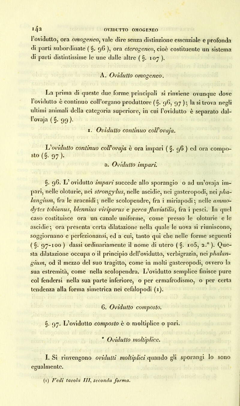 Fovidutto, ora omogeneo, vale dire senza distinzione essenziale e profonda di parti subordinate ( §. 96 ), ora eterogeneo, cioè costituente un sistema di parti distintissime le une dalle altre ( §. 107 ). A. Ovidutto omogeneo. La prima di queste due forme principali si rinviene ovunque dove Fovidutto è continuo coll’organo produttore (§. 96, 97 )• la si trova negli ultimi animali della categoria superiore, in cui Fovidutto è separato dal- l’ovaja ( §. 99 ). 1. Ovidutto continuo colPovaja. L’ovidutto continuo colPovaja è ora impari ( §. 96 ) ed ora compo- sto (§. 97 ). a. Ovidutto impari. §. 96. L’ovidutto impari succede allo sporangio o ad un’ovaja im- pari, nelle oloturie, nei strongylus, nelle ascidie, nei gasteropodi, nei pha~ langium, fra le aracnidi ^ nelle scolopendre, fra i miriapodi• nelle ammo- dyt es tobianus, blennius viviparus e perca fluviatilis^ fra i pesci. In quel caso costituisce ora un canale uniforme, come presso le oloturie e le ascidie} ora presenta certa dilatazione nella quale le uova si riuniscono, soggiornano e perfezionansi, ed a cui, tanto qui che nelle forme seguenti ( §• 97io° ) dassi ordinariamente il nome di utero ( §. io5, 2.0 ). Que- sta dilatazione occupa o il principio dell’ovidutto, verbigrazia, nei phalan- gium, od il mezzo del suo tragitto, come in molti gasteropodi, ovvero la sua estremità, come nella scolopendra. L’ovidutto semplice finisce pure col fendersi nella sua parte inferiore, o per ermafrodismo, o per certa tendenza alla forma simetrica nei cefalopodi (1). 6. Ovidutto composto. §. 97. L’ovidutto composto è o moltiplice o pari. * Ovidutto moltiplice. I. Si rinvengono ovidutti moltiplici quando gli sporangi lo sono egualmente.