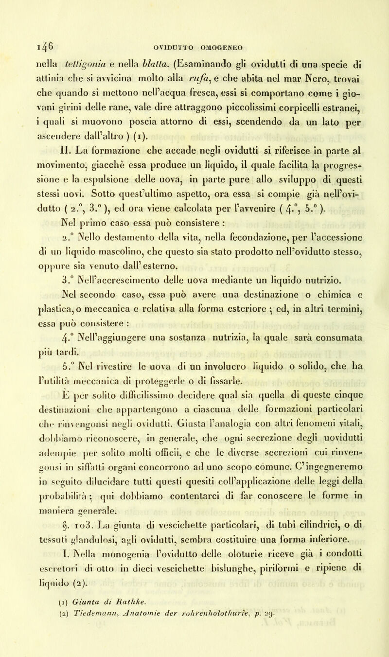 nella tetti gonio, e nella blatta. (Esaminando gli ovidutti di una specie di attinia che si avvicina molto alla rufa, e che abita nel mar Nero, trovai che quando si mettono nell’acqua fresca, essi si comportano come i gio- vani girini delle rane, vale dire attraggono piccolissimi corpicelli estranei, i quali si muovono poscia attorno di essi, scendendo da un lato per ascendere dall’altro ) (i). II. La formazione che accade negli ovidutti si riferisce in parte al movimento, giacché essa produce un liquido, il quale facilita la progres- sione e la espulsione delle uova, in parte pure allo sviluppo di questi stessi uovi. Sotto quest’ultimo aspetto, ora essa si compie già nell’ovi- dutto ( 2.0, 3.° ), ed ora viene calcolata per l’avvenire ( /\.°: 5.° ). Nel primo caso essa può consistere : 2. ° Nello destamento della vita, nella fecondazione, per l’accessione di un liquido mascolino, che questo sia stato prodotto nell’ovidutto stesso, oppure sia venuto dall’esterno. 3. ° Nell’accrescimento delle uova mediante un liquido nutrizio. Nel secondo caso, essa può avere una destinazione o chimica e plastica, o meccanica e relativa alla forma esteriore ^ ed, in altri termini, essa può consistere : 4-° Nell’aggiungere una sostanza nutrizia, la quale sarà consumata più tardi. 5.° Nel rivestire le uova di un involucro liquido o solido, che ha l’utilità meccanica di proteggerle o di Gssarle. E per solilo difficilissimo decidere qual sia quella di queste cinque destinazioni che appartengono a ciascuna delle formazioni particolari che rinvengonsi negli ovidutti. Giusta l’analogia con altri fenomeni vitali, dobbiamo riconoscere, in generale, che ogni secrezione degli uovidutti adempie per solito molti officii, e che le diverse secrezioni cui rinven- gonsi in siffatti organi concorrono ad uno scopo comune. C’ingegneremo in seguito dilucidare tutti questi quesiti coll’applicazione delle leggi della probabilità : qui dobbiamo contentarci di far conoscere le forme in maniera generale. §. io3. La giunta di vescichette particolari, di tubi cilindrici, o di tessuti glandulosi, agli ovidutti, sembra costituire una forma inferiore. I. Nella monogenia l’ovidutto delle oloturie riceve già i condotti escretori di otto in dieci vescichette bislunghe, piriformi e ripiene di liquido (2). (1) Giunta di Rathke. (2) Tiedemann, Anatomie der rohrenholothurie, p. 29.