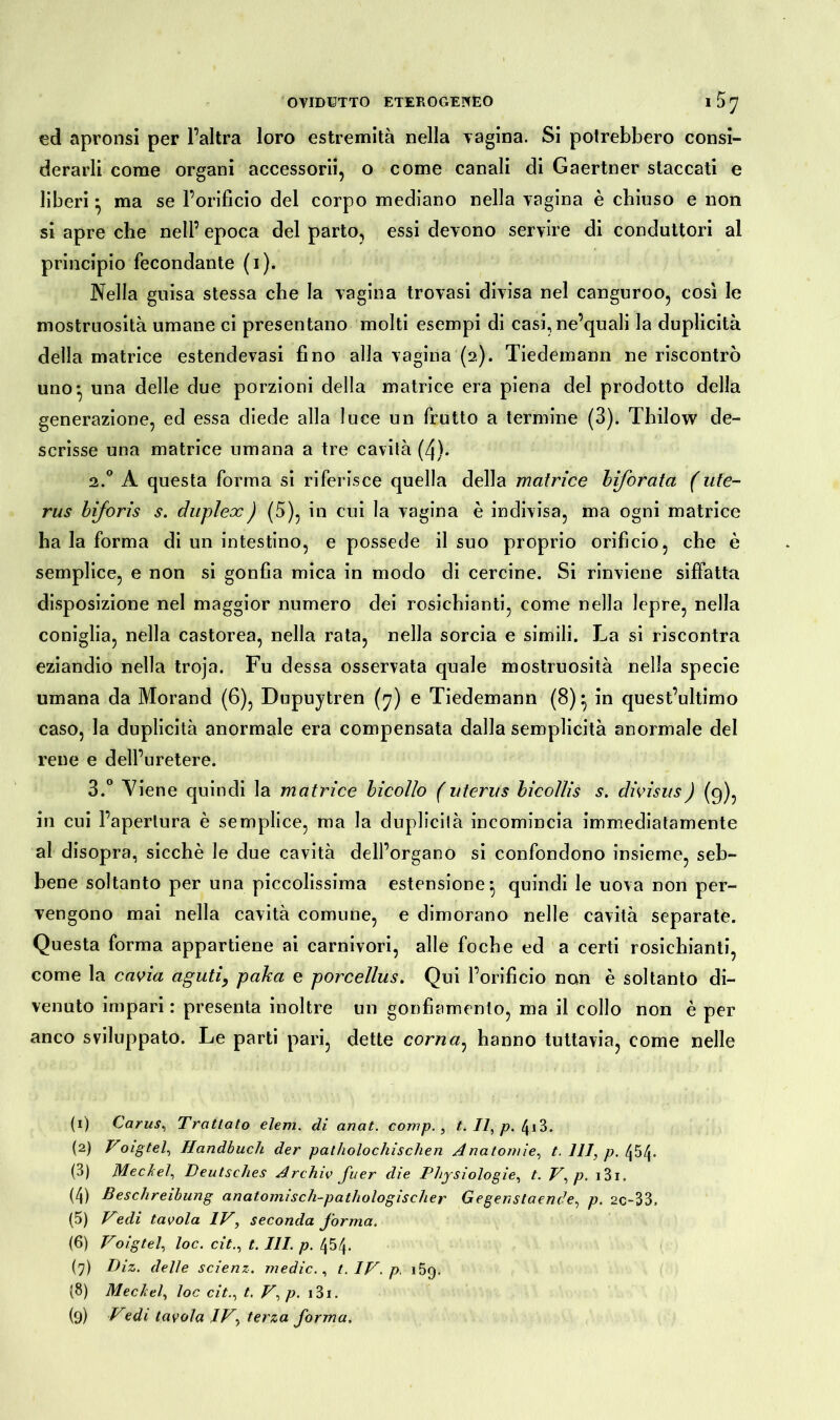 ed apronsi per l’altra loro estremità nella vagina. Si potrebbero consi- derarli come organi accessorii, o come canali di Gaertner staccati e liberi • ma se l’orificio del corpo mediano nella vagina è chiuso e non si apre che nell’ epoca del parto, essi devono servire di conduttori al principio fecondante (1). Nella guisa stessa che la vagina trovasi divisa nel canguroo, così le mostruosità umane ci presentano molti esempi di casi,ne’quali la duplicità della matrice estendevasi fino alla vagina (2). Tiedemann ne riscontrò uno-, una delle due porzioni della matrice era piena del prodotto della generazione, ed essa diede alla luce un frutto a termine (3). Thilow de- scrisse una matrice umana a tre cavità (4). 2.0 A questa forma si riferisce quella della matrice biforata (Ute- rus biforis s. duplex) (5), in cui la vagina è indivisa, ma ogni matrice ha la forma di un intestino, e possedè il suo proprio orificio, che è semplice, e non si gonfia mica in modo di cercine. Si rinviene siffatta disposizione nel maggior numero dei rosichianti, come nella lepre, nella coniglia, nella castorea, nella rata, nella sorcia e simili. La si riscontra eziandio nella troja. Fu dessa osservata quale mostruosità nella specie umana da Morand (6), Dupuytren (7) e Tiedemann (8)} in quest’ultimo caso, la duplicità anormale era compensata dalla semplicità anormale del rene e dell’uretere. 3.° Viene quindi la matrice bicollo (uterus bicoìlis s. divisus) (9), in cui l’apertura è semplice, ma la duplicità incomincia immediatamente al disopra, sicché le due cavità dell’organo si confondono insieme, seb- bene soltanto per una piccolissima estensione- quindi le uova non per- vengono mai nella cavità comune, e dimorano nelle cavità separate. Questa forma appartiene ai carnivori, alle foche ed a certi rosichianti, come la cavia aguti, paka e porcellus. Qui l’orificio non è soltanto di- venuto impari : presenta inoltre un gonfiamento, ma il collo non è per anco sviluppato. Le parti pari, dette corna, hanno tuttavia, come nelle (1) Carus, Trattato elevi, di anat. comp., t. Il, p. 4i3. (2) Voigtel, Handbuch der patholochischen Anatom /e, t. Ili, p. /|54. (3) Meckel, Deutsches Archiv fiter die Physiologie, t. V,p. i3i. (4) Beschreibung anatomisch-pathologischer Gegenstaende, p. 2C-33, (5) Vedi tavola IV, seconda forma. (6) Voigtel, loc. cit., t. III. p. 454. (7) Diz. delle scienz. medie., t. IV. p, 159. (8) Meckel, loc cit., t. V,p. 13 x.