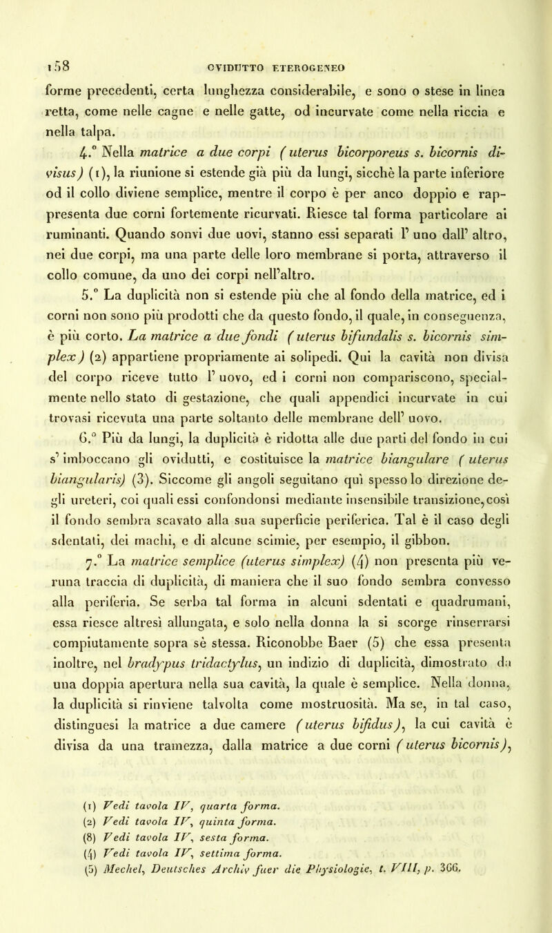 11)8 forme precedenti, certa lunghezza considerabile, e sono o stese in linea retta, come nelle cagne e nelle gatte, od incurvate come nella riccia e nella talpa. 4. ° Nella matrice a due corpi ( uterus bicorporeus s. bicornis di- visus ) (1), la riunione si estende già più da lungi, sicché la parte inferiore od il collo diviene semplice, mentre il corpo è per anco doppio e rap- presenta due corni fortemente ricurvati. Riesce tal forma particolare ai ruminanti. Quando sonvi due uovi, stanno essi separati 1’ uno dall’ altro, nei due corpi, ma una parte delle loro membrane si porta, attraverso il collo comune, da uno dei corpi nell’altro. 5. ° La duplicità non si estende più che al fondo della matrice, ed i corni non sono più prodotti che da questo fondo, il quale, in conseguenza, è più corto. La matrice a due fondi ( uterus bifundalis s. bicornis sim- plex ) (2) appartiene propriamente ai solipedi. Qui la cavità non divisa del corpo riceve tutto 1’ uovo, ed i corni non compariscono, special- mente nello stato di gestazione, che quali appendici incurvate in cui trovasi ricevuta una parte soltanto delle membrane dell’ uovo. 6. ° Più da lungi, la duplicità è ridotta alle due parti del fondo in cui s’imboccano gli ovidutti, e costituisce la matrice biangulare ( uterus biangularis) (3). Siccome gli angoli seguitano qui spesso lo direzione de- gli ureteri, coi quali essi confondonsi mediante insensibile transizione,così il fondo sembra scavato alla sua superficie periferica. Tal è il caso degli sdentati, dei machi, e di alcune scinde, per esempio, il gibbon. 7.0 La matrice semplice (uterus simplex) (4) non presenta più ve- runa traccia di duplicità, di maniera che il suo fondo sembra convesso alla periferia. Se serba tal forma in alcuni sdentati e quadrumani, essa riesce altresì allungata, e solo nella donna la si scorge rinserrarsi compiutamente sopra sé stessa. Riconobbe Baer (5) che essa presenta inoltre, nel hradypus tridactylus, un indizio di duplicità, dimostrato da una doppia apertura nella sua cavità, la quale è semplice. Nella donna, la duplicità si rinviene talvolta come mostruosità. Ma se, in tal caso, distinguesi la matrice a due camere ( uterus bifidus)^ la cui cavità è divisa da una tramezza, dalla matrice a due corni ( uterus bicornis (1) Vedi tavola IV, quarta forma. (2) Vedi tavola IV, quinta forma. (8) Vedi tavola IV, sesta forma. (4) Vedi tavola IV, settima forma.
