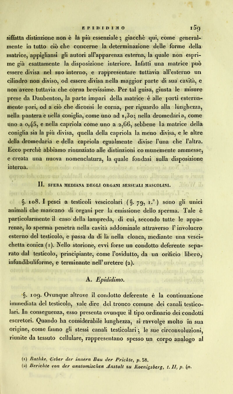 EPIDIDIMO l5cj siffatta distinzione non è la più essenziale } giacche qui, come general- mente in tutto ciò che concerne la determinazione delle forme della matrice, appigliansi gli autori all’apparenza esterna, la quale non espri- me già esattamente la disposizione interiore. Infatti una matrice può essere divisa nel suo interno, e rappresentare tuttavia all’esterno un cilindro non diviso, od essere divisa nella maggior parte di sua cavità, e non avere tuttavia che corna brevissime. Per tal guisa, giusta le misure prese da Daubenton, la parte impari della matrice è alle parti esterna- mente pari, od a ciò che diconsi le corna, per riguardo alla lunghezza, nella pantera e nella coniglia, come uno ad i,3o^ nella dromedari a, come uno a o,45, e nella capriola come uno a 2,66, sebbene la matrice della coniglia sia la più divisa, quella della capriola la meno divisa, e le altre della dromedaria e della capriola egualmente divise l’una che l’altra. Ecco perchè abbiamo rinunziato alle distinzioni comunemente ammesse, e creata una nuova nomenclatura, la quale fondasi sulla disposizione interna. II. SFERA MEDIANA DEGLI ORGANI SESSUALI MASCOLINI. §. 108. I pesci a testicoli vescicolari ( §. 79, i.°) sono gli unici animali che mancano di organi per la emissione dello sperma. Tale è particolarmente il caso della lampreda, di cui, secondo tutte le appa- renze, lo sperma penetra nella cavità addominale attraverso l’involucro esterno del testicolo, e passa da di là nella cloaca, mediante una vesci- chetta conica (1). Nello storione, evvi forse un condotto deferente sepa- rato dal testicolo, principiante, come l’ovidutto, da un orificio libero, infundibuliforme, e terminante nell’uretere (2). A. Epididimo. §. 109. Ovunque altrove il condotto deferente è la continuazione immediata del testicolo, vale dire del tronco comune dei canali testico- lari. In conseguenza, esso presenta ovunque il tipo ordinario dei condotti escretori. Quando ha considerabile lunghezza, si ravvolge molto in sua origine, come fanno gli stessi canali testicolari ^ le sue circonvoluzioni, riunite da tessuto cellulare, rappresentano spesso un corpo analogo al (1) Ratlike, Heber der innern Bau der Prickte, p. 58. (a) Berichte von der anatomischen Anstalt zu Koenigsberg, t. II, p. 4®.