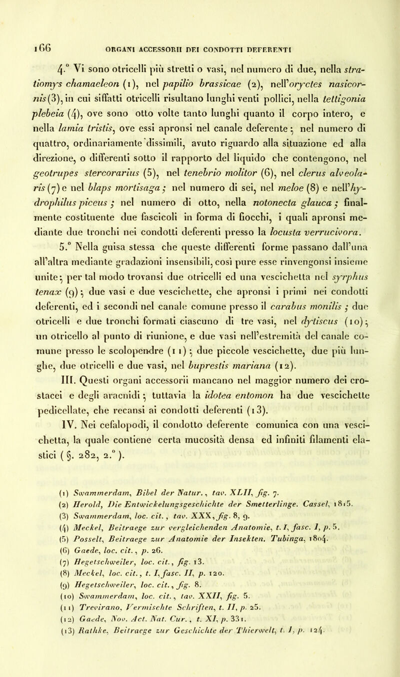 4-° Vi. sono otricelli più stretti o vasi, nel numero di due, nella stra- tiomys chamaeleon (i), nel papilio brassicae (2), nell’oryctes nasicor- 72w(3),in cui siffatti otricelli risultano lunghi venti pollici, nella tettigonia plcbeia (4)? ove sono otto volte tanto lunghi quanto il corpo intero, e nella lamia tristis, ove essi apronsi nel canale deferente *, nel numero di quattro, ordinariamente dissimili, avuto riguardo alla situazione ed alla direzione, o differenti sotto il rapporto del liquido che contengono, nel geotrupes stercorarius (5), nel tenebrio molitor (6), nel clerus afoeola- ris 7) e nel blaps mortisaga • nel numero di sei, nel meloe (8) e nell’/r^- drophilus piceus $ nel numero di otto, nella notonecta glauca $ final- mente costituente due fascicoli in forma di fiocchi, i quali apronsi me- diante due tronchi nei condotti deferenti presso la locusta verrucivora. 5.° Nella guisa stessa che queste differenti forme passano dall’una all’altra mediante gradazioni insensibili, così pure esse rinvengonsi insieme unite} per tal modo trovansi due otricelli ed una vescichetta nel syrphus tenax (9) •, due vasi e due vescichette, che apronsi i primi nei condotti deferenti, ed i secondi nel canale comune presso il carabus monilis ; due otricelli e due tronchi formati ciascuno di tre vasi, nel dytiscus (io):, un otricello al punto di riunione, e due vasi nell’estremità del canale co- mune presso le scolopendre (1 1) ^ due piccole vescichette, due più lun- ghe, due otricelli e due vasi, nel buprestis mariana (12). IH. Q uesti organi accessorii mancano nel maggior numero dei cro- stacei e degli aracnidi *, tuttavia la idotea entomon ha due vescichette pedicellate, che recansi ai condotti deferenti (i3). IV. Nei cefalopodi, il condotto deferente comunica con una vesci- chetta, la quale contiene certa mucosità densa ed infiniti filamenti ela- stici ( §. 282, 2.0 ). (1) Swammerdam, Bibel der Natur., tav. XLI1’, ßg. 7. (2) Herold, Die Entwickelungsgeschichte der Smetterlinge. Cassel, i8i5, (3) Swammerdam, loc. cit., tao. XXX, ßg. 8, g. (4) Meckel, Beitraege zur vergleichenden Anatomie, t.I, fase. 1, /?. 5. (5) Posselt, Beitraege zur Anatomie der Insekten. Tubinga, 1804. (6) Gaede, loc. cit., p. 26. (7) Hegetschweiler, loc. cit., fig. i3. (8) Meckel, loc. cit., t. I,fasc. II, p. 120. (g) Hegetschweiler, loc. cit., Jig. 8. (io) Swammerdam, loc. cit., tav. XXII, fig. 5. (1 1) Trevirano, Vermischte Schriften, t. II, p. 25. (12) Gaede, Nov. A et. Nat. Cur., t. XI, p. 331. (13) Rathke, Beitraege zur Geschichte der Thierwelt, t. 1, p. \2f\.