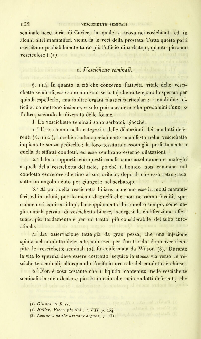 seminale accessoria di Cuvier, la quale si trova nei rosichianti ed in alcuni altri mammiferi vicini, fa le veci della prostata. Tutte queste parti esercitano probabilmente tanto più l’ufficio di serbatojo, quanto più sono vescicoiose ) (i). a. Vescichette seminali. §. 114- In quanto a ciò che concerne l’attività vitale delle vesci- chette seminali, esse sono non solo serbatoj che rattengono lo sperma per quindi espellerlo, ma inoltre organi plastici particolari *, i quali due uf- ficii si connettono insieme, e solo può accadere che predomini l’uno o l’altro, secondo la diversità delle forme. I. Le vescichette seminali sono serbatoi, giacché: 1. ° Esse stanno nella categoria delle dilatazioni dei condotti defe- renti ( §. 112 ), locchè risulta specialmente manifesto nelle vescichette impiantate senza pedicello • la loro tessitura rassomiglia perfettamente a quella di siffatti condotti, ed esse sembrano esserne dilatazioni. 2. ° I loro rapporti con questi canali sono assolutamente analoghi a quelli della vescichetta del fiele, poiché il liquido non cammina nel condotto escretore che fino al suo orificio, dopo di che esso retrograda sotto un angolo acuto per giungere nel serbatojo. 3. ° Al pari della vescichetta biliare, mancano esse in molti mammi- feri, ed in taluni, per lo meno di quelli che non ne vanno forniti, spe- cialmente i cani ed i lupi, l’accoppiamento dura molto tempo, come ne- gli animali privati di vescichetta biliare, scorgesi la chilificazione effet- tuarsi più tardamente e per un tratto più considerabile del tubo inte- stinale. 4. ° La osservazione fatta già da gran pezza, che una injezione spinta nel condotto deferente, non esce per l’uretra che dopo aver riem- pite le vescichette seminali (2), fu confermata da Wilson (3). Durante la vita lo sperma deve essere costretto seguire la stessa via verso le ve- scichette seminali, allorquando l’orificio uretrale dei condotto è chiuso. 5. ° Non è cosa costante che il liquido contenuto nelle vescichette seminali sia men denso e più bruniccio che nei condotti deferenti, che (1) Giunta di Baer. (2) Haller, Eleni, physiol., t. Eli, p. 4W (3) Lectures on thè urinary organs, p. i3i.