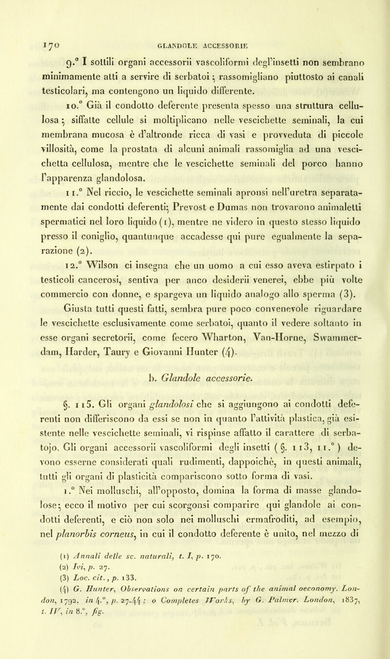 9.0 I sottili organi accessorii vascoliformi degl’insetti non sembrano minimamente atti a servire di serbatoi ^ rassomigliano piuttosto ai canali testicolari, ma contengono un liquido differente. 10. ° Già il condotto deferente presenta spesso una struttura cellu- losa ^ siffatte cellule si moltiplicano nelle vescichette seminali, la cui membrana mucosa è d’altronde ricca di vasi e provveduta di piccole villosità, come la prostata di alcuni animali rassomiglia ad una vesci- chetta cellulosa, mentre che le vescichette seminali del porco hanno l’apparenza glandolosa. 11. ° Nel riccio, le vescichette seminali apronsi nell’uretra separata- mente dai condotti deferenti* Prevost e Dumas non trovarono animaletti spermatici nel loro liquido (1), mentre ne videro in questo stesso liquido presso il coniglio, quantunque accadesse qui pure egualmente la sepa- razione (2). 12.0 Wilson ci insegna che un uomo a cui esso aveva estirpato i testicoli cancerosi, sentiva per anco desiderii venerei, ebbe più volte commercio con donne, e spargeva un liquido analogo allo sperma (3). Giusta tutti questi fatti, sembra pure poco convenevole riguardare le vescichette esclusivamente come serbatoi, quanto il vedere soltanto in esse organi secretorii, come fecero Wharton, Van-Horne, Swammer- dam, Harder, Taury e Giovanni Uunter (4)- b. Glandolo accessorie. §. 115. Gli organi glandolosi che si aggiungono ai condotti defe- renti non differiscono da essi se non in quanto l’attività plastica, già esi- stente nelle vescichette seminali, vi rispinse affatto il carattere di serba- tojo. Gli organi accessorii vascoliformi degli insetti ( §. 1 13, n.°) de- vono esserne considerati quali rudimenti, dappoiché, in questi animali, tutti gli organi di plasticità compariscono sotto forma di vasi. ).° Nei molluschi, all’opposto, domina la forma di masse glando- lose* ecco il motivo per cui scorgonsi comparire qui glandolo ai con- dotti deferenti, e ciò non solo nei molluschi ermafroditi, ad esempio, nel planorbis corneus, in cui il condotto deferente è unito, nel mezzo di (1) Annali delle se. naturali, t. /, p. 170. (2) Ivi, p. 27. (3) Loc. cit., p. 133. (4) G. Uunter, Observations on certain parts of thè animai oeconomy. Lon- don, 1792, in , p. 27-44 i 0 Completes TVorks, by G. Palmer. London, 1837, t. IV, in 8.°, fig.