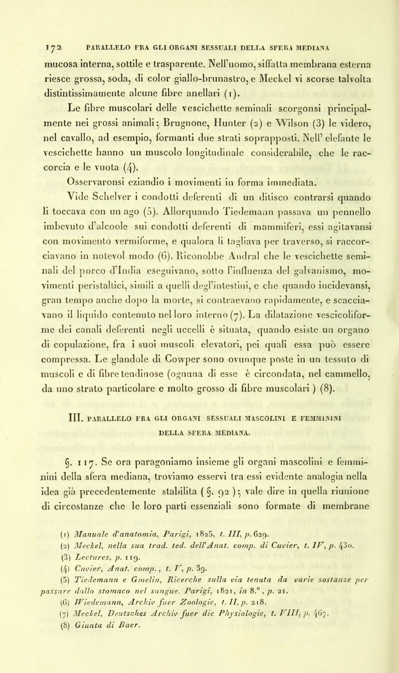 mucosa interna, sottile e trasparente. Nell’uomo, siffatta membrana esterna riesce grossa, soda, di color giallo-brunastro, e Meckel vi scorse talvolta distintissimamente alcune fibre anellari (1). Le fibre muscolari delle vescichette seminali scorgonsi principal- mente nei grossi animali*, Brugnone, Hunter (2) e Wilson (3) le videro, nel cavallo, ad esempio, formanti due strati soprapposti. Nell’ elefante le vescichette hanno un muscolo longitudinale considerabile, che le rac- corcia e le vuota (4). Osservaronsi eziandio i movimenti in forma immediata. Vide Scbelver i condotti deferenti di un dilisco contrarsi quando li toccava con un ago (5). Allorquando Tiedemann passava un pennello imbevuto d’alcoole sui condotti deferenti di mammiferi, essi agitavansi ; o con movimento vermiforme, e qualora li tagliava per traverso, si raccor- ciavano in notevol modo (6). Riconobbe Andrai che le vescichette semi- nali del porco d’india eseguivano, sotto l’influenza del galvanismo, mo- vimenti peristaltici, simili a quelli degl’intestini, e che quando incidevansi, gran tempo anche dopo la morte, si contraevano rapidamente, e scaccia- vano il liquido contenuto nel loro interno (7). La dilatazione vescicolifor- rae dei canali deferenti negli uccelli è situata, quando esiste un organo di copulazione, fra i suoi muscoli elevatori, pei quali essa può essere compressa. Le glandole di Cowper sono ovunque poste in un tessuto di muscoli e di fibre lendinose (ognuna di esse è circondata, nel cammello, da uno strato particolare e molto grosso di fibre muscolari ) (8). III. PARALLELO FRA GLI ORGANI SESSUALI MASCOLINI E FEMMININI DELLA SFERA MEDIANA. §. 117. Se ora paragoniamo insieme gli organi mascolini e femmi- nini della sfera mediana, troviamo esservi tra essi evidente analogia nella idea già precedentemente stabilita ( §. 92 ) * vale dire in quella riunione di circostanze che le loro parti essenziali sono formate di membrane (1) Manuale d'anatomia, Parigi, 1825, t. Ili, p. 629. (2) Meckel, nella sua trad. ted. dell'Anat. comp. di Cuvier, t. IP, p. (\8o. (3) Lectures, p. 119. (4) Cuvier, Anat. comp., t. T,p. 3c). (5) Tiedemann e G/nelin, Ricerche sulla via tenuta da varie sostanze per passare dallo stomaco nel sangue. Parigi, 1821, in 8.° , p. 21. (6) JViedemann, Archiv fuer Zoologie, t. II, p. 218. (7) Meckel, Deutsches Archiv fuer die Physiologie, t. Villi p. 4^7«