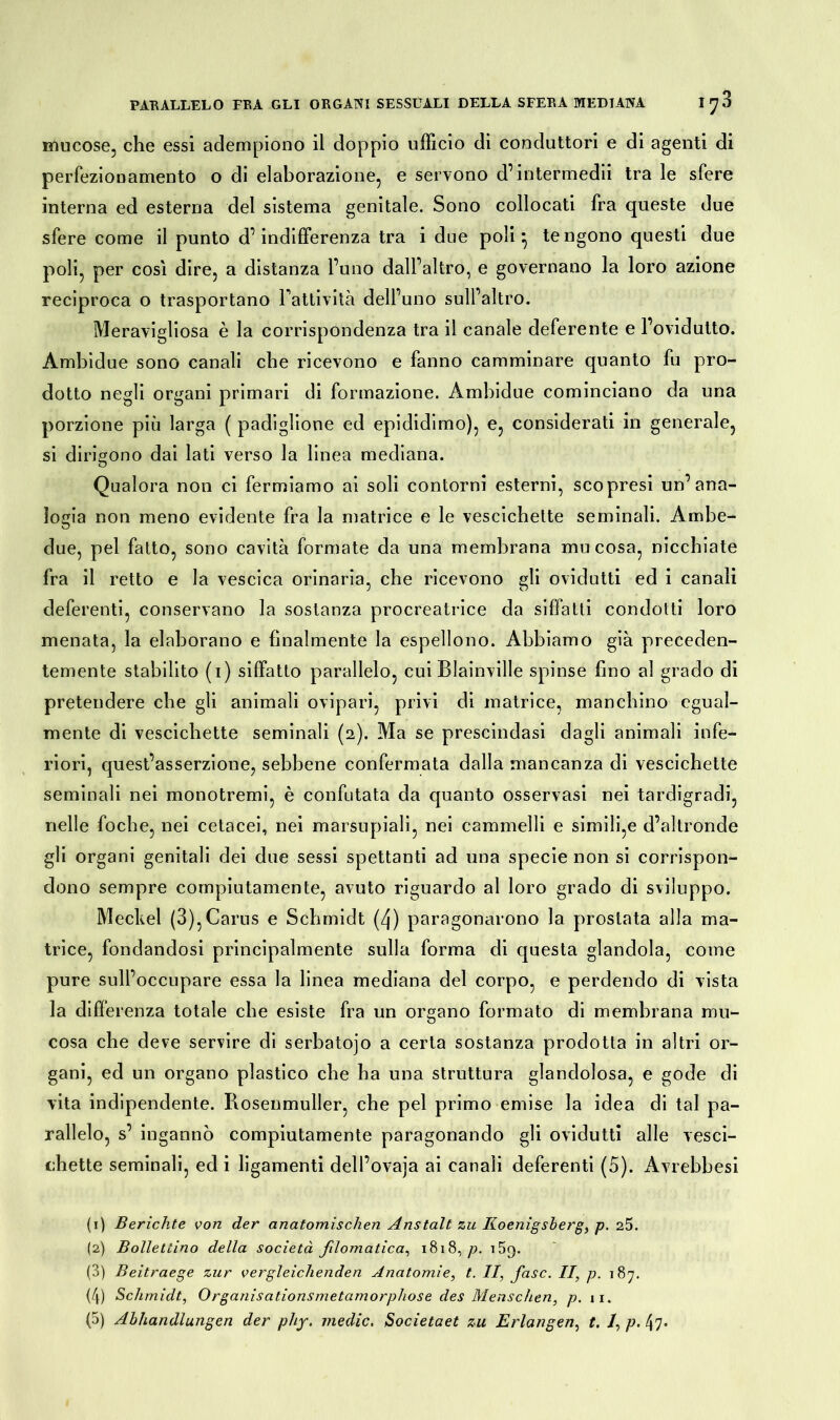 mucose, che essi adempiono il doppio ufficio di conduttori e di agenti di perfezionamento o di elaborazione, e servono d’intermedii tra le sfere interna ed esterna del sistema genitale. Sono collocati fra queste due sfere come il punto d’indifferenza tra i due poli ^ tengono questi due poli, per così dire, a distanza l’uno dall’altro, e governano la loro azione reciproca o trasportano Fattività dell’uno sull’altro. Meravigliosa è la corrispondenza tra il canale deferente e l’ovidutto. Àmbidue sono canali che ricevono e fanno camminare quanto fu pro- dotto negli organi primari di formazione. Ambidue cominciano da una porzione più larga ( padiglione ed epididimo), e, considerati in generale, si dirigono dai lati verso la linea mediana. Qualora non ci fermiamo ai soli contorni esterni, scopresi un’ana- logia non meno evidente fra la matrice e le vescichette seminali. Ambe- due, pel fatto, sono cavità formate da una membrana mucosa, nicchiate fra il retto e la vescica orinaria, che ricevono gli ovidutti ed i canali deferenti, conservano la sostanza procreatrice da siffatti condotti loro menata, la elaborano e finalmente la espellono. Abbiamo già preceden- temente stabilito (i) siffatto parallelo, cui Blainville spinse fino al grado di pretendere che gli animali ovipari, privi di matrice, manchino egual- mente di vescichette seminali (2). Ma se prescindasi dagli animali infe- riori, quest’asserzione, sebbene confermata dalla mancanza di vescichette seminali nei monotremi, è confutata da quanto osservasi nei tardigradi, nelle foche, nei cetacei, nei marsupiali, nei cammelli e simili,e d’altronde gli organi genitali dei due sessi spettanti ad una specie non si corrispon- dono sempre compiutamente, avuto riguardo al loro grado di sviluppo. Meckel (3),Carus e Schmidt (4) paragonarono la prostata alla ma- trice, fondandosi principalmente sulla forma di questa glandola, come pure sull’occupare essa la linea mediana del corpo, e perdendo di vista la differenza totale che esiste fra un organo formato di membrana mu- cosa che deve servire di serbatojo a certa sostanza prodotta in altri or- gani, ed un organo plastico che ha una struttura glandolosa, e gode di vita indipendente. Rosenmuller, che pel primo emise la idea di tal pa- rallelo, s’ ingannò compiutamente paragonando gli ovidutti alle vesci- chette seminali, ed i ligamenti dell’ovaja ai canali deferenti (5). Avrebbesi (1) Berichte von der anatomischen Anstalt zu Iloenigsberg, p. 25. (2) Bollettino della società fdomatica, 1818, p. i5(). (3) Beitraege zur vergleichenden Anatomie, t. II, fase. II, p. 187. (4) Schmidt, Organisationsmetamorphose des Menschen, p. 11. (5) Abhandlungen der phy. medie. Societaet zu Erlangen, t. /, p. 47-