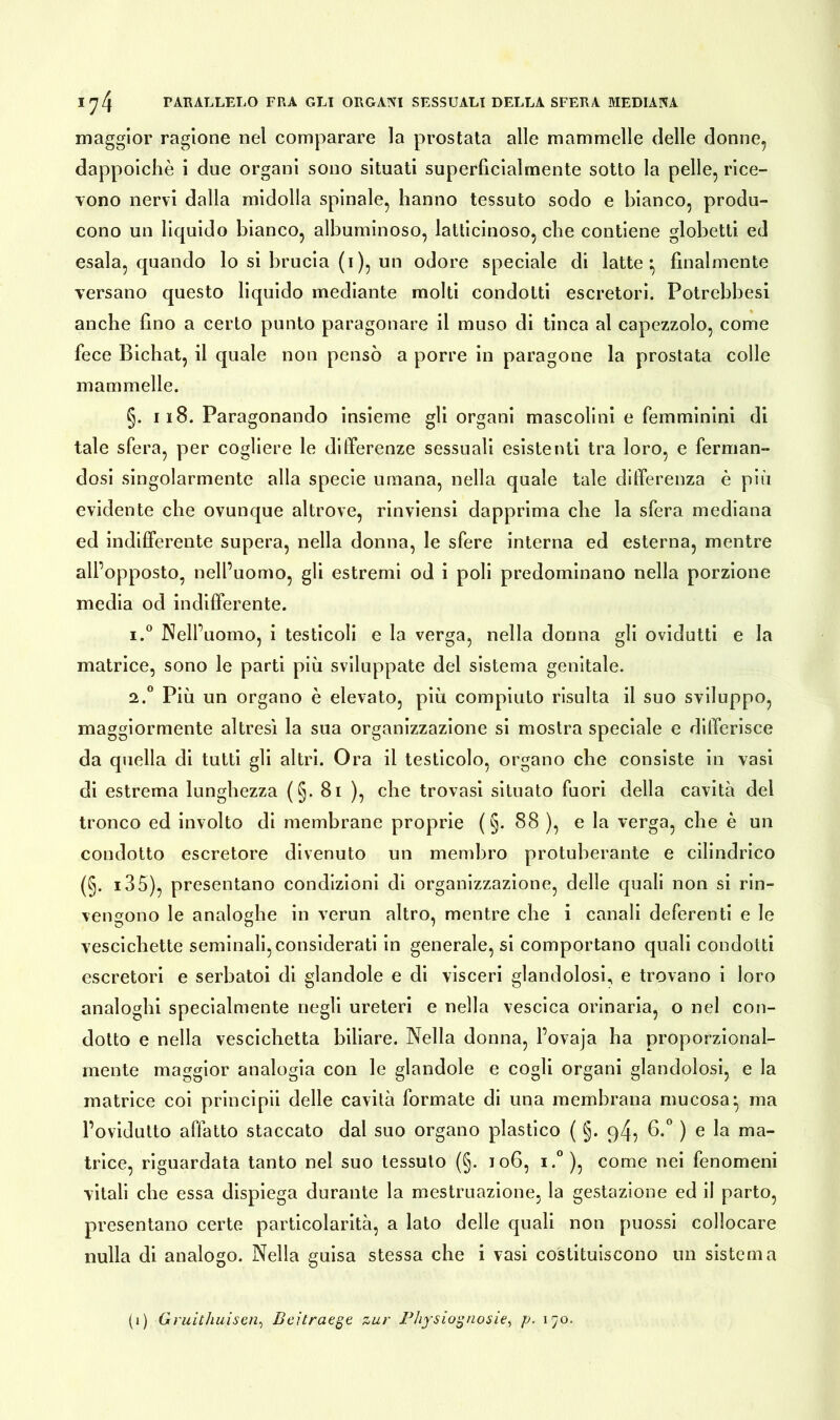 maggior ragione nel comparare la prostata alle mammelle delle donne, dappoiché i due organi sono situati superficialmente sotto la pelle, rice- vono nervi dalla midolla spinale, hanno tessuto sodo e bianco, produ- cono un liquido bianco, albuminoso, latticinoso, che contiene globetti ed esala, quando lo si brucia (i), un odore speciale di latte:, finalmente versano questo liquido mediante molti condotti escretori. Fotrebbesi anche fino a certo punto paragonare il muso di tinca al capezzolo, come fece Bichat, il quale non pensò a porre in paragone la prostata colle mammelle. §. il8. Paragonando insieme gli organi mascolini e femminini di tale sfera, per cogliere le differenze sessuali esistenti tra loro, e ferman- dosi singolarmente alla specie umana, nella quale tale differenza è più evidente che ovunque altrove, rinviensi dapprima che la sfera mediana ed indifferente supera, nella donna, le sfere interna ed esterna, mentre all’opposto, nell’uomo, gli estremi od i poli predominano nella porzione media od indifferente. 1. ° Nell’uomo, i testicoli e la verga, nella donna gli ovidutti e la matrice, sono le parti più sviluppate del sistema genitale. 2. ° Più un organo è elevato, più compiuto risulta il suo sviluppo, maggiormente altresì la sua organizzazione si mostra speciale e differisce da quella di tutti gli altri. Ora il testicolo, organo che consiste in vasi di estrema lunghezza (§. 81 ), che trovasi situato fuori della cavità del tronco ed involto di membrane proprie ( §. 88 ), e la verga, che è un condotto escretore divenuto un membro protuberante e cilindrico (§. i35), presentano condizioni di organizzazione, delle quali non si rin- vengono le analoghe in verun altro, mentre che i canali deferenti e le vescichette seminali, considerati in generale, si comportano quali condotti escretori e serbatoi di glandole e di visceri glandolosi, e trovano i loro analoghi specialmente negli ureteri e nella vescica orinaria, o nel con- dotto e nella vescichetta biliare. Nella donna, l’ovaja ha proporzional- mente maggior analogia con le glandole e cogli organi glandolosi, e la matrice coi principii delle cavità formate di una membrana mucosa} ma l’ovidutto affatto staccato dal suo organo plastico ( §. q4, 6.° ) e la ma- trice, riguardata tanto nel suo tessuto (§. 106, i.° ), come nei fenomeni vitali che essa dispiega durante la mestruazione, la gestazione ed il parto, presentano certe particolarità, a lato delle quali non puossi collocare nulla di analogo. Nella guisa stessa che i vasi costituiscono un sistema (j) Gruithuisen, Beitraege zur Physiognosie, p. 170.