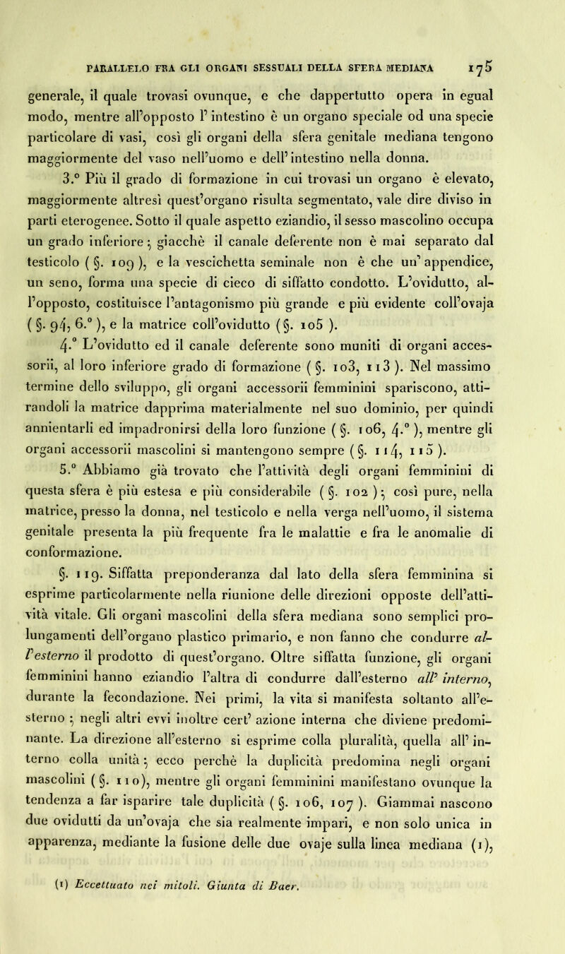 generale, il quale trovasi ovunque, e che dappertutto opera in egual modo, mentre all’opposto P intestino è un organo speciale od una specie particolare di vasi, così gli organi della sfera genitale mediana tengono maggiormente del vaso nell’uomo e dell’intestino nella donna. 3. ° Più il grado di formazione in cui trovasi un organo è elevato, maggiormente altresì quest’organo risulta segmentato, vale dire diviso in parti eterogenee. Sotto il quale aspetto eziandio, il sesso mascolino occupa un grado inferiore giacché il canale deferente non è mai separato dal testicolo ( §. 109), e la vescichetta seminale non è che un appendice, un seno, forma una specie di cieco di siffatto condotto. L’ovidutto, al- l’opposto, costituisce l’antagonismo più grande e più evidente coll’ovaja ( §. 9/j, 6.° ), e la matrice coll’ovidutto (§. io5 ). 4. ° L’ovidutto ed il canale deferente sono muniti di organi acces- sorii, al loro inferiore grado di formazione ( §. io3, ii3 ). Nel massimo termine dello sviluppo, gli organi accessorii femminini spariscono, atti- randoli la matrice dapprima materialmente nel suo dominio, per quindi annientarli ed impadronirsi della loro funzione ( §. i 06, 4*° )5 mentre gli organi accessorii mascolini si mantengono sempre ( §. 114^ i io ). 5. ° Abbiamo già trovato che l’attività degli organi femminini di questa sfera è più estesa e più considerabile ( §. 102 ) :, così pure, nella matrice, presso la donna, nel testicolo e nella verga nell’uomo, il sistema genitale presenta la più frequente fra le malattie e fra le anomalie di conformazione. §. 119. Siffatta preponderanza dal iato della sfera femminina si esprime particolarmente nella riunione delle direzioni opposte dell’atti- vità vitale. Gli organi mascolini della sfera mediana sono semplici pro- lungamenti dell’organo plastico primario, e non fanno che condurre al- Vesterno il prodotto di quest’organo. Oltre siffatta funzione, gli organi femminini hanno eziandio l’altra di condurre dall’esterno all: interno, durante la fecondazione. Nei primi, la vita si manifesta soltanto all’e- sterno } negli altri evvi inoltre cert’ azione interna che diviene predomi- nante. La direzione all’esterno si esprime colla pluralità, quella all’ in- terno colla unità • ecco perchè la duplicità predomina negli organi mascolini ( §. no), mentre gli organi femminini manifestano ovunque la tendenza a far isparire tale duplicità ( §. 106, 107 ). Giammai nascono due ovidutti da un’ovaja che sia realmente impari, e non solo unica in apparenza, mediante la fusione delle due ovaje sulla linea mediana (1), (1) Eccettualo nei initoli. Giunta di Baer.