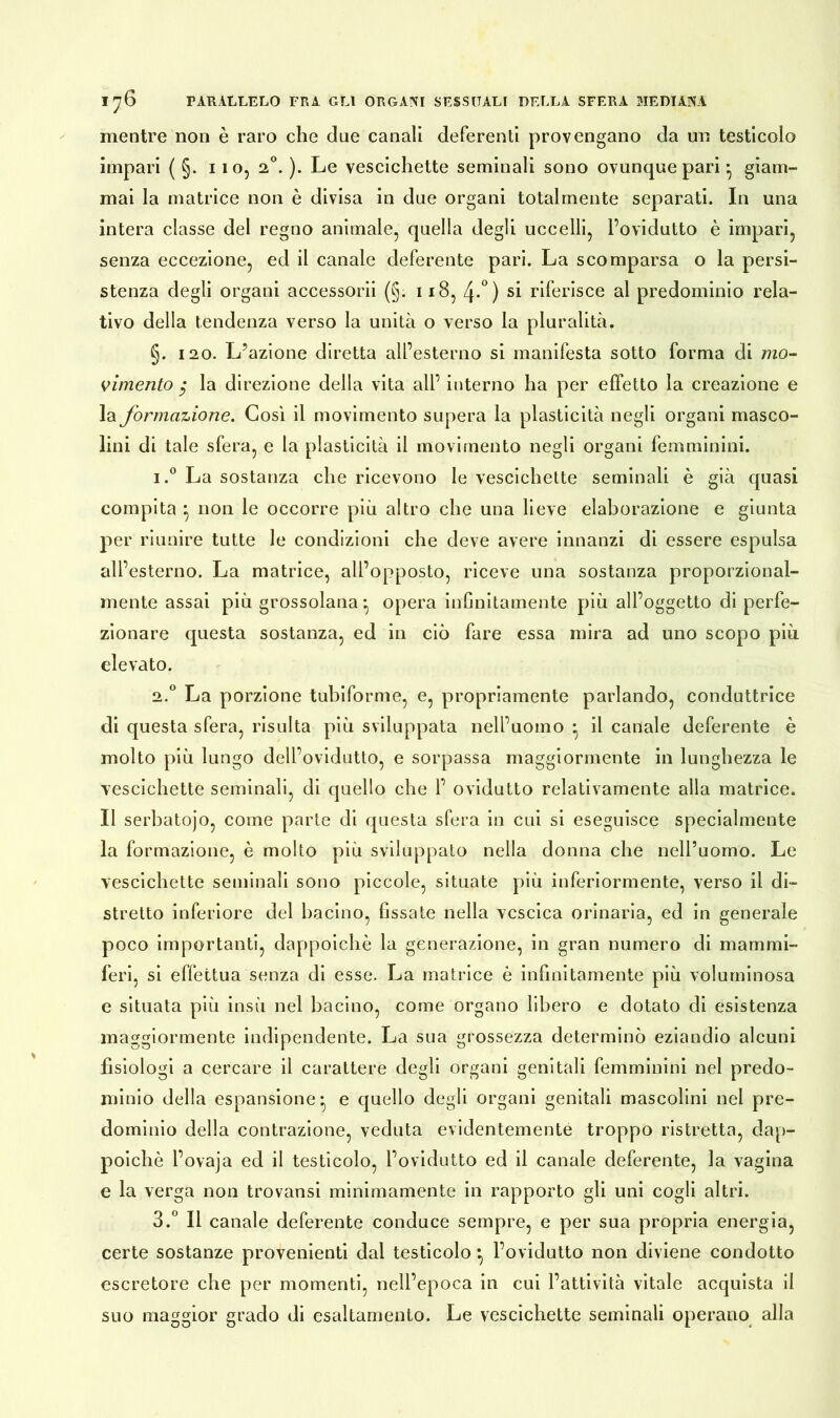 mentre non è raro che due canali deferenti provengano da un testicolo impari ( §. 1 io, 20. ). Le vescichette seminali sono ovunque pari ^ giam- mai la matrice non è divisa in due organi totalmente separati. In una intera classe del regno animale, quella degli uccelli, l’ovidutto è impari, senza eccezione, ed il canale deferente pari. La scomparsa o la persi- stenza degli organi accessorii (§. 118, 4-°) si riferisce al predominio rela- tivo della tendenza verso la unità o verso la pluralità. §. 120. L’azione diretta all’esterno si manifesta sotto forma di mo- vimento $ la direzione della vita all’ interno ha per effetto la creazione e la formazione. Così il movimento supera la plasticità negli organi masco- lini di tale sfera, e la plasticità il movimento negli organi femminini. i.° La sostanza che ricevono le vescichette seminali è già quasi compita } non le occorre più altro che una lieve elaborazione e giunta per riunire tutte le condizioni che deve avere innanzi di essere espulsa all’esterno. La matrice, all’opposto, riceve una sostanza proporzional- mente assai più grossolana ^ opera infinitamente più all’oggetto di perfe- zionare questa sostanza, ed in ciò fare essa mira ad uno scopo più elevato. 2.0 La porzione tubiforme, e, propriamente parlando, conduttrice di questa sfera, risulta più sviluppata nell’uomo * il canale deferente è molto più lungo dell’ovidutto, e sorpassa maggiormente in lunghezza le vescichette seminali, di quello che 1’ ovidutto relativamente alla matrice. Il serbatojo, come parte di questa sfera in cui si eseguisce specialmente la formazione, è molto più sviluppato nella donna che nell’uomo. Le vescichette seminali sono piccole, situate più inferiormente, verso il di- stretto inferiore del bacino, fissate nella vescica orinaria, ed in generale poco importanti, dappoiché la generazione, in gran numero di mammi- feri, si effettua senza di esse. La matrice è infinitamente più voluminosa e situata più insù nel bacino, come organo libero e dotato di esistenza maggiormente indipendente. La sua grossezza determinò eziandio alcuni fisiologi a cercare il carattere degli organi genitali femminini nel predo- minio della espansione* e quello degli organi genitali mascolini nel pre- dominio della contrazione, veduta evidentemente troppo ristretta, dap- poiché l’ovaja ed il testicolo, l’ovidutto ed il canale deferente, la vagina e la verga non trovansi minimamente in rapporto gli uni cogli altri. 3.° Il canale deferente conduce sempre, e per sua propria energia, certe sostanze provenienti dal testicolo *, l’ovidutto non diviene condotto escretore che per momenti, nell’epoca in cui l’attività vitale acquista il suo maggior grado di esaltamento. Le vescichette seminali operano alla