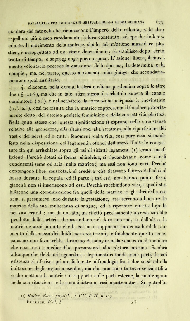 maniera dei muscoli che riconoscono 1 impero della \olontu, vale dire espellono più o men rapidamente il loro contenuto ad epoche indeter- minate. Il movimento della matrice, simile ad un azione muscolare pla- stica, è assoggettato ad un ritmo determinato ^ si stabilisce dopo certo tratto di tempo, e sopraggiunge poco a poco. L’azione libera, il movi- mento volontario precede la emissione dello sperma, la determina e la compie ^ ma, nel parto, questo movimento non giunge che secondaria- mente e qual ausiliario. 4-° Siccome, nella donna, la sfera mediana predomina sopra le altre due ( §. 118 ), ma che in tale sfera stessa il serbatojo supera il canale conduttore (2.0) e nel serbatojo la formazione sorpassa il movimento ( i.°, 2.° ), così ne risulta che la matrice rappresenta il focolare propria- mente detto del sistema genitale femminino e della sua attività plastica. Nella guisa stessa che questa significazione si esprime nelle circostanze relative alla grandezza, alla situazione, alla struttura, alla ripartizione dei vasi e dei nervi ed a tutti i fenomeni della vita, così pure essa si mani- festa nella disposizione dei legamenti rotondi dell’utero. Tutte le conget- ture fin qui arrischiate sopra gli usi di siffatti legamenti (i) erano insuf- ficienti. Perchè dotati di forma cilindrica, si riguardavano come canali conducenti seme od aria nella matrice } ma essi non sono cavi. Perchè contengono fibre muscolari, si credeva che tirassero l’utero dall’alto al basso durante la copula ed il parto ; ma essi non hanno punto fisso, giacché non si inseriscono ad ossi. Perchè racchindono vasi, i quali sta- biliscono una comunicazione fra quelli della matrice e gli altri della co- scia, si presumeva che durante la gestazione, essi servano a liberare la matrice della sua esuberanza di sangue, ed a riportare questo liquido nei vasi crurali -, ma da un lato, un effetto precisamente inverso sarebbe prodotto dalle arterie che ascendono nel loro interno, e dall’altro la matrice è assai più atta che la coscia a sopportare un considerabile au- mento della massa dei fluidi nei suoi tessuti, e finalmente questo mec- canismo non favorirebbe il ritorno del sangue nella vena cava, di maniera che esso non rimedierebbe pienamente alla pletora uterina. Sembra adunque che debbansi riguardare i legamenti rotondi come parti, la cui esistenza si riferisce primordialmente all’analogia fra i due sessi ed alla imitazione degli organi mascolini, ma che non sono tuttavia senza utilità e che mettono la matrice in rapporto colle parti esterne, la mantengono nella sua situazione e le somministrano vasi anastomotici. Si potrebbe (i) Haller, Eleni, pliysioì. , t. VII, P. lì, p. 117. 1 )LEDACI!, J^ol. I. '> i> o