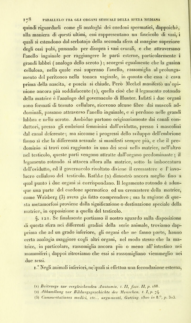 quindi riguardarli come gli analoghi dei cordoni spermatici, dappoiché, alla maniera di questi ultimi, essi rappresentano un fascicolo di vasi, i quali si estendono dal serbatojo della seconda sfera al margine superiore degli ossi pubi, passando per disopra i vasi crurali, e che attraversano l’anello inguinale per raggiungere le parti esterne, particolarmente i grandi labbri ( analogo dello scroto ) * scorgesi egualmente che la guaina cellulosa, nella quale essi superano l’anello, rassomiglia al prolunga- mento del peritoneo nella tonaca vaginale, in quanto che essa è cava prima della nascita, e poscia si chiude. Però Meckel manifestò un’opi- nione ancora più soddisfacente (i), quella cioè che il legamento rotondo della matrice è l’analogo del governacolo di Hunter. Infatti i due organi sono formati di tessuto cellulare, ricevono alcune libre dai muscoli ad- dominali, passano attraverso l’anello inguinale, e si perdono nelle grandi labbra e nello scroto. Ambidue partono originariamente dai canali con- duttori, presso gli embrioni femminini dall’ovidutto, presso i mascolini dal canal deferente-, ma siccome i progressi dello sviluppo dell’embrione fanno sì che la differenza sessuale si manifesti sempre più, e che il pre- dominio si trovi così raggiunto in uno dei sessi nella matrice, nell’altro nel testicolo, queste parti vengono attratte dall’organo predominante • il legamento rotondo si attacca allora alla matrice, sotto la imboccatura dell’ovidutto, ed il governacolo rivoltato diviene il cremastere e 1’ invo- lucro celluloso del testicolo. Rathke (2) dimostrò ancora meglio fino a qual punto i due organi si corrispondano. Il legamento rotondo è adun- que una parte del cordone spermatico ed un cremastere della matrice, come Wrisberg (3) aveva già fatto comprendere-, ma la ragione di que- sta metamorfosi proviene dalla significazione o destinazione speciale della matrice, in opposizione a quella del testicolo. §. 121. Se finalmente portiamo il nostro sguardo sulla disposizione di questa sfera nei differenti gradini della serie animale, troviamo dap- prima che ad un grado inferiore, gli organi che ne (anno parte, hanno certa analogia maggiore cogli altri organi, nel modo stesso che la ma- trice, in particolare, rassomiglia ancora più o meno all’ intestino nei mammiferi ^ dappoi ritroviamo che essi si rassomigliano viemmeglio nei due sessi. i.° Negli animali inferiori, ne’quali si effettua una fecondazione esterna, (1) Beitraege zur vergleichenden Anatomie, t. Il, fase. //, p. 188. (2) Abhandlung zur Bildungsgeschichte des Menschen, t. 7, p. yip
