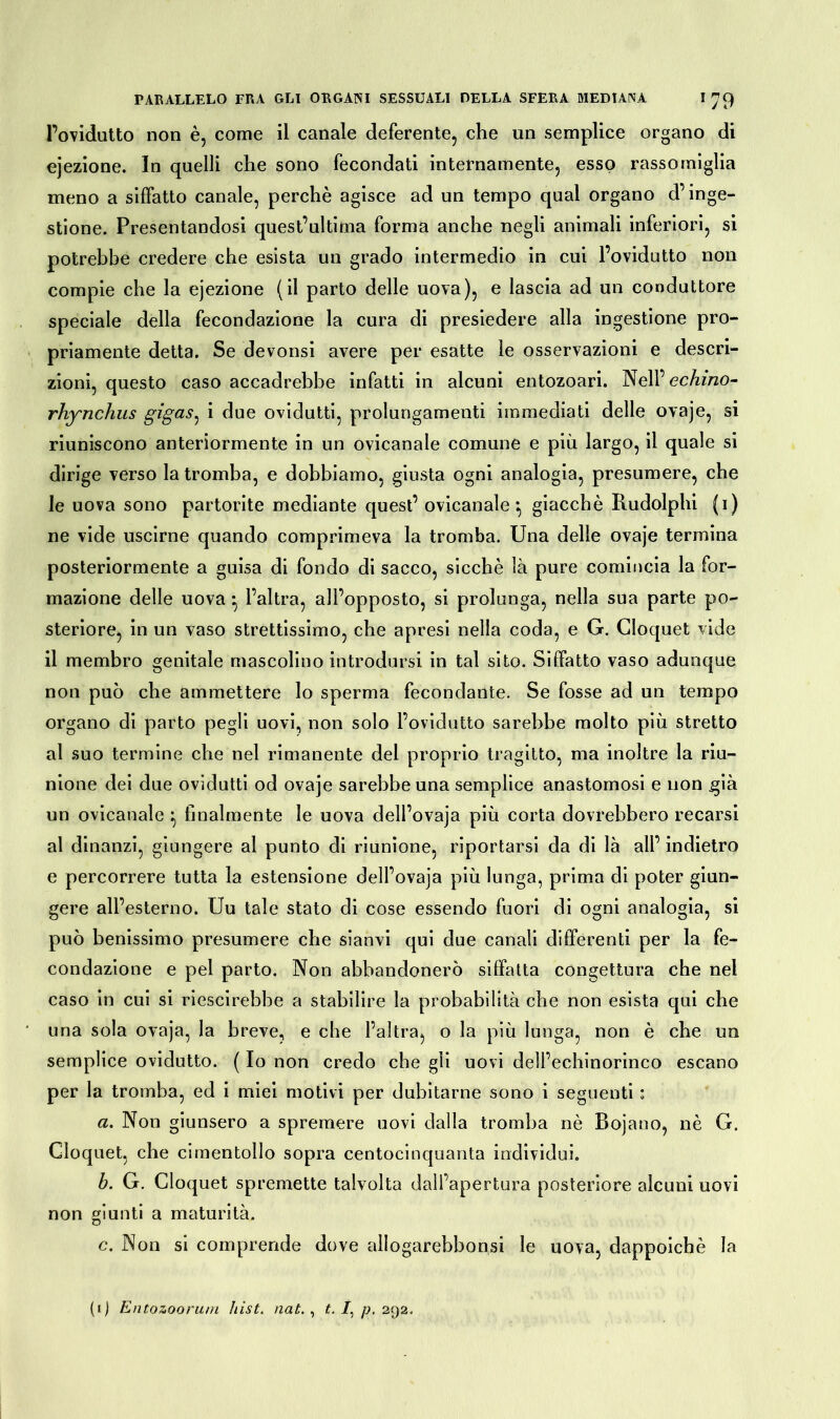 l’ovidutto non è, come il canale deferente, che un semplice organo di ejezione. In quelli che sono fecondati internamente, esso rassomiglia meno a siffatto canale, perchè agisce ad un tempo qual organo d’inge- stione. Presentandosi quest’ultima forma anche negli animali inferiori, si potrebbe credere che esista un grado intermedio in cui l’ovidutto non compie che la ejezione (il parto delle uova), e lascia ad un conduttore speciale della fecondazione la cura di presiedere alla ingestione pro- priamente detta. Se devonsi avere per esatte le osservazioni e descri- zioni, questo caso accadrebbe infatti in alcuni entozoari. Nell’ echino- rhynchus gigas^ i due ovidutti, prolungamenti immediati delle ovaje, si riuniscono anteriormente in un ovicanale comune e più largo, il quale si dirige verso la tromba, e dobbiamo, giusta ogni analogia, presumere, che le uova sono partorite mediante quest’ ovicanale*, giacché Rudolphi (i) ne vide uscirne quando comprimeva la tromba. Una delle ovaje termina posteriormente a guisa di fondo di sacco, sicché là pure comincia la for- mazione delle uova ^ l’altra, all’opposto, si prolunga, nella sua parte po- steriore, in un vaso strettissimo, che apresi nella coda, e G. Cloquet vide il membro genitale mascolino introdursi in tal sito. Siffatto vaso adunque non può che ammettere lo sperma fecondante. Se fosse ad un tempo organo di parto pegli uovi, non solo l’ovidutto sarebbe molto più stretto al suo termine che nel rimanente del proprio tragitto, ma inoltre la riu- nione dei due ovidutti od ovaje sarebbe una semplice anastomosi e non già un ovicanale ^ finalmente le uova dell’ovaja più corta dovrebbero recarsi al dinanzi, giungere al punto di riunione, riportarsi da di là all’ indietro e percorrere tutta la estensione dell’ovaja più lunga, prima di poter giun- gere all’esterno. Uu tale stato di cose essendo fuori di ogni analogia, si può benissimo presumere che sianvi qui due canali differenti per la fe- condazione e pel parto. Non abbandonerò siffatta congettura che nel caso in cui si riescirebbe a stabilire la probabilità che non esista qui che una sola ovaja, la breve, e che l’altra, o la più lunga, non è che un semplice ovidutto. ( Io non credo che gli uovi dell’echinorinco escano per la tromba, ed i miei motivi per dubitarne sono i seguenti ; a. Non giunsero a spremere uovi dalla tromba nè Bojano, nè G. Cloquet, che cimentollo sopra centocinquanta individui. b. G. Cloquet spremette talvolta dall’apertura posteriore alcuni uovi non giunti a maturità. c. Non si comprende dove allogarebbonsi le uova, dappoiché la (1) Entozoorum hist. nat. , t. /, p. 292.