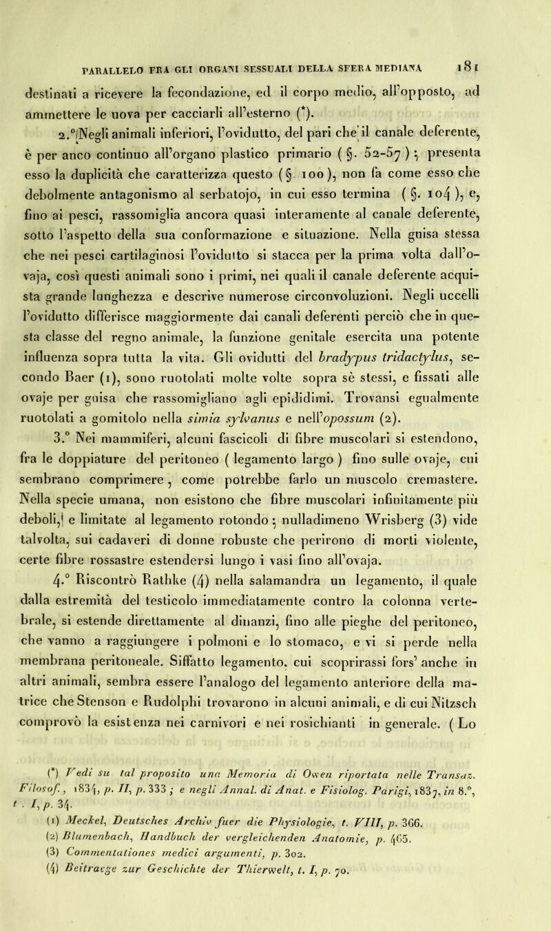 destinati a ricevere la fecondazione, ed il corpo medio, all opposto, ad ammettere le uova per cacciarli all’esterno (*). 2.°ìNegli animali inferiori, l’ovidutto, del pari che il canale deferente, è per anco continuo all’organo plastico primario ( §. 52-5^ ) *, presenta esso la duplicità che caratterizza questo (§. ioo), non fa come esso che debolmente antagonismo al serbatojo, in cui esso termina ( §. iozj ), e, fino ai pesci, rassomiglia ancora quasi interamente al canale deferente, sotto l’aspetto della sua conformazione e situazione. Nella guisa stessa che nei pesci cartilaginosi l’ovidutto si stacca per la prima volta dall’o- vaja, così questi animali sono i primi, nei quali il canale deferente acqui- sta grande lunghezza e descrive numerose circonvoluzioni. Negli uccelli l’ovidutto differisce maggiormente dai canali deferenti perciò che in que- sta classe del regno animale, la funzione genitale esercita una potente influenza sopra tutta la vita. Gli ovidutti del bradypus tridactylus, se- condo Baer (i), sono ruotolati molte volte sopra sè stessi, e fissati alle ovaje per guisa che rassomigliano agli epididimi. Trovansi egualmente ruotolati a gomitolo nella simia syhanus e nell '‘opossum (2). 3.° Nei mammiferi, alcuni fascicoli di fibre muscolari si estendono, fra le doppiature del peritoneo ( legamento largo ) fino sulle ovaje, cui sembrano comprimere, come potrebbe farlo un muscolo cremastere. Nella specie umana, non esistono che fibre muscolari infinitamente più deboli,) e limitate ai legamento rotondo ■ nulladimeno Wrisberg (3) vide talvolta, sui cadaveri di donne robuste che perirono di morti violente, certe fibre rossastre estendersi lungo i vasi fino all’ovaja. 4.0 Ri scontrò Rathke (4) nella salamandra un legamento, il quale dalla estremità del testicolo immediatamente contro la colonna verte- brale, si estende direttamente al dinanzi, fino alle pieghe del peritoneo, che vanno a raggiungere i polmoni e lo stomaco, e vi si perde nella membrana peritoneale. Siffatto legamento, cui scoprirassi fors’ anche in altri animali, sembra essere l’analogo del legamento anteriore della ma- trice cheStenson e Rudolphi trovarono in alcuni animali, e di cuiNitzsch comprovò la esistenza nei carnivori e nei rosichinoti in generale. ( Lo (*) V adì su tal proposito una Memoria di Owen riportata nelle Transaz. Filosof, i834, p- II, p. 333 ; e negli Armai, di Anat. e Fisiolog. Parigi. 1837, in 8.°, . I, p. 34. (1) Meckel, Deutsches Archiv fuer die Physiologie, t. Vili, p. 3G6. (2) Blumenbach, Handbuch der vergleichenden Anatomie, p. 465. (3) Commenlationes medici argumenti, p. 3o2. (4) Beitracge zur Geschichte der Thierwelt, t. I, p. 70.