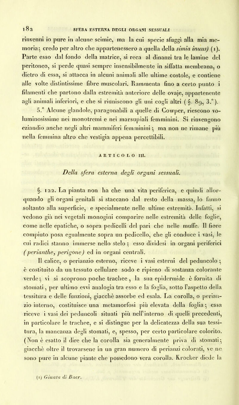 18s rinvenni io pure in alcune scimie, ma la cui specie sfuggì alla mia me- moria*, credo per altro che appartenessero a quella della simia inuus) (i). Parte esso dal fondo della matrice, si reca al dinanzi tra le lamine del peritoneo, si perde quasi sempre insensibilmente in siffatta membrana, o dietro di essa, si attacca in alcuni animali alle ultime costole, e contiene alle volte distintissime fibre muscolari. Rammenta fino a certo punto i filamenti che partono dalla estremità anteriore delle ovaje, appartenente agli animali inferiori, e che si riuniscono gli uni cogli altri ( §. 89, 3.°). 5.° Alcune glandole, paragonabili a quelle di Cowper, riescono vo- luminosissime nei monotremi e nei marsupiali femminini. Si rinvengono eziandio anche negli altri mammiferi femminini • ma non ne rimane più nella femmina altro che vestigio appena percettibili. ARTICOLO III. Della sfera esterna degli organi sessuali. §. 122. La pianta non ha che una vita periferica, e quindi allor- quando gli organi genitali si staccano dal resto della massa, lo fanno soltanto alla superficie, e specialmente nelle ultime estremità. Infatti, si vedono già nei vegetali monogini comparire nelle estremità delle foglie, come nelle epatiche, o sopra pedicelli del pari che nelle muffe. Il fiore compiuto posa egualmente sopra un pedicello, che gli conduce i vasi, le cui radici stanno immerse nello stelo : esso dividesi in organi periferici (perianthe9 perigone) ed in organi centrali. Il calice, o perianzio esterno, riceve i vasi esterni del peduncolo ^ è costituito da un tessuto cellulare sodo e ripieno di sostanza colorante verde*, vi si scoprono poche trachee , la sua epidermide è fornita di stornati, per ultimo evvi analogia tra esso e la foglia, sotto l’aspetto della tessitura e delle funzioni, giacche assorbe ed esala. La corolla, o perian- zio interno, costituisce una metamorfosi più elevata della foglia ^ essa riceve i vasi dei peduncoli situati più nell’interno di quelli precedenti, in particolare le trachee, e si distingue per la delicatezza della sua tessi- tura, la mancanza degli stornati, e, spesso, per certo particolare colorito. (Non è esatto il dire che la corolla sia generalmente priva di stornati* giacche oltre il trovarsene in un gran numero di perianzi colorati, ve ne sono pure in alcune piante che possedono vera corolla. Krocker diede la