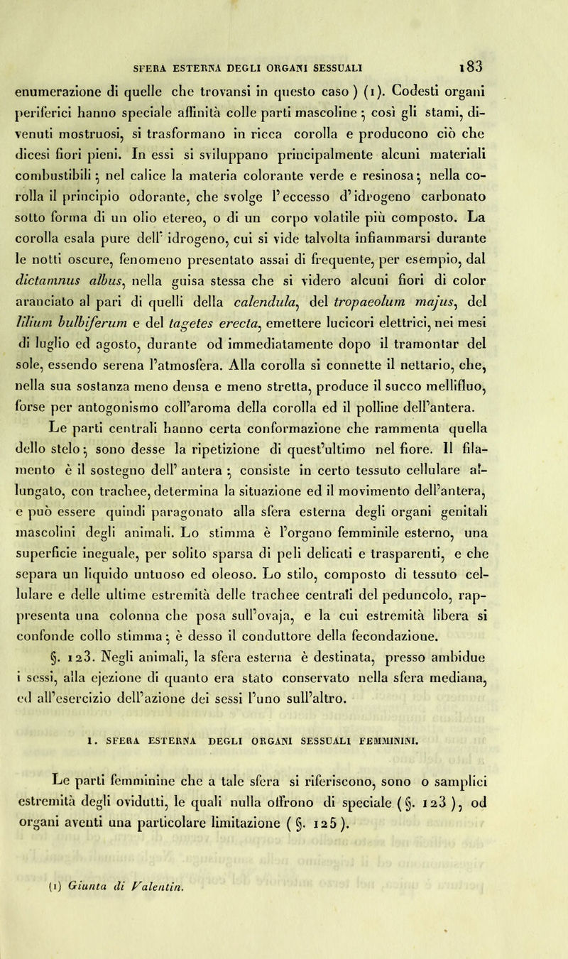 enumerazione di quelle che trovansi in questo caso ) (i). Codesti organi periferici hanno speciale affinità colle parti mascoline } così gli stami, di- venuti mostruosi, si trasformano in ricca corolla e producono ciò che dicesi fiori pieni. In essi si sviluppano principalmente alcuni materiali combustibili ^ nel calice la materia colorante verde e resinosa} nella co- rolla il principio odorante, che svolge l’eccesso d’idrogeno carbonato sotto forma di un olio etereo, o di un corpo volatile più composto. La corolla esala pure dell’ idrogeno, cui si vide talvolta infiammarsi durante le notti oscure, fenomeno presentato assai di frequente, per esempio, dal dictamnus albus, nella guisa stessa che si videro alcuni fiori di color aranciato al pari di quelli della calendula, del tropaeolum majus, del lilium bulbiferum e del tagetes erecta, emettere lucicori elettrici, nei mesi di luglio ed agosto, durante od immediatamente dopo il tramontar del sole, essendo serena l’atmosfera. Alla corolla si connette il nettario, che, nella sua sostanza meno densa e meno stretta, produce il succo mellifluo, forse per antogonismo coll’aroma della corolla ed il polline dell’antera. Le parti centrali hanno certa conformazione che rammenta quella dello stelo ^ sono desse la ripetizione di quest’ultimo nel fiore. 11 fila- mento è il sostegno dell’ antera • consiste in certo tessuto cellulare al- lungato, con trachee, determina la situazione ed il movimento dell’antera, e può essere quindi paragonato alla sfera esterna degli organi genitali mascolini degli animali. Lo stimma è l’organo femminile esterno, una superficie ineguale, per solito sparsa di peli delicati e trasparenti, e che separa un liquido untuoso ed oleoso. Lo stilo, composto di tessuto cel- lulare e delle ultime estremità delle trachee centrali del peduncolo, rap- presenta una colonna che posa sull’ovaja, e la cui estremità libera si confonde collo stimma*, è desso il conduttore della fecondazione. §. 123. Negli animali, la sfera esterna è destinata, presso ambidue i sessi, alla ejezione di quanto era stato conservato nella sfera mediana, ed all’ esercizio dell’azione dei sessi l’uno sull’altro. 1. SFERA ESTERNA DEGLI ORGxlNI SESSUALI FEMMININI. Le parti femminine che a tale sfera si riferiscono, sono o samplici estremità degli ovidutti, le quali nulla offrono di speciale ( §. 123 ), od organi aventi una particolare limitazione ( §. 125).