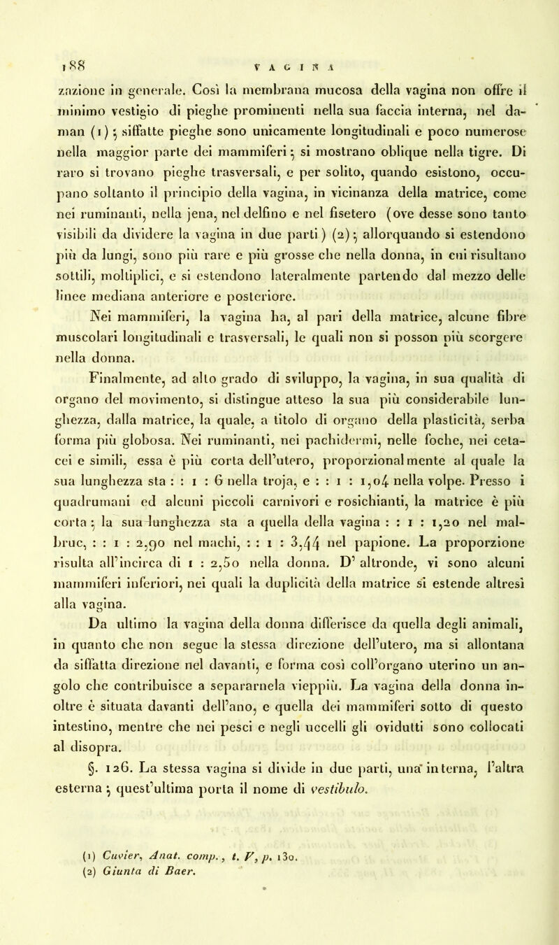 VAGIR! ?88 znzlone in generale. Cosi la membrana mucosa della vagina non offre il minimo vestigio di pieghe prominenti nella sua faccia interna, nel da- man (1)5 siffatte pieghe sono unicamente longitudinali e poco numerose nella maggior parte dei mammiferi} si mostrano oblique nella tigre. Di raro si trovano pieghe trasversali, e per solito, quando esistono, occu- pano soltanto il principio della vagina, in vicinanza della matrice, come nei ruminanti, nella jena, nel delfino e nel fisetero (ove desse sono tanto visibili da dividere la vagina in due parti ) (2) -, allorquando si estendono più da lungi, sono più rare e più grosse che nella donna, in cui risultano sottili, moltiplici, e si estendono lateralmente partendo dal mezzo delle linee mediana anteriore e posteriore. Nei mammiferi, la vagina ha, al pari della matrice, alcune fibre muscolari longitudinali e trasversali, le quali non si posson più scorgere nella donna. Finalmente, ad alto grado di sviluppo, la vagina, in sua qualità di organo del movimento, si distingue atteso la sua più considerabile lun- ghezza, dalla matrice, la quale, a titolo di organo della plasticità, serba forma più globosa. Nei ruminanti, nei pachidermi, nelle foche, nei ceta- cei e simili, essa è più corta dell’utero, proporzionalmente al quale la sua lunghezza sta : : 1 : 6 nella troja, e : : 1 : i,o4 nella volpe. Presso i quadrumani ed alcuni piccoli carnivori e rosichianti, la matrice è più corta • la sua dutrghezza sta a quella della vagina : : 1 : 1,20 nel mal- bruc, : : 1 : 2,90 nel machi, : : 1 : 3,zj4 nei papione. La proporzione risulta all’incirca di 1 : 2,5o nella donna. D’ altronde, vi sono alcuni mammiferi inferiori, nei quali la duplicità della matrice si estende altresì alla vagina. Da ultimo la vagina della donna differisce da quella degli animali, in quanto che non segue la stessa direzione dell’utero, ma si allontana da siffatta direzione nel davanti, e forma così coll’organo uterino un an- golo che contribuisce a separamela vieppiù. La vagina della donna in- oltre è situata davanti dell’ano, e quella dei mammiferi sotto di questo intestino, mentre che nei pesci e negli uccelli gli ovidutti sono collocati al disopra. §. 126. La stessa vagina si divide in due parti, una' interna, l’altra esterna •, quest’ultima porta il nome di vestibulo. (1) Cuvier, Anat. comp., /. p') p, i3o.