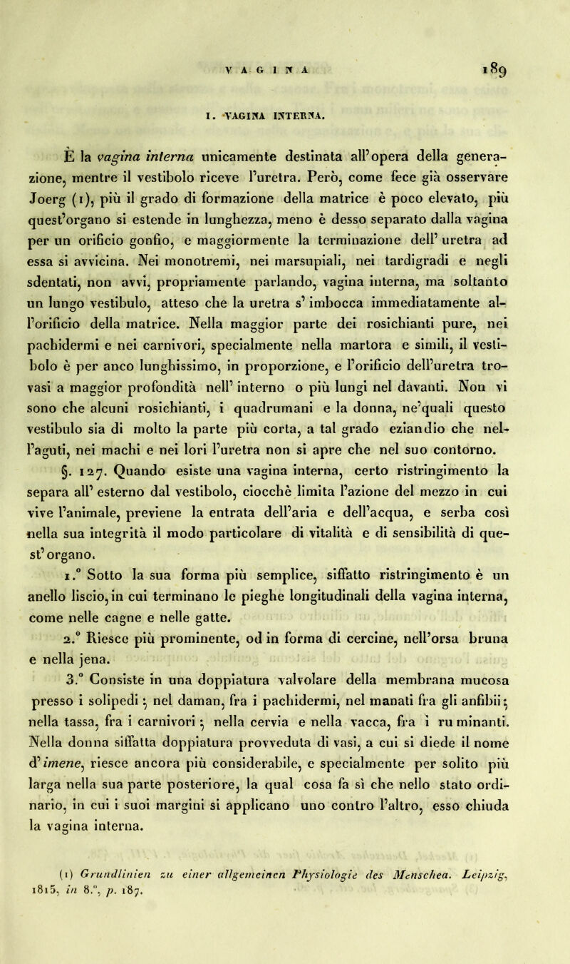 VAGINA *89 I. VAGINA INTERNA. È la vagina interna unicamente destinata all’opera della genera- zione, mentre il vestibolo riceve l’uretra. Però, come fece già osservare Joerg (1), più il grado di formazione della matrice è poco elevato, più quest’organo si estende in lunghezza, meno è desso separato dalla vagina per un orificio gonfio, e maggiormente la terminazione dell’ uretra ad essa si avvicina. Nei monotremi, nei marsupiali, nei tardigradi e negli sdentati, non avvi, propriamente parlando, vagina interna, ma soltanto un lungo vestibulo, atteso che la uretra s’imbocca immediatamente al- l’orificio della matrice. Nella maggior parte dei rosichianti pure, nei pachidermi e nei carnivori, specialmente nella martora e simili, il vesti- bolo è per anco lunghissimo, in proporzione, e l’orificio dell’uretra tro- vasi a maggior profondità nell’ interno o più lungi nel davanti. Non vi sono che alcuni rosichianti, i quadrumani e la donna, ne’quali questo vestibulo sia di molto la parte più corta, a tal grado eziandio che nel- l’aguti, nei machi e nei lori l’uretra non si apre che nel suo contorno. §. 127. Quando esiste una vagina interna, certo ristringimento la separa all’ esterno dal vestibolo, ciocché limita l’azione del mezzo in cui vive l’animale, previene la entrata dell’aria e dell’acqua, e serba così nella sua integrità il modo particolare di vitalità e di sensibilità di que- st’organo. i.° Sotto la sua forma più semplice, siffatto ristringimento è un anello liscio, in cui terminano le pieghe longitudinali della vagina interna, come nelle cagne e nelle gatte. 2.0 Riesce più prominente, od in forma di cercine, nell’orsa bruna e nella jena. 3.° Consiste in una doppiatura valvolare della membrana mucosa presso i solipedi} nel daman, fra i pachidermi, nel manati fra gli anfibii* nella tassa, fra i carnivori ^ nella cervia e nella vacca, fra ì ru minanti. Nella donna siffatta doppiatura provveduta di vasi, a cui si diede il nome d’imene, riesce ancora più considerabile, e specialmente per solito più larga nella sua parte posteriore, la qual cosa fa sì che nello stato ordi- nario, in cui i suoi margini si applicano uno contro l’altro, esso chiuda la va crina interna. O (1) Grundlinien zu einer allgemeinen Physiologie des Metischea. Leipzig,