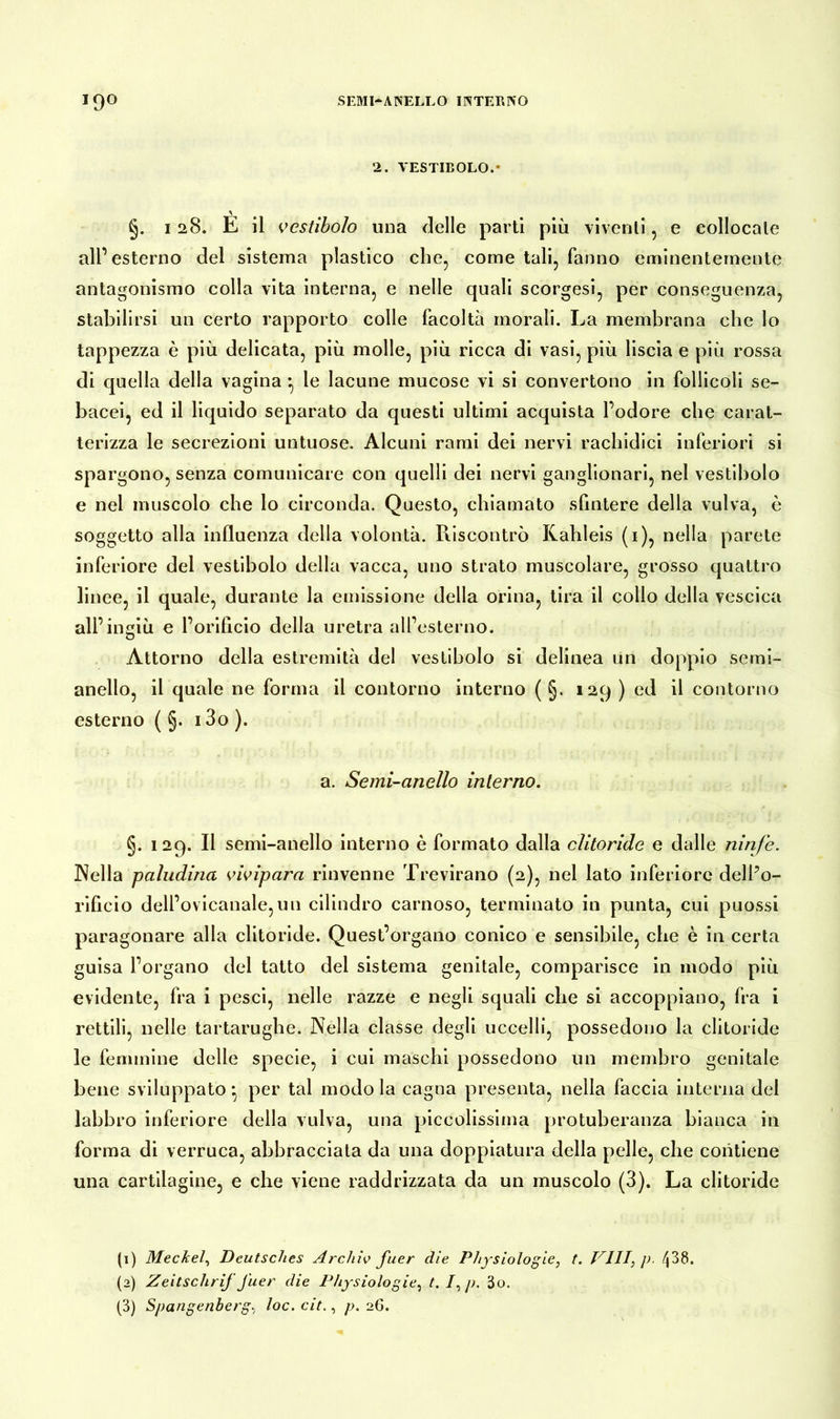 2. VESTIBOLO.- A §. 128. E il vestibolo una delle parti più viventi, e collocale all’esterno del sistema plastico che, come tali, fanno eminentemente antagonismo colla vita interna, e nelle quali scorgesi, per conseguenza, stabilirsi un certo rapporto colle facoltà morali. La membrana che lo tappezza è più delicata, più molle, più ricca di vasi, più liscia e più rossa di quella della vagina *, le lacune mucose vi si convertono in follicoli se- bacei, ed il liquido separato da questi ultimi acquista l’odore che carat- terizza le secrezioni untuose. Alcuni rami dei nervi rachidici inferiori si spargono, senza comunicare con quelli dei nervi ganglionari, nel vestibolo e nel muscolo che lo circonda. Questo, chiamato sfintere della vulva, è soggetto alla influenza della volontà. Riscontrò Kahleis (1), nella parete inferiore del vestibolo della vacca, uno strato muscolare, grosso quattro linee, il quale, durante la emissione della orina, tira il collo della vescica all’ingiù e l’orificio della uretra all’esterno. Attorno della estremità del vestibolo si delinea un doppio semi- anello, il quale ne forma il contorno interno ( §. 129 ) ed il contorno esterno ( §. 13o ). a. Semi-anello interno. §• 129- « semi-anello interno è formato dalla clitoride e dalle ninfe. Nella paludina vivipara rinvenne Trevirano (2), nel lato inferiore dell’o- rificio dell’ovicanale,un cilindro carnoso, terminato in punta, cui puossi paragonare alla clitoride. Quest’organo conico e sensibile, che è in certa guisa l’organo del tatto del sistema genitale, comparisce in modo più evidente, fra i pesci, nelle razze e negli squali che si accoppiano, fra i rettili, nelle tartarughe. Nella classe degli uccelli, possedono la clitoride le femmine delle specie, i cui maschi possedono un membro genitale bene sviluppato -, per tal modo la cagna presenta, nella faccia interna del labbro inferiore della vulva, una piccolissima protuberanza bianca in forma di verruca, abbracciata da una doppiatura della pelle, che contiene una cartilagine, e che viene raddrizzata da un muscolo (3). La clitoride (1) Meckel, Deutsches Archiv fuer dìe Physiologie, t. Vili, p. /j38. (2) Zeitschrij J'uer die Physiologie, t. 1, p. 3o. (3) Spangenberg, loc. cit., p. 26.