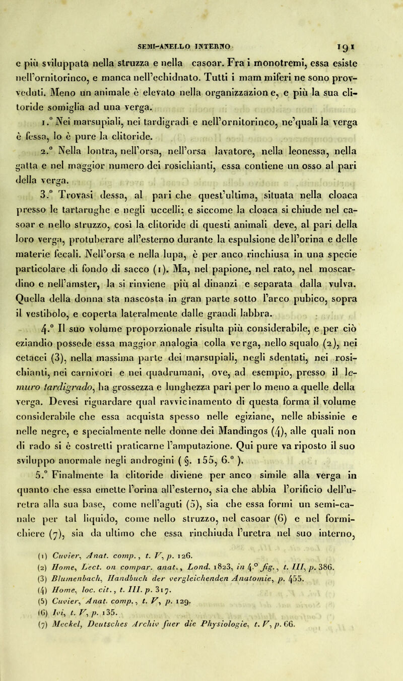 J9* e più sviluppata nella struzza e nella casoar. Fra i monotremi, essa esiste nell’ornitorinco, e manca nell’echidnato. Tutti i mani miferi ne sono prov- veduti. Meno un animale è elevato nella organizzazion e, e più la sua cli- toride somiglia ad una verga. j.°Nei marsupiali, nei tardigradi e nell’ornitorinco, ne’quali la verga è fessa, lo è pure la clitoride. 2. ° Nella lontra, nell’orsa, nell’orsa lavatore, nella leonessa, nella gatta e nel maggior numero dei rosicliianti, essa contiene un osso al pari della versa. 3. ° Trovasi dessa, al pari che quest’ultima, situata nella cloaca presso le tartarughe e negli uccelli; e siccome la cloaca si chiude nel ca- soar e nello struzzo, così la clitoride di questi animali deve, al pari della loro verga, protuberare all’esterno durante la espulsione dell’orma e delle materie fecali. Nell’orsa e nella lupa, è per anco rinchiusa in una specie particolare di fondo di sacco (i). Ma, nel papione, nel rato, nel moscar- dino e nell’amster, la si rinviene più al dinanzi e separata dalla vulva. Quella della donna sta nascosta in gran parte sotto l’arco pubico, sopra il vestibolo, e coperta lateralmente dalle grandi labbra. 4-° Il suo volume proporzionale risulta più considerabile, e per ciò eziandio possedè essa maggior analogia colla verga, nello squalo (2), nei cetacei (3), nella massima parte dei marsupiali, negli sdentati, nei rosi- chianti, nei carnivori e nei quadrumani, ove, ad esempio, presso il le- muro tardìgrado, ha grossezza e lunghezza pari per lo meno a quelle della verga. Devesi riguardare qual ravvicinamento di questa forma il volume considerabile che essa acquista spesso nelle egiziane, nelle abissinie e nelle negre, e specialmente nelle donne dei Mandingos (Zj), alle quali non di rado si è costretti praticarne l’amputazione. Qui pure va riposto il suo sviluppo anormale negli androgini ( §. i55, 6.° ). 5.° Finalmente la clitoride diviene per anco simile alla verga in quanto che essa emette l’orina all’esterno, sia che abbia l’orificio dell’u- retra alla sua base, come nell’aguti (5), sia che essa formi un semi-ca- nale per tal liquido, come nello struzzo, nel casoar (6) e nel formi- chiere (7), sia da ultimo che essa rinchiuda l’uretra nel suo interno, (1) Cuvier, Anat. comp., t. T7, p. 126. (2) Home, Lect. on compar. anat., Lond. 1823, in \.° Jig., t. Ili, p. 386. (3) Bìumenbach, Handbuch der vergleichenden Anatomie, p. 455. (/|) Home, loc. cit., t. 111. p. 317. (5) Cuvier, Anat. comp., t. V, p. 129. IG) Ivi, t. V, p. 135.