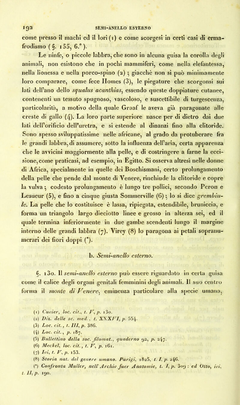 come presso il machi ed il lori ( i ) e come scorgesi in certi casi di erma- frodismo ( §. i55, 6.° ). Le ninfe, o piccole labbra, che sono in alcuna guisa la corolla degli animali, non esistono che in pochi mammiferi, come nella elefantessa, nella Iionessa e nella porco-spino (2) } giacche non si può minimamente loro comparare, come fece Homes (3), le piegature che scorgonsi sui lati dell’ano dello squalus acanthias, essendo queste doppiature cutanee, contenènti un tessuto spugnoso, vascoloso, e suscettibile di turgescenza, particolarità, a motivo della quale Graaf le aveva già paragonate alle creste di gallo (4). La loro parte superiore nasce per di dietro dai due lati dell’orificio dell’uretra, e si estende al dinanzi fino alla clitoride. Sono spesso sviluppatissime nelle africane, al grado da protuberare fra le grandi labbra, di assumere, sotto la influenza dell’aria, certa apparenza che le avvicini maggiormente alla pelle, e di costringere a farne la ecci- sione,eome praticasi, ad esempio, in Egitto. Si osserva altresì nelle donne di Africa, specialmente in quelle dei Boschismani, certo prolungamento della pelle che pende dal monte di Venere, rinchiude la clitoride e copre la vulva } codesto prolungamento è lungo tre pollici, secondo Peron e Lesueur (5), e fino a cinque giusta Sommerville (6)} lo si dice grembiu- le. La pelle che lo costituisce è lassa, ripiegata, estendibile, bruniccia, e forma un triangolo largo dieciotto linee e grosso in altezza sei, ed il quale termina inferiormente in due gambe scendenti lungo il margine interno delle grandi labbra (7). Virey (8) lo paragona ai petali sopranu- merari dei fiori doppi (*). b. Semi-anello esterno. §. i3o. Il semi-anello esterno può essere riguardato in certa guisa come il calice degli organi genitali femminini degli animali. Il suo centro forma il monte di Veuere, eminenza particolare alla specie umana, (1) Cuvier, toc. citt. V, p. i3o. (2) Diz. delle sc. med., t. XXXVI, p. 554- (3) Loc. cit., t. Ili, p. 386. (4) Loc. cit., p. 187. (5) Ballettino della soc. filomat., quaderno 92, p. 247. (6) Meckel, loc. cit., t. V, p. 161. (7) Ivi, t. V, p. i53. (8) Storia nat. del genere umano. Parigi1825, t. I. p. 2^6. (*) Confronta Müller, nell Archiv Juer Anatomie, t. /, p. 309 : ed Otto, ivi,