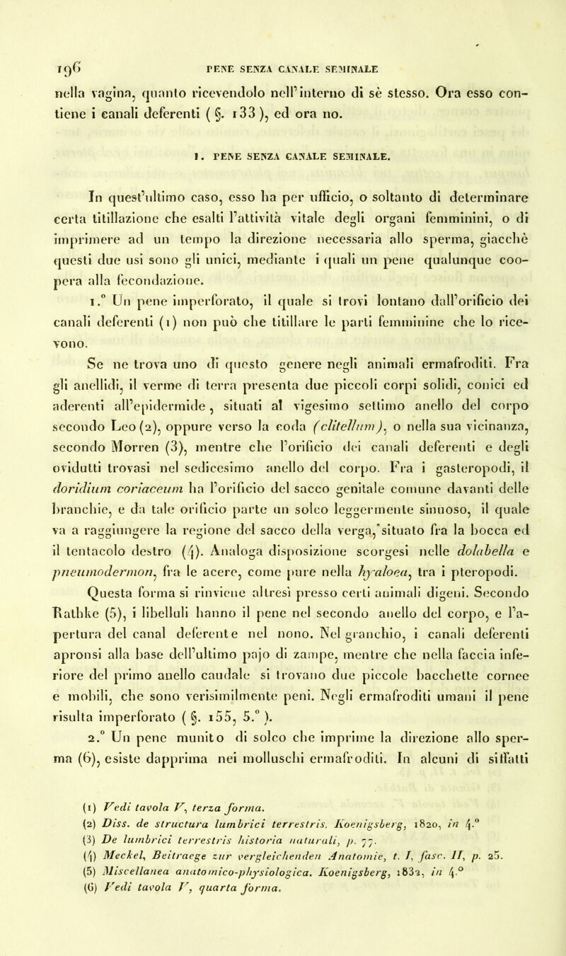 nella vagina, quanto ricevendolo nell’interno di sè stesso. Ora esso con- tiene i canali deferenti ( §. r 3 3 ), ed ora no. I. TENE SENZA CANALE SEMINALE. In quest’ultimo caso, esso ha per ufficio, o soltanto di determinare certa titillazione che esalti l’attività vitale degli organi femminini, o di imprimere ad un tempo la direzione necessaria allo sperma, giacche questi due usi sono gli unici, mediante i quali un pene qualunque coo- pera alla fecondazione. i.° Un pene imperforato, il quale si trovi lontano dall’orificio dei canali deferenti (1) non può che titillare le parti femminine che lo rice- vono. Se ne trova uno di questo genere negli animali ermafroditi. Fra gli anellidi, il verme di terra presenta due piccoli corpi solidi, conici ed aderenti all’epidermide, situati al vigesimo settimo anello del corpo secondo Leo (2), oppure verso la coda (clitelhim). o nella sua vicinanza, secondo Morren (3), mentre che l’orificio dei canali deferenti e degli ovidutti trovasi nel sedicesimo anello del corpo. Fra i gasteropodi, il doridium coriaceum ha l’orificio del sacco genitale comune davanti delle branchie, e da tale orificio parte un solco leggermente sinuoso, il quale va a raggiungere la regione del sacco della verga,'situato fra la bocca ed il tentacolo destro (/j). Analoga disposizione scorgesi nelle dolabella e piieiimodernion, fra le acero, come pure nella hyaloea: tra i pteropodi. Questa forma si rinviene altresì presso certi animali digeni. Secondo Rathke (5), i libelluli hanno il pene nel secondo anello del corpo, e l’a- pertura del canal deferente nel nono. Nel granchio, i canali deferenti apronsi alla base dell’ultimo pnjo di zampe, mentre che nella faccia infe- riore del primo anello caudale si trovano due piccole bacchette cornee e mobili, che sono verisimilmente peni. Negli ermafroditi umani il pene risulta imperforato ( §. i55, 5.° ). 2.0 Un pene munito di solco che imprime la direzione allo sper- ma (6), esiste dapprima nei molluschi ermafroditi. In alcuni di sitfatti (1) Vedi tavola V, terza forma. (2) Diss. de structura lumbrici terrestris, Koenigsberg, 1820, in 4° {/>) De lumbrici terrestris /ustoria naturali, p. rjrj. Pi) Meckel, Beitraege zur vergleichenden Anatomie, t. /, fase. IT, p. 25. (5) Miscellanea anatomico-physiologica. Koenigsberg, :832, in 4-°