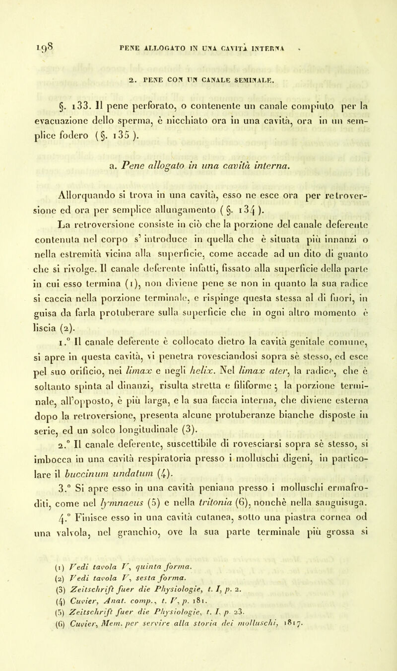 2. TENE CON UN CANALE SEMINALE. §. 133. Il pene perforato, o contenente un canale compiuto per la evacuazione dello sperma, è nicchiato ora in una cavità, ora in un sem- plice fodero (§. 13 5 ). a. Pene allogato in una cavità interna. Allorquando si trova in una cavità, esso ne esce ora per retrover- sione ed ora per semplice allungamento ( §. 134 ). La retroversione consiste in ciò che la porzione del canale deferente contenuta nel corpo s’ introduce in quella che è situata più innanzi o nella estremità vicina alla superficie, come accade ad un dito di guanto che si rivolge. Il canale deferente infatti, fissato alla superficie della parte in cui esso termina (1), non diviene pene se non in quanto la sua radice si caccia nella porzione terminale, e rispinge questa stessa al di fuori, in guisa da farla protuberare sulla superficie che in ogni altro momento è liscia (2). i.° Il canale deferente è collocato dietro la cavità genitale comune, si apre in questa cavità, vi penetra rovesciandosi sopra sè stesso, ed esce pel suo orificio, nei Umax e negli helix. Nel Umax ater, la radice, che è soltanto spinta al dinanzi, risulta stretta e filiforme la porzione termi- nale, alfopposto, è più larga, e la sua faccia interna, che diviene esterna dopo la retroversione, presenta alcune protuberanze bianche disposte in serie, ed un solco longitudinale (3). 2.0 Il canale deferente, suscettibile di rovesciarsi sopra sè stesso, si imbocca in una cavità respiratoria presso i molluschi digeni, in partico- lare il buccinum iindatum (4). 3.° Si apre esso in una cavità peniana presso i molluschi ermafro- diti, come nel lymnaeus (5) e nella tritonia (6), nonché nella sanguisuga. A0 Finisce esso in una cavità cutanea, sotto una piastra cornea od una valvola, nel granchio, ove la sua parte terminale più grossa si (1) Vedi tavola V, quinta forma. (2) Vedi tavola V, sesta forma. (3) Zeitschrift fuer die Physiologie, t. I, p. 2. (4) Cuvier, Anat. compt. V. p. 181. (5) Zeitschrift fuer die Physiologie, t. I. p 23. (G) Cuvier, Meni, per servire alla storia dei molluschi, 1817.