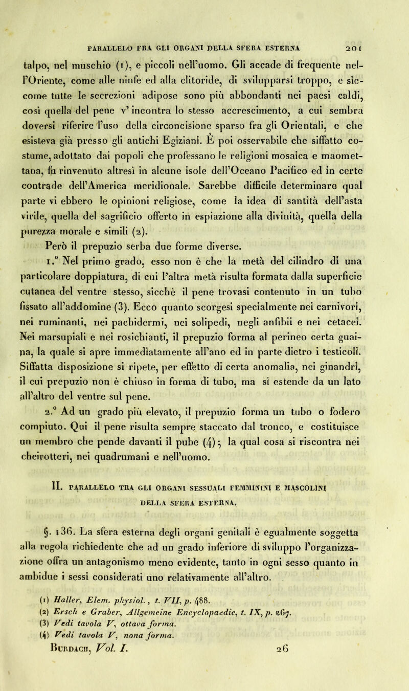 talpo, nel maschio (i), e piccoli nell’uomo. Gli accade di frequente nel- POriente, come alle ninfe ed alla clitoride, di svilupparsi troppo, e sic- come tutte le secrezioni adipose sono più abbondanti nei paesi caldi, così quella del pene v’ incontra lo stesso accrescimento, a cui sembra doversi riferire l’uso della circoncisione sparso fra gli Orientali, e che esisteva già presso gli antichi Egiziani. E poi osservabile che siffatto co- stume, adottato dai popoli che professano le religioni mosaica e maomet- tana, fu rinvenuto altresì in alcune isole dell’Oceano Pacifico ed in certe contrade dell’America meridionale. Sarebbe difficile determinare qual parte vi ebbero le opinioni religiose, come la idea di santità dell’asta virile, quella del sagrificio offerto in espiazione alla divinità, quella della purezza morale e simili (2). Però il prepuzio serba due forme diverse. i.° Nel primo grado, esso non è che la metà del cilindro di una particolare doppiatura, di cui l’altra metà risulta formata dalla superficie cutanea del ventre stesso, sicché il pene trovasi contenuto in un tubo fissato all’addomine (3). Ecco quanto scorgesi specialmente nei carnivori, nei ruminanti, nei pachidermi, nei solipedi, negli anfibii e nei cetacei. Nei marsupiali e nei rosichianti, il prepuzio forma al perineo certa guai- na, la quale si apre immediatamente all’ano ed in parte dietro i testicoli. Siffatta disposizione si ripete, per effetto di certa anomalia, nei ginandri, il cui prepuzio non è chiuso in forma di tubo, ma si estende da un lato all’altro del ventre sul pene. 2.0 Ad un grado più elevato, il prepuzio forma un tubo o fodero compiuto. Qui il pene risulta sempre staccato dal tronco, e costituisce un membro che pende davanti il pube (4)} la qual cosa si riscontra nei cheirotteri, nei quadrumani e nell’uomo. II. PARALLELO TRA GLI ORGANI SESSUALI FEMMININI E MASCOLINI DELLA SFERA ESTERNA. §. 136. La sfera esterna degli organi genitali è egualmente soggetta alla regola richiedente che ad un grado inferiore di sviluppo l’organizza- zione offra un antagonismo meno evidente, tanto in ogni sesso quanto in ambidue i sessi considerati uno relativamente all’altro. (1) Haller, E lem. physlol., t. VII, p. 488. (2) Ersch e Gräber, Allgemeine Encyclopaedie, t. IX, p. z(j<j. (3) Vedi tavola V, ottava forma. (4) - Vedi tavola V, nona forma. Burdàcii, Voi. I. 26