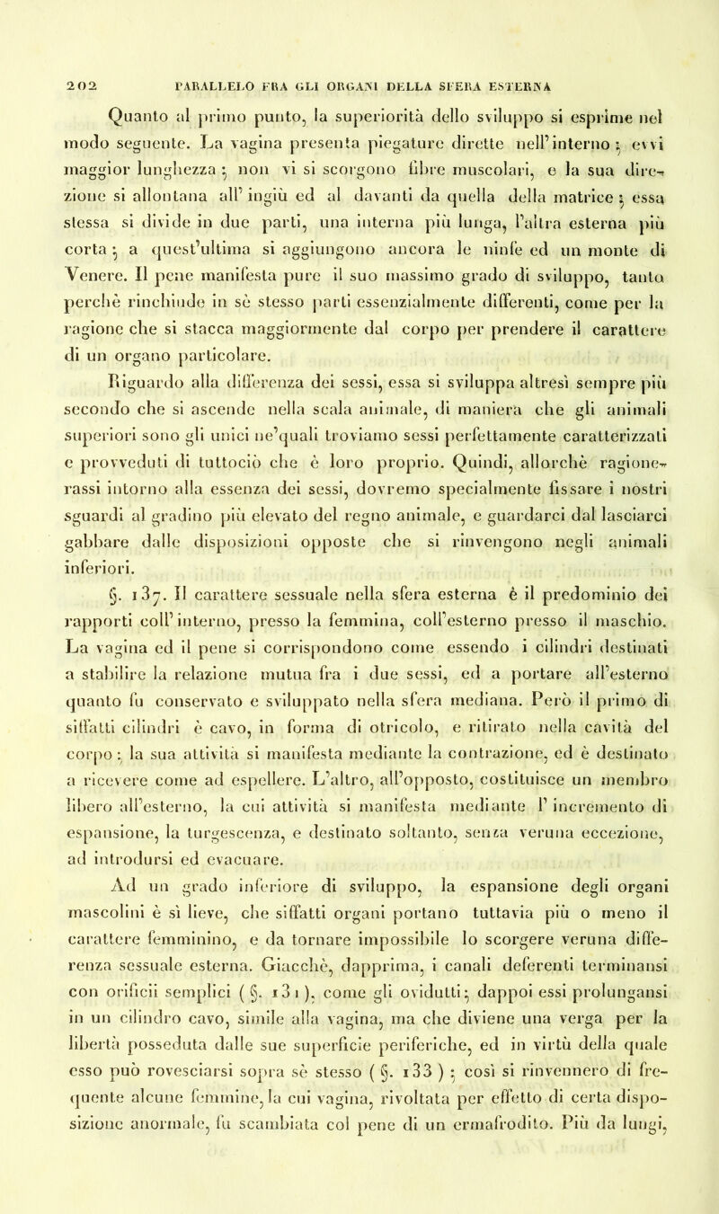 Quanto al primo punto, la superiorità dello sviluppo si esprime nel modo seguente. La vagina presenta piegature dirette nell’interno: ewi maggior lunghezza • non vi si scorgono libre muscolari, e la sua dire-* zione si allontana all’ ingiù ed al davanti da quella della matrice : essa stessa si divide in due parti, una interna più lunga, l’altra esterna più corta ^ a quest’ultima si aggiungono ancora le ninfe ed un monte di Venere. Il pene manifesta pure il suo massimo grado di sviluppo, tanto perchè rinchiudo in sè stesso parti essenzialmente differenti, come per la ragione che si stacca maggiormente dal corpo per prendere il carattere di un organo particolare. Riguardo alla differenza dei sessi, essa si sviluppa altresì sempre più secondo che si ascende nella scala animale, di maniera che gli animali superiori sono gli unici ne’quali troviamo sessi perfettamente caratterizzati e provveduti di tuttociò che è loro proprio. Quindi, allorché ragione-* rassi intorno alla essenza dei sessi, dovremo specialmente lìssare i nostri sguardi al gradino più elevato del regno animale, e guardarci dal lasciarci gabbare dalle disposizioni opposte che si rinvengono negli animali inferiori. §. 1 87. II carattere sessuale nella sfera esterna è il predominio dei rapporti coll’ interno, presso la femmina, coll’esterno presso il maschio. La vagina ed il pene si corrispondono come essendo i cilindri destinati a stabilire la relazione mutua fra i due sessi, ed a portare all’esterno quanto fu conservato e sviluppato nella sfera mediana. Però il primo di siffatti cilindri è cavo, in forma di otricolo, e ritirato nella cavità del corpo : la sua attività si manifesta mediante la contrazione, ed è destinato a ricevere come ad espellere. L’altro, all’opposto, costituisce un membro libero all’esterno, la cui attività si manifesta mediante 1’ incremento di espansione, la turgescenza, e destinato soltanto, senza veruna eccezione, ad introdursi ed evacuare. Ad un grado inferiore di sviluppo, la espansione degli organi mascolini è sì lieve, che siffatti organi portano tuttavia più o meno il carattere femminino, e da tornare impossibile lo scorgere veruna diffe- renza sessuale esterna. Giacché, dapprima, i canali deferenti terminatisi con orificii semplici ( §. i3i ), come gli ovidutti- dappoi essi prolungatisi in un cilindro cavo, simile alla vagina, ma che diviene una verga per la libertà posseduta dalle sue superficie periferiche, ed in virtù della quale esso può rovesciarsi sopra sè stesso ( §. s 33 ) - così si rinvennero di fre- quente alcune femmine, la cui vagina, rivoltata per effetto di certa dispo- sizione anormale, fu scambiata col pene di un ermafrodito. Più da lungi,