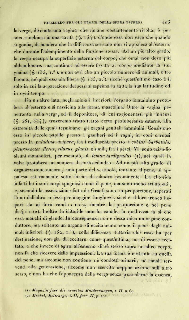 la verga, divenuta una vagina che rimane costantemente rivolta, è per anco rinchiusa in una cavità ( g. 134 ), d’onde essa non esce che quando si gonfia, di maniera che la differenza sessuale non si appalesa all’esterno che durante l’adempimento della funzione stessa. Ad un più alto grado, la verga occupa la superficie esterna del corpo, che ornai non deve più abbandonare, ma continua ad essere fissata al corpo mediante la sua guaina ( §. i35, i.° ), e non avvi che un piccolo numero di animali, oltre l’uomo, ne’quali essa sia libera (g. i35, 2.°), sicché quest’ultimo caso è il solo in cui la separazione dei sessi si esprima in tutta la sua latitudine ed in ogni tempo. Da un altro lato, negli animali inferiori, l’organo femminino protu- bera all’esterno e si ravvicina alla forma mascolina. Oltre la vagina pe- netrante nella verga, ed il deponitore, di cui ragionerassi più innanzi ( g. 281, 334 ), troveremo tratto tratto certe protuberanze esterne, alla estremità delle quali terminano gli organi genitali femminini. Consistono esse in piccole papille presso i gamberi ed i ragni, in coni carnosi presso la paladina vivipara, fra i molluschi, presso i cobitis barbatula, pleuronecles fiesus, silurus glariis e simili, fra i pesci. Vi sono eziandio alcuni mammiferi, per esempio, il lemur tardigradus (1), nei quali la vulva protubera in maniera di corto cilindro. Ad un più alto grado di organizzazione ancora , una parte del vestibolo,, imitante il pene, si ap- palesa esternamente sotto forma di cilindro prominente. La clitoride infatti ha i suoi corpi spugnosi come il pene, ma sono meno sviluppati • e, secondo la osservazione fatta da Graaf, sono in proporzione, separati l’uno dall’altro o fessi per maggior lunghezza, sicché il loro tronco im- pari sta ai loro rami : : 1 : 2, mentre la proporzione è nel pene di 4 • 1 (2)- Inoltre la clitoride non ha canale, la qual cosa fa sì che essa manchi di glande. In conseguenza non è dessa mica un organo con- duttore, ma soltanto un organo di eccitamento come il pene degli ani- mali inferiori ( g. 132, 1,° ), colla differenza tuttavia che esso ha per destinazione, non già di eccitare come quest’ullima, ma di essere ecci- tato, e che invece di agire all’esterno di sé stesso sopra un altro corpo, non fa che ricevere delle impressioni. La sua forma è costrutta su quella del pene, ma siccome non contiene nè condotti orinarli, nè canali ser- venti alla generazione, siccome non esercita neppur azione sull’altro sesso, e non ha che l’apparenza della verga senza possederne la essenza, (1) Magazin juer die neuesten Entdeckungen, t. Il, p. G9. (2) Meckel, Beitraege, t. II, jasc. II, p. 202.