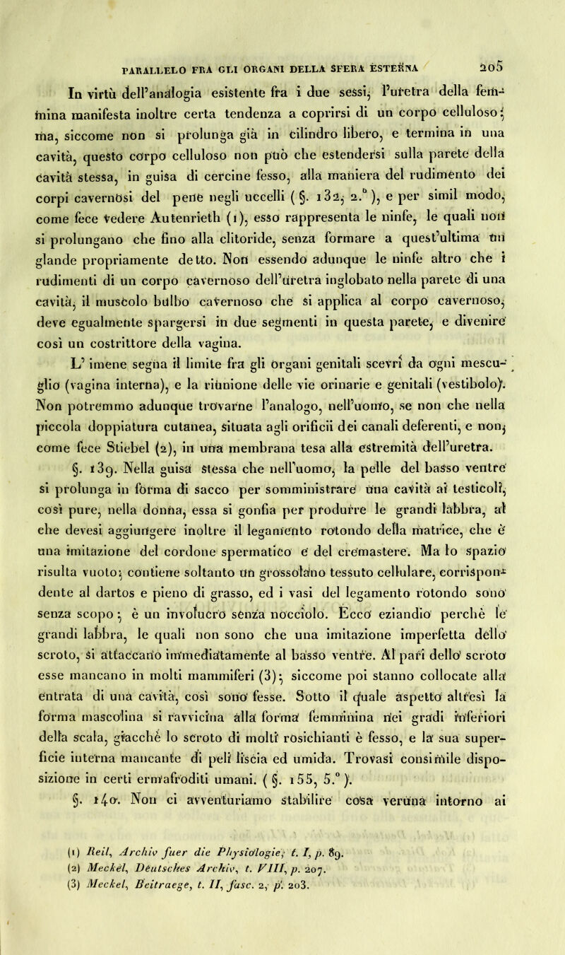 In virtù dell’analogia esistente fra i due sessi, l’uretra della ferti- teina manifesta inoltre certa tendenza a coprirsi di un corpo celluloso* tea, siccome non si prolunga già in cilindro libero, e termina in una cavità, questo corpo celluloso non pùò che estendersi sulla parete della cavità stessa, in guisa di cercine fesso, alla maniera del rudimento dei corpi cavernosi del pene negli uccelli ( §. i32, 2.0 ), e per simil modo, come fece Vedere Àutenrieth (1), esso rappresenta le ninfe, le quali noi* si prolungano che fino alla clitoride, senza formare a quest’ultima tiri glande propriamente detto. Non essendo adunque le ninfe altro che i rudimenti di un corpo cavernoso dell’Uretra inglobato nella parete di una cavità, il muscolo bulbo cavernoso che si applica al corpo cavernoso, deve egualmente spargersi in due segmenti in questa parete, e divenire così un costrittore della vagina. L’imene segna il limite fra gli Organi genitali scevri da ogni mescu- glio (vagina interna), e la riunione delle vie orinarie e genitali (vestibolo). Non potremmo adunque trovarne l’analogo, nell’uomo, se non che nella piccola doppiatura cutanea, situata agli orificii dei canali deferenti, e non, come fece Stiebel (2), in uria membrana tesa alla estremità dell’uretra. §. i3q. Nella guisa stessa che nelfuomo, la pelle del basso ventre si prolunga in forma di sacco per somministrare Una cavità aif testicoli, così pure, nella donria, essa si gonfia per produrre le grandi labbra, al ehe devesi aggiungere inoltre il legamento rotondo della matrice, che è una imitazione del cordone spermatico e' del cremastere. Ma lo spazio risulta vuoto-, contiene soltanto un grossolano tessuto cellulare, eorrispon£ dente al dartos e pieno di grasso, ed i vasi del legamento rotondo sonò senza scopo •, è un involucro senza nòcciolo. Ècco eziandio perchè le grandi labbra, le quali non sono che una imitazione imperfetta dello’ scroto, ài attaccano immediatamente al basso ventre. Ài pari dello’ scroto esse mancano in molti mammiferi (3), siccome poi stanno collocate alla entrata di una cavità, così sono’ fesse. Sotto il eguale aspetto altresì la forma mascolina si ravvicina élla forma femminina nei gradi inferiori della scala, giacché lo scroto di molti residuanti è fesso, e là’ sua super- ficie interna mancante di peli liscia ed umida. Trovasi consimile dispo- sizione in certi ermafroditi umani. ( §. i55, 5.°). §. 14°- Non ci avventuriamo stabilire co'sa veruna intorno ai (1) Re il, Archiv fuer die Physiólogie,• t. I, p. 89. (2) Meckèl, Deutsches Archiv, t. FUI, p. 207.