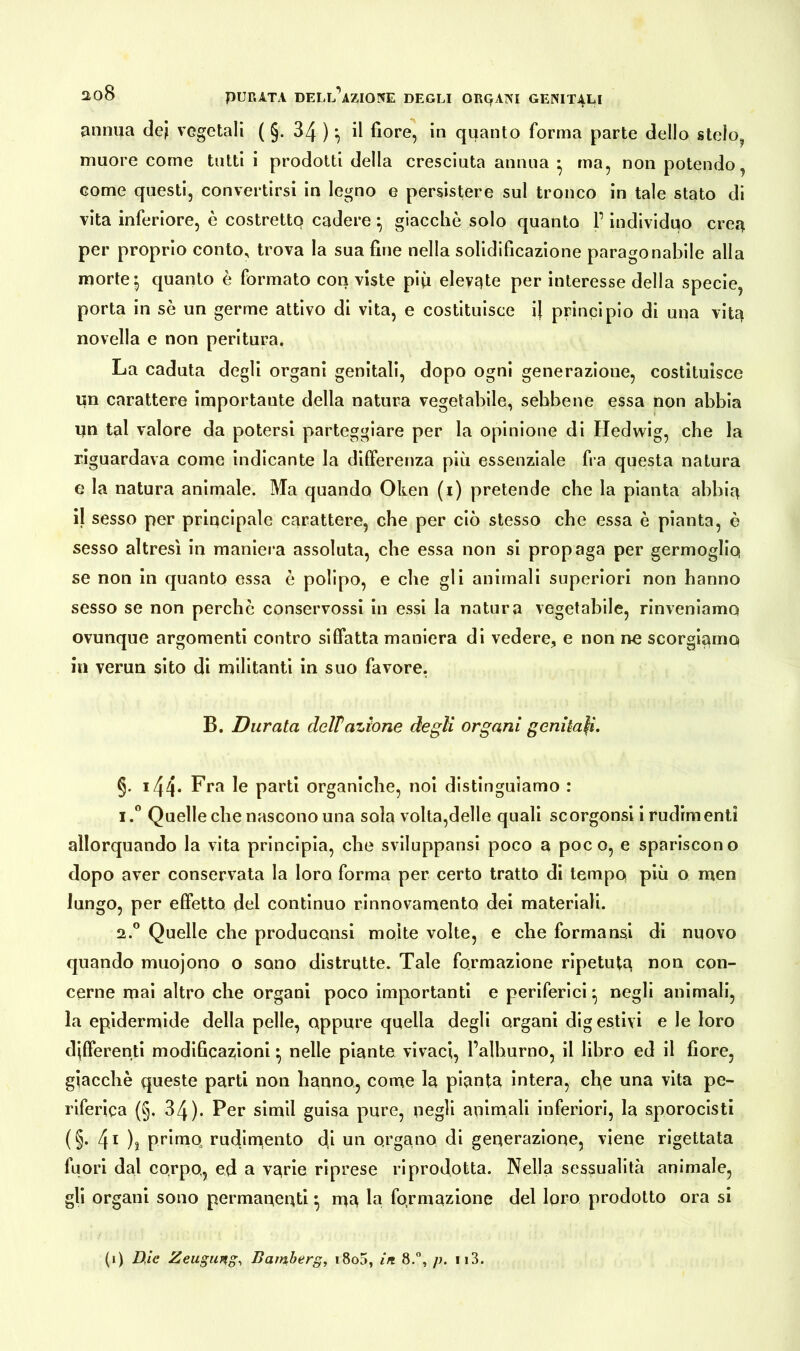 annua dei vegetali ( §. 34 ) ^ il fiore, in quanto forma parte dello stelo, muore come tutti i prodotti della cresciuta annua • ma, non potendo, come questi, convertirsi in legno e persistere sul tronco in tale stato di vita inferiore, è costretto cadere} giacche solo quanto P individuo crea per proprio conto, trova la sua fine nella solidificazione paragonabile alla morte *5 quanto è formato con viste più elevate per interesse della specie, porta in se un germe attivo di vita, e costituisce il principio di una vita novella e non peritura. La caduta degli organi genitali, dopo ogni generazione, costituisce un carattere importante della natura vegetabile, sebbene essa non abbia un tal valore da potersi parteggiare per la opinione di Hedwig, che la riguardava come indicante la differenza più essenziale fra questa natura e la natura animale. Ma quando Oken (i) pretende che la pianta abbia il sesso per principale carattere, che per ciò stesso che essa è pianta, è sesso altresì in maniera assoluta, che essa non si propaga per germoglio se non in quanto essa è polipo, e che gli animali superiori non hanno sesso se non perche conservossi in essi la natura vegetabile, rinveniamo ovunque argomenti contro siffatta maniera di vedere, e non ne scorgiamo in verun sito di militanti in suo favore, B. Durata dellazione degli organi genitali. §. 144* Fra le parti organiche, noi distinguiamo : 1. ° Quelle che nascono una sola volta,delle quali scorgonsi i rudimenti allorquando la vita principia, che sviluppami poco a poco, e spariscono dopo aver conservata la loro forma per certo tratto di tempo più o men lungo, per effetto del continuo rinnovamento dei materiali. 2. ° Quelle che producami molte volte, e che formami di nuovo quando muojono o sono distrutte. Tale formazione ripetuta non con- cerne mai altro che organi poco importanti e periferici • negli animali, la epidermide della pelle, oppure quella degli organi digestivi e le loro differenti modificazioni • nelle piante vivaci, l’alburno, il libro ed il fiore, giacché queste parti non hanno, come la pianta intera, cl^e una vita pe- riferica (§. 34). Per simil guisa pure, oegli animali inferiori, la sporocisti (§. 4i ), primo rudimento di un organo di generazione, viene rigettata fuori dal corpo, ed a varie riprese riprodotta. Nella sessualità animale, gii organi sono permanenti} ma la formazione del loro prodotto ora si (i) Die Zeugung, Bamberg, i8o5, in 8.°, p. 113.