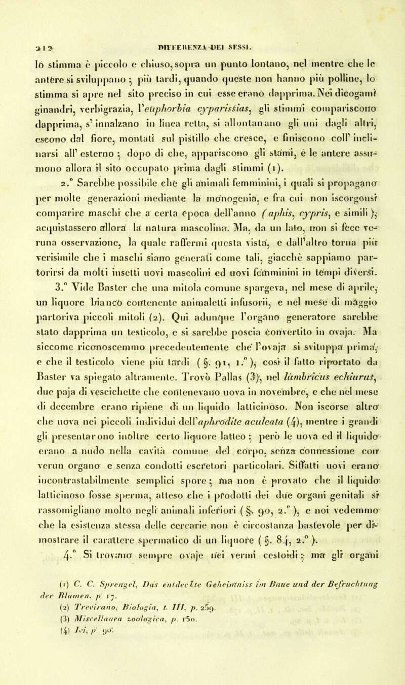 iò stimma è piccolo e chiuso, sopra un punto lontano, nel mentre che le antère si sviluppano * più tardi, quando queste non hanno più polline, lo stimma si apre nel sito preciso in cui esse erano dapprima. Nei dicogarni ginandri, verbigrazia, Yeiiphorbia cyparisÉÌas, gli stimmi compariscono dapprima, s’innalzano in linea retta, si allontanano gli uni dagli altri, escono dal fiore, montati sul pistillo che cresce, e finiscono coll’ incli- narsi all’ esterno -, dopo di che, appariscono gli stami, è le antere assu- mono allora il sito occupato prima dagli stimmi (1). 2.0 Sarebbe possibile chè gli animali femminini, i quali si propagano per molte generazioni mediante la monogenia, e fra cui non iscorgonsf comparire maschi che a certa epoca dell’anno (aphìs, cypris, e simili ), acquistassero allora la natura mascolina. Ma, da un lato, non si fece ve- runa osservazione, la quale raffermi questa vista, e dall’altro torna più verisimile che i maschi siano generati come tali, giacché sappiamo par- torirsi da molti insetti uovi mascolini ed uovi femminini in tèmpi diversi. 3.° Vide Baster che una mitola comune spargeva, nel mese di aprile,- un liquore bianco contenente animaletti infusorii, e nel mese di màggio partoriva piccoli mitoli (2). Qui adunque l’orgàno generatore sarebbe stato dapprima un testicolo, e si sarebbe poscia convertito in ovaja. Ma siccome riconoscemmo precedentemente chè l’ovaja si sviluppa prima', e che il testicolo viene più tardi ( §. 91, 1.° },- cosi il fatto riportato da Baster va spiegalo altramente. Trovò Pallas (3), nel liimbriciis echiuruS, due paja di vescichette che contenevano uova in novembre, e che nel mese di decembre erano ripiene di un liquido latticinoso. Non iscorse altro' che nova nei piccoli individui delVaphródite aculeata (4), mentre i grandi gli presentarono inoltre certo liquore latteo ^ però le uova ed il liquido erano a nudo nella cavità comune del corpo, senza connessione con’ verun organo e senza condotti escretori particolari. Siffatti uovi erano’ incontrastabilmente semplici spore • ma non è provato che il liquido- latticinoso fosse sperma, atteso che i prodotti dei due organi genitali si1 2 3 4 rassomigliano molto negli animali inferiori ( §. 90, 2.0 ), e noi vedemmo che la esistenza stessa delle cercarie non è circostanza bastevole per di- mostrare il carattere spermatico di un liquore ( §. 84, 2.0 ). Si trovano sempre ovaje nei verini ccstoidi • mar gir organi (1) C. C. Sprengel, Das ent dedite Geheintniss im Baue und der Befruchtung der Blumen, p. 17. (2) Trecirano, Biologia, t. JÌ1, p. 269. (3) Miscellanea zoologica, p, i‘5o. (4) J, !>'■ <J°-