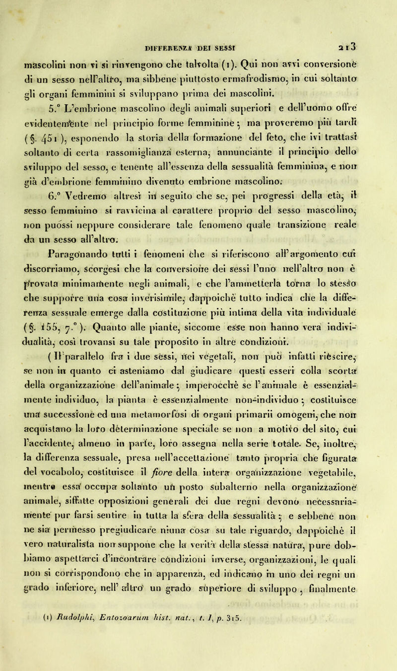 mascolini non vi si rinvengono che talvolta (i). Qui non avvi conversione di un sesso nelFaltfo, ma sibbene piuttosto ermafrodismo, in cui soltanto gli organi Femminini si sviluppano prima dei mascolini. 5. ° L’embrione mascolino degli animali superiori e dell’uomo offre evidentemente nel principio forme femminine*, ma proveremo più tardi ( §. 451 ), esponendo la storia della formazione del feto, che ivi trattasi soltanto di certa rassomiglianza esterna^ annunciaste il principio dello sviluppo del sesso, e tenente all’essenza della sessualità femminina, e non già d’embrione femminino divenuto embrione mascolino; o 6. ° Vedremo altresì in seguilo che se, pei progressi della età, il sesso femminino si ravvicina al carattere proprio del sesso mascolino, non puòssi neppure considerare tale fenomeno quale transizione reale da un sesso all’altro. Paragonando tutti i fenomeni che si riferiscono all’argomento cufr discorriamo, scorgesi che la conversione dei sessi l’uno nell’altra non è provata minimamente negli animali, e che l’ammetterla torna lo stesso che supporre una cosa in ve risi Uri le,' dappoiché tutto indica che la diffe- renza sessuale emerge dalla costituzione più intima della vita individuale (§. i55, 7 0). Quanto alle piante, siccome esse non hanno vera indivi- dualità, così trovatisi su tale proposito in altre condizioni. ( Il parallelo fra i due sessi, ilei vegetali, non può infatti rièscire,- se non in quanto ci asteniamo dal giudicare questi esseri colla scorta della organizzazione dell’animale ^ imperocché se l’animale è essenzial- mente individuo, la pianta è essenzialmente non^individuo *, costituisce una successione ed una metamorfosi di organi primarii omogeni,che nonr acquistano la loro dèterminazione speciale se non a motivo del sito, cui l’accidente, almeno in parte, loro assegna nella serre totale. Se, inoltre, la differenza sessuale, presa nell’accettazione tanto propria che figurala del vocabolo, costituisce il fiore della intera organizzazione vegetabile, mentre essa occupa soltanto uh posto Subalterno nella organizzazione animale, siffatte opposizioni generali dei due regni devono necessaria- mente pur farsi sentire in tutta la sfera della sessualità * e sebbene non ne sia permesso pregiudicare ninna cosa su tale riguardo, dappoiché il vero naturalista non suppone che la verità della stessa natura, pure dob- biamo aspettarci d’incontrare condizioni inverse, organizzazioni, le quali non si corrispondono che in apparenza, ed indicano in uno dei regni un grado inferiore, nell’ altro un grado superiore di sviluppo , finalmente (1) Rudolphi, Entozoarum ìiist. nat., t. 7, p. 315.