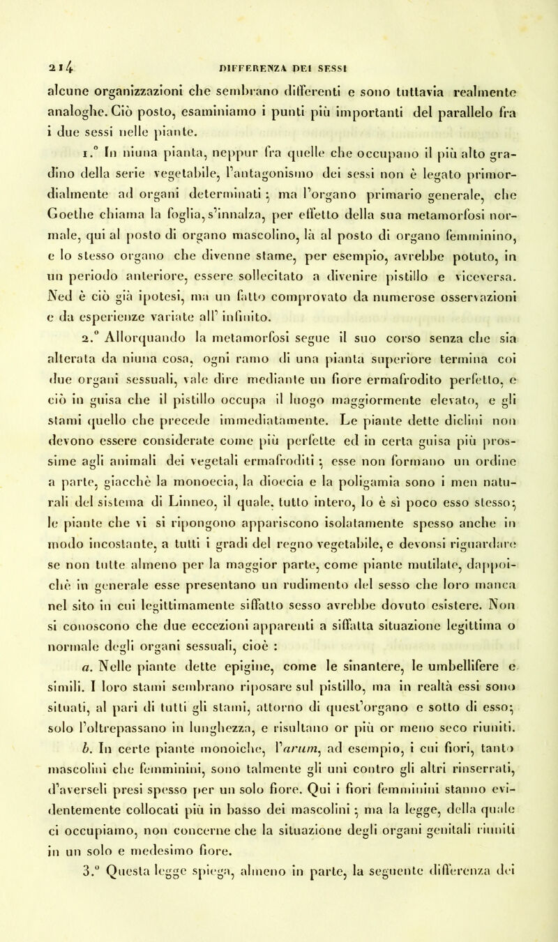 alcune organizzazioni che sembrano differenti e sono tuttavia realmente analoghe. Ciò posto, esaminiamo i punti più importanti del parallelo fra i due sessi nelle piante. 1. ° In niuna pianta, neppur fra quelle che occupano il più alto gra- dino della serie vegetabile, l’antagonismo dei sessi non è legato primor- dialmente ad organi determinati * ma l’organo primario generale, che Goethe chiama la foglia, s’innalza, per effetto della sua metamorfosi nor- male, qui al posto di organo mascolino, là al posto di organo femminino, e lo stesso organo che divenne stame, per esempio, avrebbe potuto, in un periodo anteriore, essere sollecitato a divenire pistillo e viceversa. Ned è ciò già ipotesi, ma un fatto comprovato da numerose osservazioni e da esperienze variate all’ infinito. 2. ° Allorquando la metamorfosi segue il suo corso senza che sia alterata da niuna cosa, ogni ramo di una pianta superiore termina coi due organi sessuali, vale dire mediante un fiore ermafrodito perfetto, e ciò in guisa che il pistillo occupa il luogo maggiormente elevato, e gli stami quello che precede immediatamente. Le piante dette diclini non devono essere considerate come più perfette ed in certa guisa più pros- sime agli animali dei vegetali ermafroditi *, esse non formano un ordine a parte, giacche la monoecia, la dioecia e la poligamia sono i men natu- rali del sistema di Linneo, il quale, tutto intero, lo è sì poco esso stesso*, le piante che vi si ripongono appariscono isolatamente spesso anche in modo incostante, a tutti i gradi del regno vegetabile, e devonsi riguardare se non tutte almeno per la maggior parte, come piante mutilate, dappoi- ché in generale esse presentano un rudimento del sesso che loro manca nel sito in cui le«ittimamente siffatto sesso avrebbe dovuto esistere. Non O si conoscono che due eccezioni apparenti a siffatta situazione legittima o normale degli organi sessuali, cioè : a. Nelle piante dette epigine, come le sinantere, le umbellifere e simili. I loro stami sembrano riposare sul pistillo, ma in realtà essi sono situati, al pari di tutti gli stami, attorno di quest’organo e sotto di esso* solo l’oltrepassano in lunghezza, e risultano or più or meno seco riuniti. h. In certe piante monoiche, Varimi^ ad esempio, i cui fiori, tanto mascolini che femminini, sono talmente gli uni contro gli altri rinserrati, d’averseli presi spesso per un solo fiore. Qui i fiori femminini stanno evi- dentemente collocati più in basso dei mascolini * ma la legge, della quale ci occupiamo, non concerne che la situazione degli organi genitali riuniti in un solo e medesimo fiore.