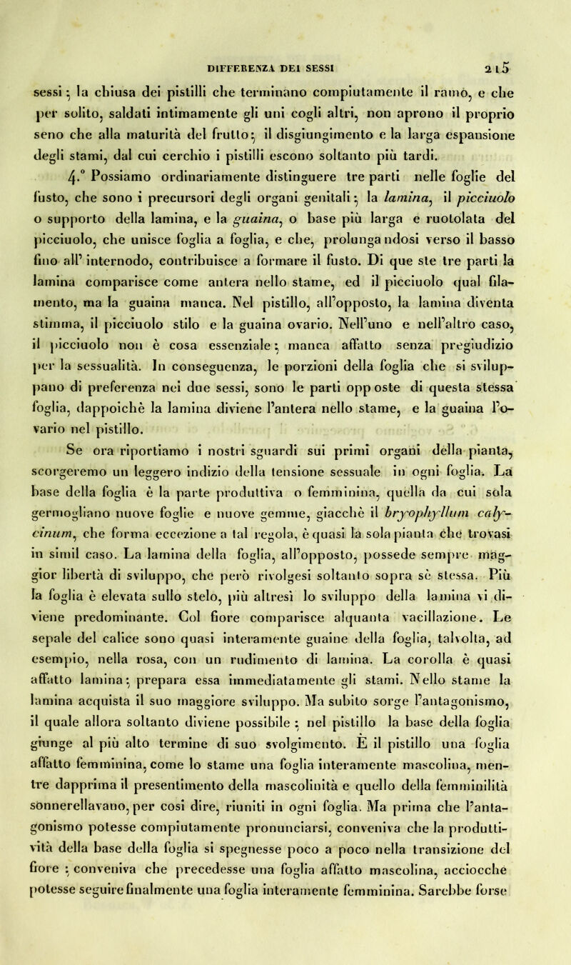 sessi • la chiusa dei pistilli che terminano compiutamente il ramò, e che per solito, saldati intimamente gli uni cogli altri, non aprono il proprio seno che alla maturità del frutto* il disgiungimento e la larga espansione degli stami, dal cui cerchio i pistilli escono soltanto più tardi. 4-° Possiamo ordinariamente distinguere tre parti nelle foglie del fusto, che sono i precursori degli organi genitali • la lamina, il picciuolo o supporto della lamina, e la guaina, o base più larga e ruotolata del picciuolo, che unisce foglia a foglia, e che, prolunga ndosi verso il basso fino all’ internodo, contribuisce a formare il fusto. Di que ste tre parti la lamina comparisce come antera nello stame, ed il picciuolo qual fila- mento, ma la guaina manca. Nel pistillo, all’opposto, la lamina diventa stimma, il picciuolo stilo e la guaina ovario. Nell’uno e nell’altro caso, il picciuolo non è cosa essenziale; manca affatto senza pregiudizio per la sessualità. In conseguenza, le porzioni della foglia che si svilup- pano di preferenza nei due sessi, sono le parti opposte di questa stessa foglia, dappoiché la lamina diviene l’antera nello stame, e la guaina l’o- vario nel pistillo. Se ora riportiamo i nostri sguardi sui primi organi della pianta, scorgeremo un leggero indizio della tensione sessuale in ogni foglia. La base della foglia è la parte produttiva o femminina, quella da cui sóla germogliano nuove foglie e nuove gemme, giacché il bryophyllum caly- cinum, che forma eccezione a tal regola, è quasi la sola pianta che trovasi in simil caso. La lamina della foglia, all’opposto, possedè sempre mag- gior libertà di sviluppo, che però rivolgesi soltanto sopra sé stessa. Più la foglia è elevata sullo stelo, più altresì lo sviluppo della lamina vi di- viene predominante. Gol fiore comparisce alquanta vacillazione. Le sepale del calice sono quasi interamente guaine della foglia, talvolta, ad esempio, nella rosa, con un rudimento di lamina. La corolla è quasi affatto lamina* prepara essa immediatamente gli stami. Nello stame la lamina acquista il suo maggiore sviluppo. Ma subito sorge l’antagonismo, il quale allora soltanto diviene possibile ; nel pistillo la base della foglia giunge al più alto termine di suo svolgimento. E il pistillo una foglia affatto femminina, come lo stame una foglia interamente mascolina, men- tre dapprima il presentimento della mascolinità e quello della femminilità sònnerellavano, per cosi dire, riuniti in ogni foglia. Ma prima che l’anta- gonismo potesse compiutamente pronunciarsi, conveniva che la produtti- vità della base della foglia si spegnesse poco a poco nella transizione del fiore : conveniva che precedesse una foglia affatto mascolina, acciocché potesse seguire finalmente una foglia interamente femminina. Sarebbe forse