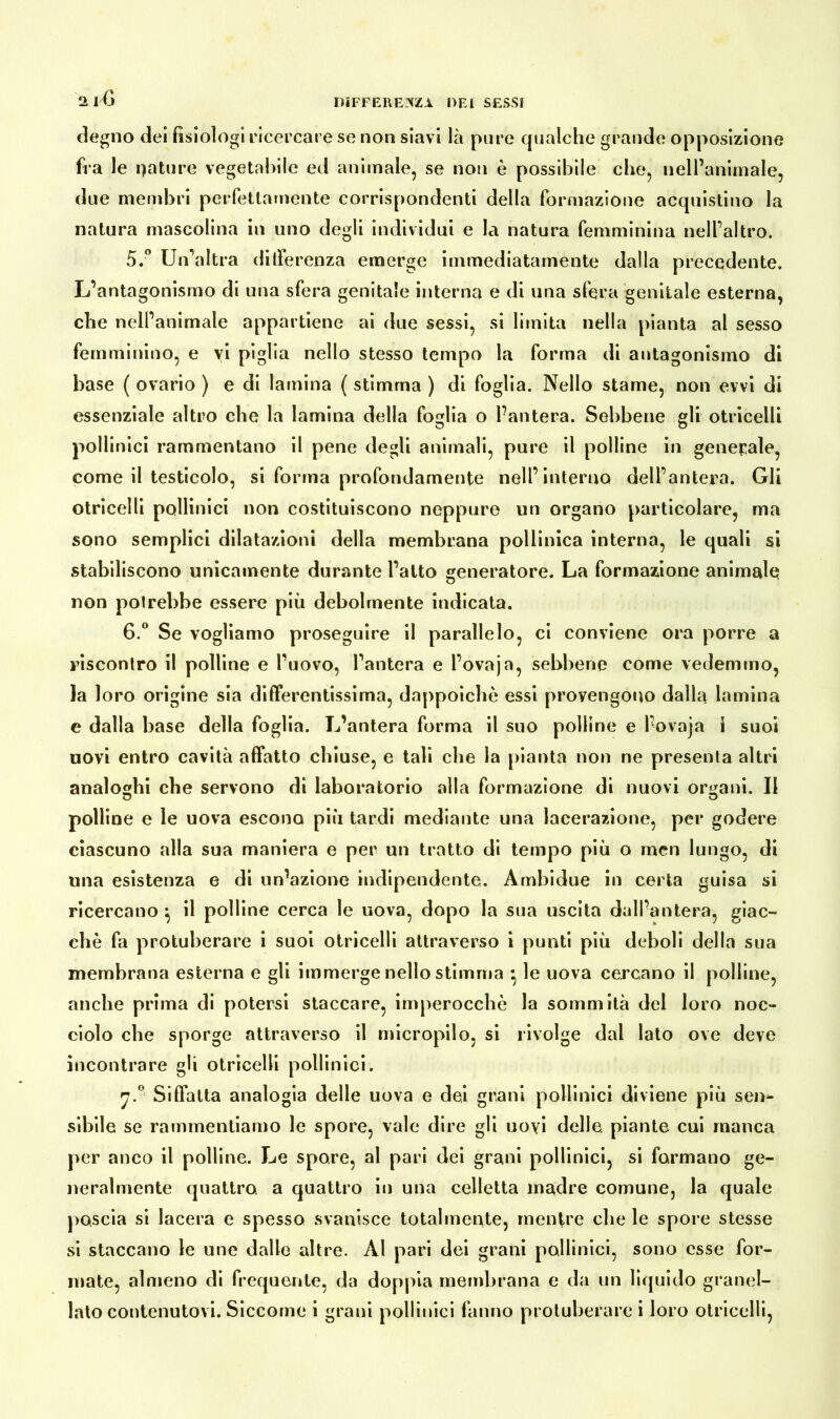 degno dei fisiologi ricercare se non siavi là pure qualche grande opposizione fra le nature vegetabile ed animale, se non è possibile che, nell’animale, due membri perfettamente corrispondenti della formazione acquistino la natura mascolina in uno degli individui e la natura femminina nell’altro. 5. ° Un’altra differenza emerge immediatamente dalla precedente. L’antagonismo di una sfera genitale interna e di una sfera genitale esterna, che nell’animale appartiene ai due sessi, si limita nella pianta al sesso femminino, e vi piglia nello stesso tempo la forma di antagonismo di base ( ovario ) e di lamina ( stimma ) di foglia. Nello stame, non evvi di essenziale altro che la lamina della foglia o Pantera. Sebbene eli otricelli pollinici rammentano il pene degli animali, pure il polline in generale, come il testicolo, si forma profondamente nell’interno dell’antera. Gli otricelli pollinici non costituiscono neppure un organo particolare, ma sono semplici dilatazioni della membrana pollinica interna, le quali si stabiliscono unicamente durante l’alto generatore. La formazione animale non potrebbe essere più debolmente indicata. 6. ° Se vogliamo proseguire il parallelo, ci conviene ora porre a riscontro il polline e l’uovo, l’antera e l’ovaja, sebbene come vedemmo, la loro origine sia differentissima, dappoiché essi provengono dalla lamina e dalla base della foglia. L’antera forma il suo polline e l’ovaja i suoi uovi entro cavità affatto chiuse, e tali che la pianta non ne presenta altri analoghi che servono di laboratorio alla formazione di nuovi organi. Il polline e le uova escono più tardi mediante una lacerazione, per godere ciascuno alla sua maniera e per un tratto di tempo più o men lungo, di una esistenza e di un’azione indipendente. Ambidue in certa guisa si ricercano } il polline cerca le uova, dopo la sua uscita dall’antera, giac- che fa protuberare i suoi otricelli attraverso i punti più deboli della sua membrana esterna e gli immerge nello stimma • le uova cercano il polline, anche prima di potersi staccare, imperocché la sommità del loro noe- dolo che sporge attraverso il micropilo, si rivolge dal lato ove deve incontrare gli otricelli pollinici. n.° Siffatta analogia delle uova e dei grani pollinici diviene più sen^- sibile se rammentiamo le spore, vale dire gli uoyi delle, piante cui manca per anco il polline. Le spore, al pari dei grani pollinici, si formano ge- neralmente quattro, a quattro in una celletta madre comune, la quale poscia si lacera e spesso svanisce totalmente, mentre che le spore stesse si staccano le une dalle altre. Al pari dei grani pollinici, sono esse for- mate, almeno di frequente, da doppia membrana e da un liquido granel- lato contenutovi. Siccome i grani pollinici fanno protuberare i loro otricelli,