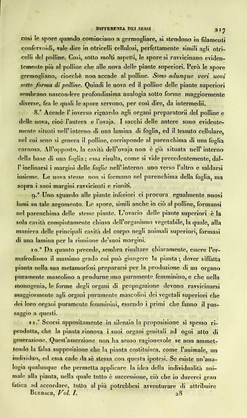 così le spore quando cominciano a germogliare, si stendono in filamenti confervoidi, vale dire in otricelli cellulosi, perfettamente simili agli otri- celli del polline. Così, sotto molti aspetti, le spore si ravvicinano eviden- temente più al polline che alle uova delle piante superiori. Però le spore germogliano, ciocché non accade al polline. Sono adunque veri uovi sotto forma di polline. Quindi le uova ed il polline delle piante superiori sembrano nascondere profondissima analogia sotto forme maggiormente diverse, fra le quali le spore servono, per così dire, da intermedii. 8.° Accade V inverso riguardo agli organi preparatorii del polline e delle uova, cioè Pantera e Povaja. I sacchi delle antere sono evidente- mente situati nell’interno di una lamina di foglia, ed il tessuto cellulare, nel cui seno si genera il polline, corrisponde al parenchima di una foglia carnosa. ÀlPopposto, la cavità dell’ovaja non è già situata nell’ interno della base di una foglia: essa risulta, come si vide precedentemente, dal- P inclinarsi i margini delle foglie nell’interno uno verso l’altro e saldarsi insieme. Le uova stesse non si formano nel parenchima della foglia, ma sopra i suoi margini ravvicinati e riuniti. 9.0 Uno sguardo alle piante inferiori ci procura egualmente nuovi lumi su tale argomento. Le spore, simili anche in ciò al polline, formansi nel parenchima delle stesse piante. L’ovario delle piante superiori è la sola cavità compiutamente chiusa dell’organismo vegetabile, la quale, alla maniera delle principali cavità del corpo negli animali superiori, formasi di una lamina per la riunione de’suoi margini. 10.0 Da quanto precede, sembra risultare chiaramente, essere Per- mafrodisino il massimo grado cui può giungere la pianta} dover siffatta pianta nella sua metamorfosi prepararsi per la produzione di un organo puramente mascolino a produrne uno puramente femminino, e che nella monogenia, le forme degli organi di propagazione devono ravvicinarsi maggiormente agli organi puramente mascolini dei vegetali superiori che dei loro organi puramente femminini, essendo i primi che fanno il pas- saggio a questi. ii.° Scorsi appositamente in silenzio la proposizione sì spesso ri- prodotta, che la pianta rinnova i suoi organi genitali ad ogni atto di generazione. Quest’asserzione non ha senso ragionevole se non ammet- tendo la falsa supposizione che la pianta costituisca, come l’animale, un individuo, ed essa cade da sè stessa con questa ipotesi. Se esiste un’ana- logia qualunque che permetta applicare la idea della individualità ani- male alla pianta, nella quale tutto è successione, ciò che io durerei gran latica ad accordare, tutto al più potrebbesi avventurare di attribuire BUEDAcii, Voi /. 28