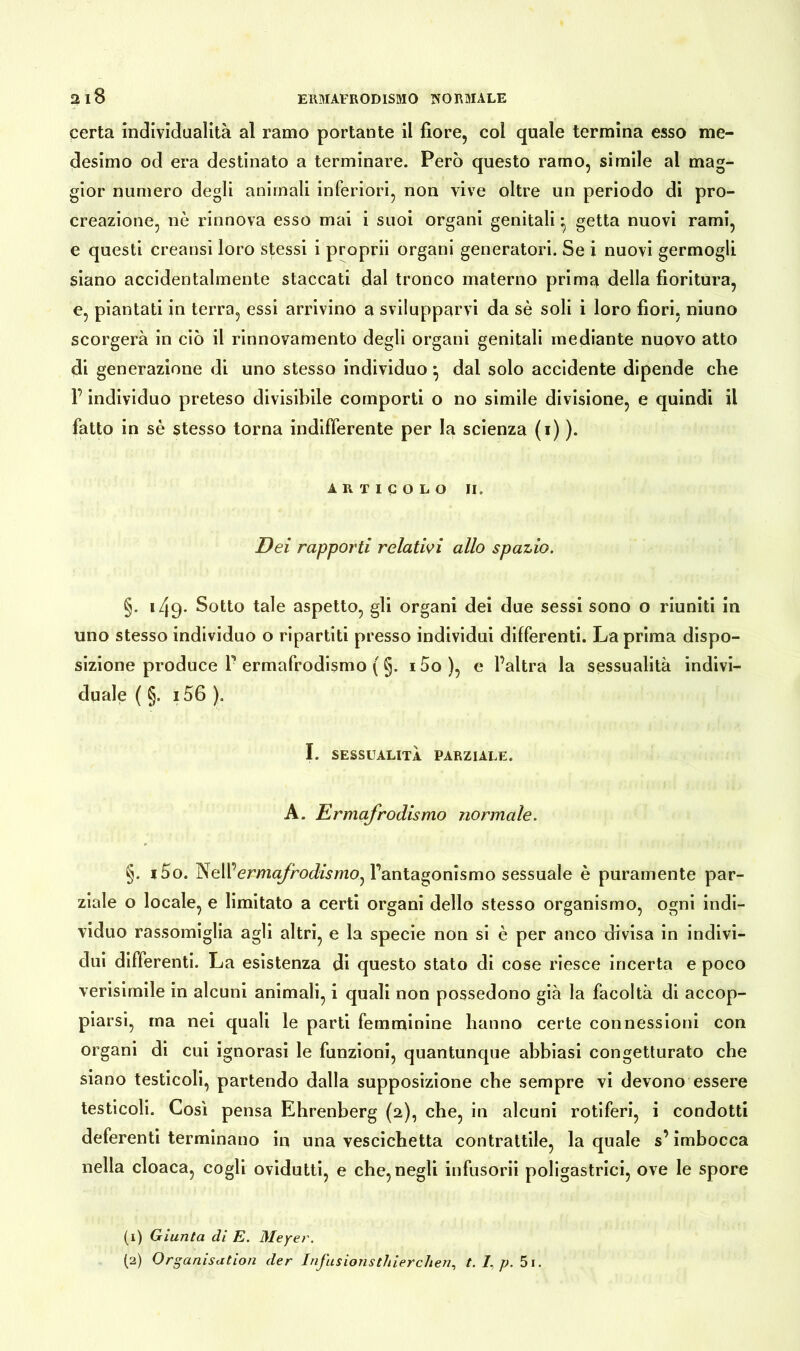certa individualità al ramo portante il fiore, col quale termina esso me- desimo od era destinato a terminare. Però questo ramo, simile al mag- gior numero degli animali inferiori, non vive oltre un periodo di pro- creazione, nè rinnova esso mai i suoi organi genitali • getta nuovi rami, e questi creatisi loro stessi i proprii organi generatori. Se i nuovi germogli siano accidentalmente staccati dal tronco materno prima della fioritura, e, piantati in terra, essi arrivino a svilupparvi da sè soli i loro fiori, niuno scorgerà in ciò il rinnovamento degli organi genitali mediante nuovo atto di generazione di uno stesso individuo } dal solo accidente dipende che F individuo preteso divisibile comporti o no simile divisione, e quindi il fatto in sè stesso torna indifferente per la scienza (1) ). ARTICOLO II. Dei rapporti relativi allo spazio. §. 1/19. Sotto tale aspetto, gli organi dei due sessi sono o riuniti in uno stesso individuo o ripartiti presso individui differenti. La prima dispo- sizione produce F ermafrodismo ( §. 15o ), e l’altra la sessualità indivi- duale ( §. 156 ). I. SESSUALITÀ PARZIALE. A. Ermafrodismo normale. §. i5o. ermafrodismo^ l’antagonismo sessuale è puramente par- ziale o locale, e limitato a certi organi dello stesso organismo, ogni indi- viduo rassomiglia agli altri, e la specie non si è per anco divisa in indivi- dui differenti. La esistenza di questo stato di cose riesce incerta e poco verisimile in alcuni animali, i quali non possedono già la facoltà di accop- piarsi, ma nei quali le parti femminine hanno certe connessioni con organi di cui ignorasi le funzioni, quantunque abbiasi congetturato che siano testicoli, partendo dalla supposizione che sempre vi devono essere testicoli. Così pensa Ehrenberg (2), che, in alcuni rotiferi, i condotti deferenti terminano in una vescichetta contrattile, la quale s’imbocca nella cloaca, cogli ovidutti, e che, negli infusorii poligastrici, ove le spore (1) Giunta di E. Meyer. (2) Organisation der InJ'usionstJiierchen, t. E p. 5i.