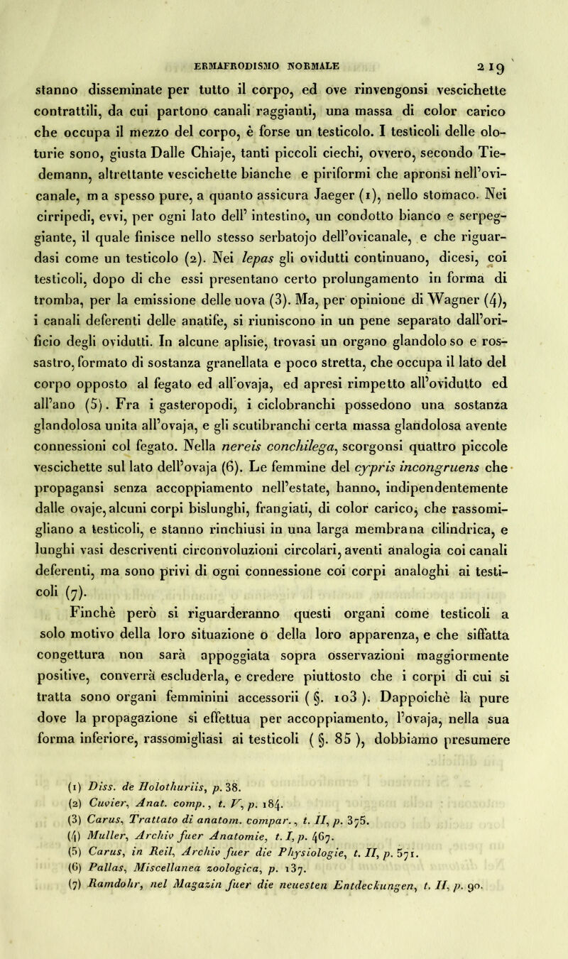 stanno disseminate per tutto il corpo, ed ove rinvengonsi vescichette contrattili, da cui partono canali raggianti, una massa di color carico che occupa il mezzo del corpo, è forse un testicolo. I testicoli delle olo- turie sono, giusta Dalle Chiaje, tanti piccoli ciechi, ovvero, secondo Tie- demann, altrettante vescichette bianche e piriformi che apronsi nell’ovi- canale, ma spesso pure, a quanto assicura Jaeger (i), nello stomaco. Nei cirripedi, evvi, per ogni lato dell’ intestino, un condotto bianco e serpeg- giante, il quale finisce nello stesso serbatojo dell’ovicanale, e che riguar- dasi come un testicolo (2). Nei lepas gli ovidutti continuano, dicesi, coi testicoli, dopo di che essi presentano certo prolungamento in forma di tromba, per la emissione delle uova (3). Ma, per opinione di Wagner (4)5 i canali deferenti delle anatife, si riuniscono in un pene separato dall’ori- fìcio degli ovidutti. In alcune aplisie, trovasi un organo glandolo so e ros- sastro, formato di sostanza granellata e poco stretta, che occupa il lato dei corpo opposto al fegato ed alfovaja, ed apresi rimpetto all’ovidutto ed all’ano (5). Fra i gasteropodi, i ciclobranchi possedono una sostanza glandolosa unita all’ovaja, e gli scutibranchi certa massa glandolosa avente connessioni col fegato. Nella nereis conchilega, scorgonsi quattro piccole vescichette sul lato delfovaja (6). Le femmine del cypris incongruens che propagansi senza accoppiamento nell’estate, hanno, indipendentemente dalle ovaje, alcuni corpi bislunghi, frangiati, di color carico^ che rassomi- gliano a testicoli, e stanno rinchiusi in una larga membrana cilindrica, e lunghi vasi descriventi circorivoluzioni circolari, aventi Analogia coi canali deferenti, ma sono privi di ogni connessione coi corpi analoghi ai testi- coli (7). Finché però si riguarderanno questi organi come testicoli a solo motivo della loro situazione o della loro apparenza, e che siffatta congettura non sarà appoggiata sopra osservazioni maggiormente positive, converrà escluderla, e credere piuttosto che i corpi di cui si tratta sono organi femminini accessorii ( §. io3 ). Dappoiché là pure dove la propagazione si effettua per accoppiamento, l’övaja, nella sua forma inferiore, rassomigliasi ai testicoli ( §. 85 ), dobbiamo presumere (1) Dìss. de Holothuriis, p. 38. (2) Cuvier, Anat. comp., t. V,p. 184. (3) Carus, Trattato di anatom. compar., t. II, p. 3^5. (4) Müller, Archiv fuer Anatomie, t. Is p. 467. (5) Carus, in Reil, Archiv fuer die Physiologie, t. II, />• 571. (G) Pallas, Miscellanea zoologica, p.