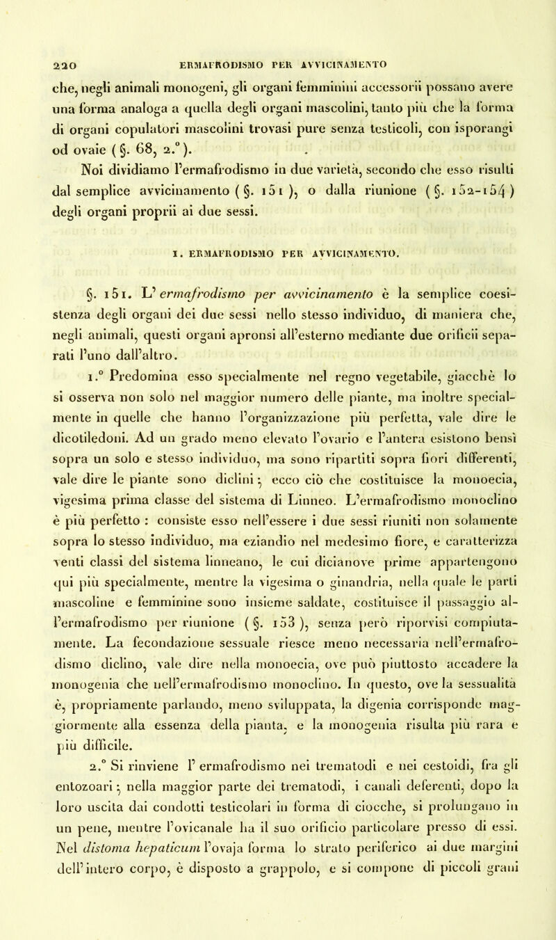che, negli animali monogeni, gli organi femminini accessorii possano avere una forma analoga a quella degli organi mascolini, tanto più che la forma di organi copulatori mascolini trovasi pure senza testicoli, con isporangi od ovaie ( §. 68, 2.0 ). Noi dividiamo l’ermafrodismo in due varietà, secondo che esso risulti dal semplice avvicinamento ( §. 15 1 ), o dalla riunione ( §. i52-i54) degli organi proprii ai due sessi. I. ERMAFRODISMO PER AVVICINAMENTO. §. 151. L’ ermafrodismo per avvicinamento è la semplice coesi- stenza degli organi dei due sessi nello stesso individuo, di maniera che, negli animali, questi organi apronsi all’esterno mediante due orificii sepa- rati l’uno dall’altro. i.° Predomina esso specialmente nel regno vegetabile, giacche lo si osserva non solo nel maggior numero delle piante, ma inoltre special- mente in quelle che hanno l’organizzazione più perfetta, vale dire le dicotiledoni. Ad un grado meno elevalo l’ovario e l’antera esistono bensì sopra un solo e stesso individuo, ma sono ripartiti sopra fiori differenti, vale dire le piante sono diclini * ecco ciò che costituisce la monoecia, vigesima prima classe del sistema di Linneo. L’ermafrodismo monoclino è più perfetto : consiste esso nell’essere i due sessi riuniti non solamente sopra lo stesso individuo, ma eziandio nel medesimo fiore, e caratterizza venti classi del sistema linneano, le cui dicianove prime appartengono qui più specialmente, mentre la vigesima o ginandria, nella quale le parti mascoline e femminine sono insieme saldate, costituisce il passaggio al- ì’ermafrodismo per riunione ( §. i53 ), senza però ripon isi compiuta- mente. La fecondazione sessuale riesce meno necessaria nell’ermafro- dismo diclino, vale dire nella monoecia, ove può piuttosto accadere la monogenia che ueli’ermafrodismo monoclino. In questo, ove la sessualità è, propriamente parlando, meno sviluppata, la digenia corrisponde mag- giormente alla essenza della pianta, e la monogenia risulta più rara e più difficile. 2.0 Si rinviene 1’ ermafrodismo nei tiematodi e nei cestoidi, fra gli entozoari * nella maggior parte dei trematodi, i canali deferenti, dopo la loro uscita dai condotti testicolari in forma di ciocche, si prolungano in un pene, mentre l’ovicanale ha il suo orificio particolare presso di essi. Nel distoma hepaticum l’ovaja forma lo strato periferico ai due margini dell’intero corpo, è disposto a grappolo, e si compone di piccoli grani