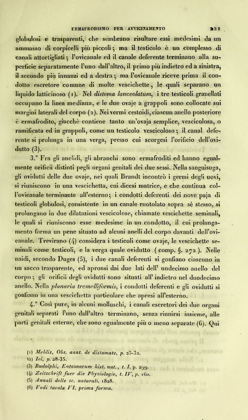 globulosi e trasparenti, che sembrano risultare essi medesimi da un ammasso di corpicelli più piccoli ^ ma il testicolo è un complesso di canali attortigliati ^ l’ovicanale ed il canale deferente terminano alla su- perficie separatamente l’uno dall’altro, il primo più indietro ed a sinistra, il secondo più innanzi ed a destra • ma l’ovicanale riceve prima il con- dotto escretore comune di molte vescichette, le quali separano un liquido latticinoso (i). Nel distoma Ìanceolatum, i tre testicoli granellati occupano la linea mediana, e le due ovaje a grappoli sono collocate sui margini laterali del corpo (2). Nei vermi cestoidi, ciascun anello posteriore è ermafrodito, giacché contiene tanto un’ovaja semplice, vescicolosa, o ramificata ed in grappoli, come un testicolo vescicoloso •, il canal defe- rente si prolunga in una verga, presso cui scorgesi l’orificio dell’ovi- dutto (3). 3. ° Fra gli anelidi, gli ab ranchi sono ermafroditi ed hanno egual- mente orificii distinti pegli organi genitali dei due sessi. Nella sanguisuga, gli ovidutti delle due ovaje, nei quali Brandt incontrò i germi degli uovi, si riuniscono in una vescichetta, cui dicesi matrice, e che continua col- Fovicanale terminante all’esterno^ i condotti deferenti dei nove paja di testicoli globulosi, consistente in un canale ruotolato sopra sé stesso, si prolungano in due dilatazioni vescicolose, chiamate vescichette seminali, le quali si riuniscono esse medesime in un condotto, il cui prolunga- mento forma un pene situato ad alcuni anelli del corpo davanti dell’ovi- canale. Trevirano (4) considera i testicoli come ovaje, le vescichette se- minali come testicoli, e la verga quale ovidutto ( comp. §. 272 ). Nelle naidi, secondo Duges (5), i due canali deferenti si gonfiano ciascuno in un sacco trasparente, ed apronsi dai due lati dell’ undecimo anello del corpo • gli orificii degli ovidutti sono situati ali’ indietro nel duodecimo anello. Nella planaria tremr.lìiformis, i condotti deferenti e gli ovidutti si gonfiano in una vescichetta particolare che apresi all’esterno. 4. ° Così pure, in alcuni molluschi, i canali escretori dei due organi genitali separati l’uno dall’altro terminano, senza riunirsi insieme, alle parti genitali esterne, che sono egualmente più o meno separate (6). Qui (1) Mehlis, Ohs. anal, de distornate, p. 25-32, <2) Ivi, v. 28-35. (3) Rudolphi, Entozoorurn hist. nat., t. I, p. 299. (4) Zeitschrift fuer die Physiologie, t. IV, p. iGo. (5) Annali delle se. naturali, 1828. (6) Vedi tavola VI, prima forma.