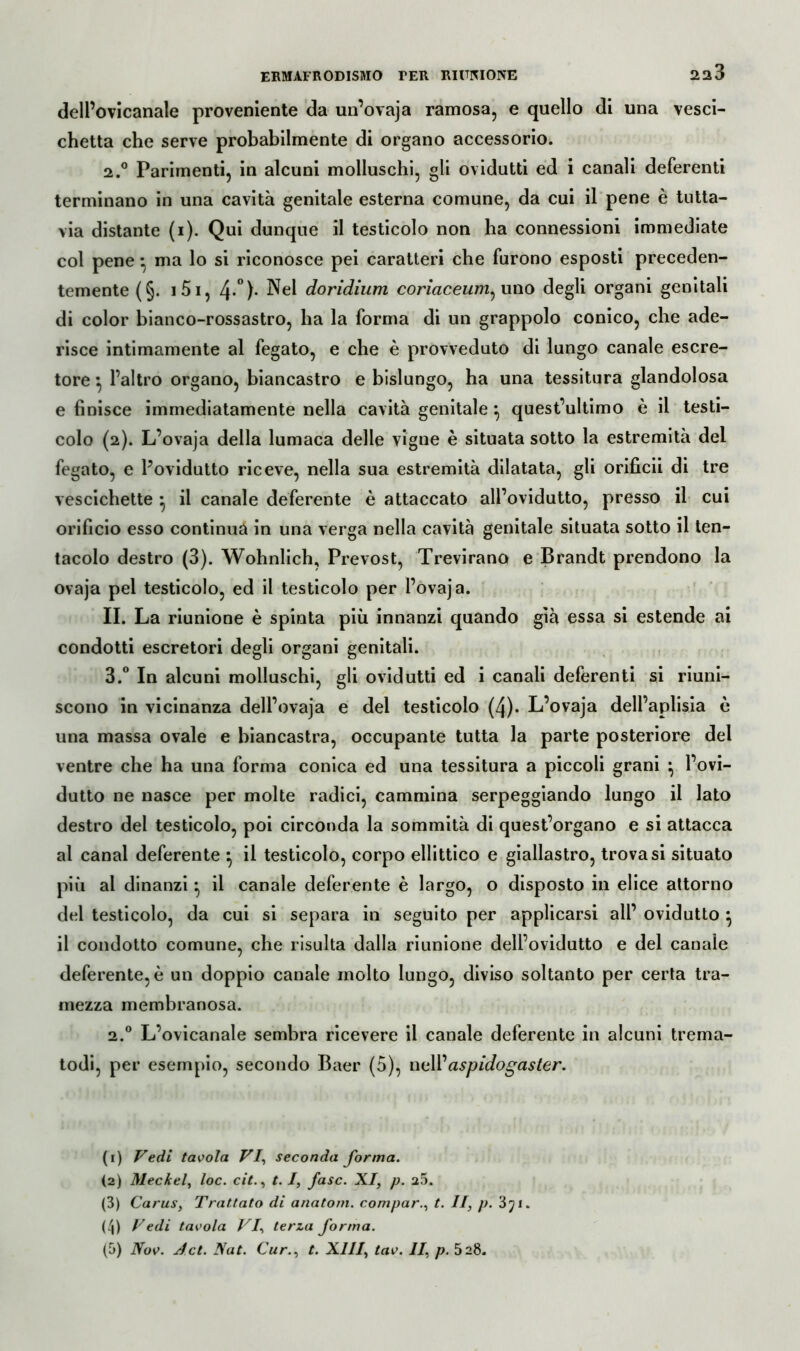 dell’ovicanale proveniente da un’ovaja ramosa, e quello di una vesci- chetta che serve probabilmente di organo accessorio. 2. ° Parimenti, in alcuni molluschi, gli ovidutti ed i canali deferenti terminano in una cavità genitale esterna comune, da cui il pene è tutta- via distante (i). Qui dunque il testicolo non ha connessioni immediate col pene * ma lo si riconosce pei caratteri che furono esposti preceden- temente (§. 151, 4»°). Nel doridium coriaceum^ uno degli organi genitali di color bianco-rossastro, ha la forma di un grappolo conico, che ade- risce intimamente al fegato, e che è provveduto di lungo canale escre- tore ^ l’altro organo, biancastro e bislungo, ha una tessitura glandolosa e finisce immediatamente nella cavità genitale \ quest’ultimo è il testi- colo (2). L’ovaja della lumaca delle vigne è situata sotto la estremità del fegato, e l’ovidutto riceve, nella sua estremità dilatata, gli orificii di tre vescichette ^ il canale deferente è attaccato all’ovidutto, presso il cui orificio esso continua in una verga nella cavità genitale situata sotto il ten- tacolo destro (3). Wohnlich, Prevost, Trevirano e Brandt prendono la ovaja pel testicolo, ed il testicolo per l’ovaja. II. La riunione è spinta più innanzi quando già essa si estende ai condotti escretori degli organi genitali. 3. ° In alcuni molluschi, gli ovidutti ed i canali deferenti si riuni- scono in vicinanza dell’ovaja e del testicolo (4). L’ovaja dell’aplisia è una massa ovale e biancastra, occupante tutta la parte posteriore del ventre che ha una forma conica ed una tessitura a piccoli grani } l’ovi- dutto ne nasce per molte radici, cammina serpeggiando lungo il lato destro del testicolo, poi circonda la sommità di quest’organo e si attacca al canal deferente • il testicolo, corpo ellittico e giallastro, trovasi situato più al dinanzi} il canale deferente è largo, o disposto in elice attorno del testicolo, da cui si separa in seguito per applicarsi all’ ovidutto } il condotto comune, che risulta dalla riunione dell’ovidutto e del canale deferente, è un doppio canale molto lungo, diviso soltanto per certa tra- mezza membranosa. 2.° L’ovicanale sembra ricevere il canale deferente in alcuni trema- todi, per esempio, secondo Baer (5), nell'aspidogaster. (1) Vedi tavola VI, seconda forma. (2) Meckel, loc. cit., t. I, fase. XI, p. 20. (3) Carus, Trattato di anatom. compar., t. II, p. 3yi. (4) Vedi tavola VI, terza forma. (5) Nov. Jet. Nat. Cur., t. XIII, tav. II, p. 528.
