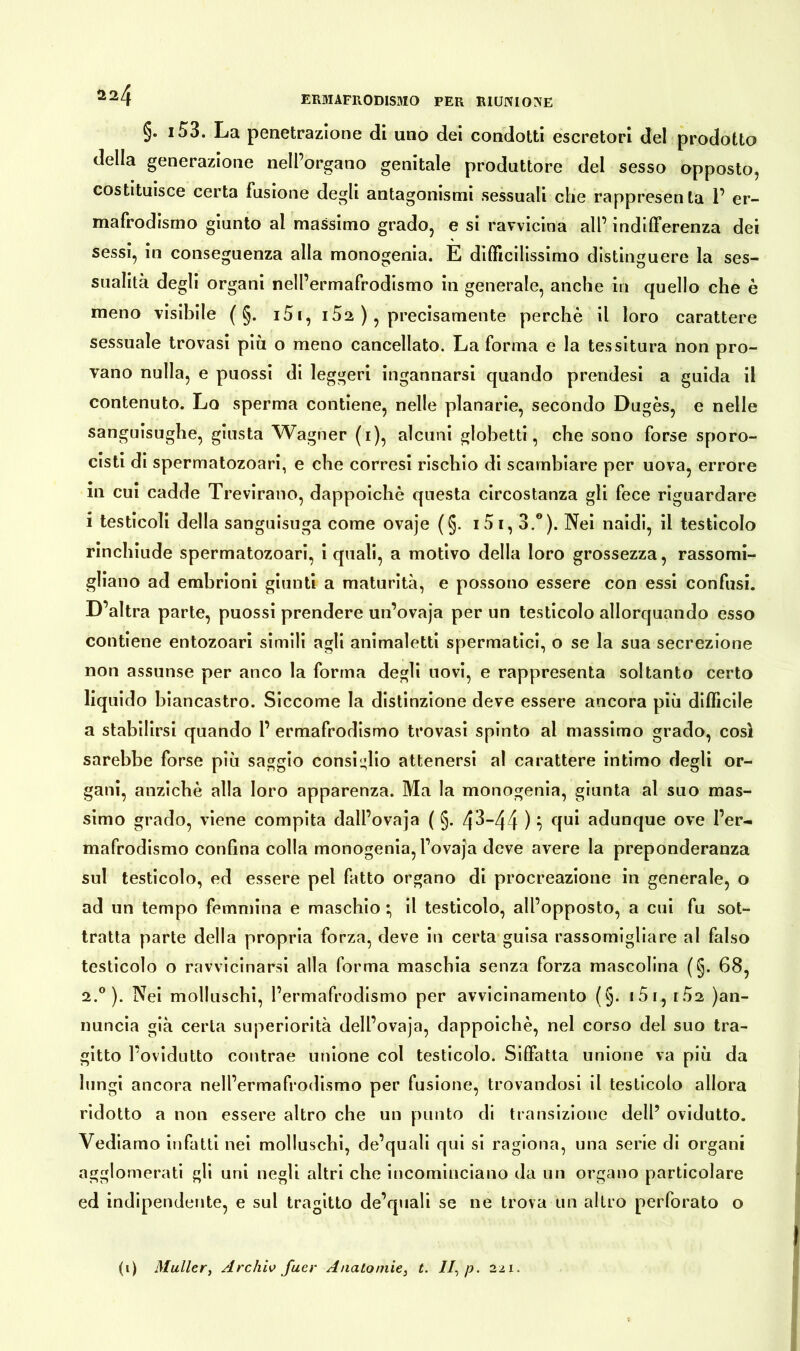 Ä24 §. i53. La penetrazione di uno dei condotti escretori del prodotto della generazione nell’organo genitale produttore dei sesso opposto, costituisce certa fusione degli antagonismi sessuali che rappresenta 1’ er- mafrodismo giunto al massimo grado, e si ravvicina all’ indifferenza dei sessi, in conseguenza alla monogenia. E difficilissimo distinguere la ses- sualità degli organi nell’ermafrodismo in generale, anche in quello che è meno visibile ( §. i5i, 152 ), precisamente perchè il loro carattere sessuale trovasi più o meno cancellato. La forma e la tessitura non pro- vano nulla, e puossi di leggeri ingannarsi quando prendesi a guida il contenuto. Lo sperma contiene, nelle planarie, secondo Dugès, e nelle sanguisughe, giusta Wagner (1), alcuni globetti, che sono forse sporo- cisti di spermatozoari, e che corresi rischio di scambiare per uova, errore in cui cadde Trevirano, dappoiché questa circostanza gli fece riguardare i testicoli della sanguisuga come ovaje (§. 101,3.°). Nei naidi, il testicolo rinchiude spermatozoari, i quali, a motivo della loro grossezza, rassomi- gliano ad embrioni giunti a maturità, e possono essere con essi confusi. D’altra parte, puossi prendere un’ovaja per un testicolo allorquando esso contiene entozoari simili agli animaletti spermatici, o se la sua secrezione non assunse per anco la forma degli uovi, e rappresenta soltanto certo liquido biancastro. Siccome la distinzione deve essere ancora più difficile a stabilirsi quando 1’ ermafrodismo trovasi spinto al massimo grado, così sarebbe forse più saggio consiglio attenersi al carattere intimo degli or- gani, anziché alla loro apparenza. Ma la monogenia, giunta al suo mas- simo grado, viene compita dall’ovaja ( §. 43—44 ) •> ([u* adunque ove Per- mafrodismo confina colla monogenia, l’ovaja deve avere la preponderanza sul testicolo, ed essere pel fatto organo di procreazione in generale, o ad un tempo femmina e maschio *, il testicolo, all’opposto, a cui fu sot- tratta parte della propria forza, deve in certa guisa rassomigliare al falso testicolo o ravvicinarsi alla forma maschia senza forza mascolina (§. 68, 2.0). Nei molluschi, l’ermafrodismo per avvicinamento (§. i5i, iÙ2 )an- nuncia già certa superiorità dell’ovaja, dappoiché, nel corso del suo tra- gitto l’ovidutto contrae unione col testicolo. Siffatta unione va più da lungi ancora nell’ermafrodismo per fusione, trovandosi il testicolo allora ridotto a non essere altro che un punto di transizione dell’ ovidutto. Vediamo infatti nei molluschi, de’quali qui si ragiona, una serie di organi agglomerati gli uni negli altri che incominciano da un organo particolare ed indipendente, e sul tragitto de’quali se ne trova un altro perforato o