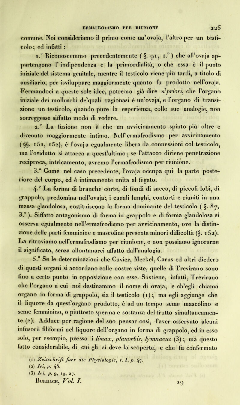 comune. Noi consideriamo il primo come un’ovaja, l’altro per un testi- colo^ ed infatti : i.° Riconoscemmo precedentemente ( §. 91, i.°) che all’ovaja ap- partengono r indipendenza e la primordialità, o che essa è il punto iniziale del sistema genitale, mentre il testicolo viene più tardi, a titolo di ausiliario, per Sviluppare maggiormente quanto fu prodotto nell’ovaja. Fermandoci a queste sole idee, potremo già dire a? priori^ che l’organo iniziale dei molluschi de’quali ragionasi è un’ovaja, e l’organo di transi- zione un testicolo, quando pure la esperienza, colle sue analogie, non sorreggesse siffatto modo di vedere. 2.0 La fusione non è che un avvicinamento spinto più oltre e divenuto maggiormente intimo. Nell’ermafrodismo per avvicinamento ( §§. i5i, i52), è l’ovaja egualmente libera da connessioni col testicolo, ma l’ovidutto si attacca a quest’ultimo*, se l’attacco diviene penetrazione reciproca, intricameli to, avremo l’ermafrodismo per riunione. 3.° Come nel caso precedente, l’ovaja occupa qui la parte poste- riore del corpo, ed è intimamente unita al fegato. 4-° La forma di branche corte, di fondi di sacco, di piccoli lobi, di grappolo, predomina nell’ovaja* i canali lunghi, contorti e riuniti in una massa glandolosa, costituiscono la forma dominante del testicolo ( §. 87, 3.° ). Siffatto antagonismo di forma in grappolo e di forma glandolosa si osserva egualmente nell’ermafrodismo per avvicinamento, ove la distin- zione delle parti femminine e mascoline presenta minori difficoltà (§. i52). La ritroviamo nell’ermafrodismo per riunione, e non possiamo ignorarne il significato, senza allontanarci affatto dall’analogia. 5.° Se le determinazioni che Cuvier, Meckel, Carus ed altri diedero di questi organi si accordano colle nostre viste, quelle di Trevirano sono fino a certo punto in opposizione con esse. Sostiene, infatti, Trevirano che l’organo a cui noi destinammo il nome di ovaja, e ch’egli chiama organo in forma di grappolo, sia il testicolo (i):, ma egli aggiunge che il liquore da quest’organo prodotto, è ad un tempo seme mascolino e seme femminino, o piuttosto sperma e sostanza del frutto simultaneamen- te (2). Adduce per ragione del suo pensar cosi, l’aver osservato alcuni infusorii filiformi nel liquore dell’organo in forma di grappolo, ed in esso solo, per esempio, presso i Umax, planorbis, lymnaeus (3) } ma questo latto considerabile, di cui gli si deve la scoperta, e che fu confermato (1) Zeitschrift fuer die Physiologie, t. /, p. 47. (2) Ivi, p. /j8. (3) Ivi, p. 9, 19, 27. Burdacb, Voi /. 29