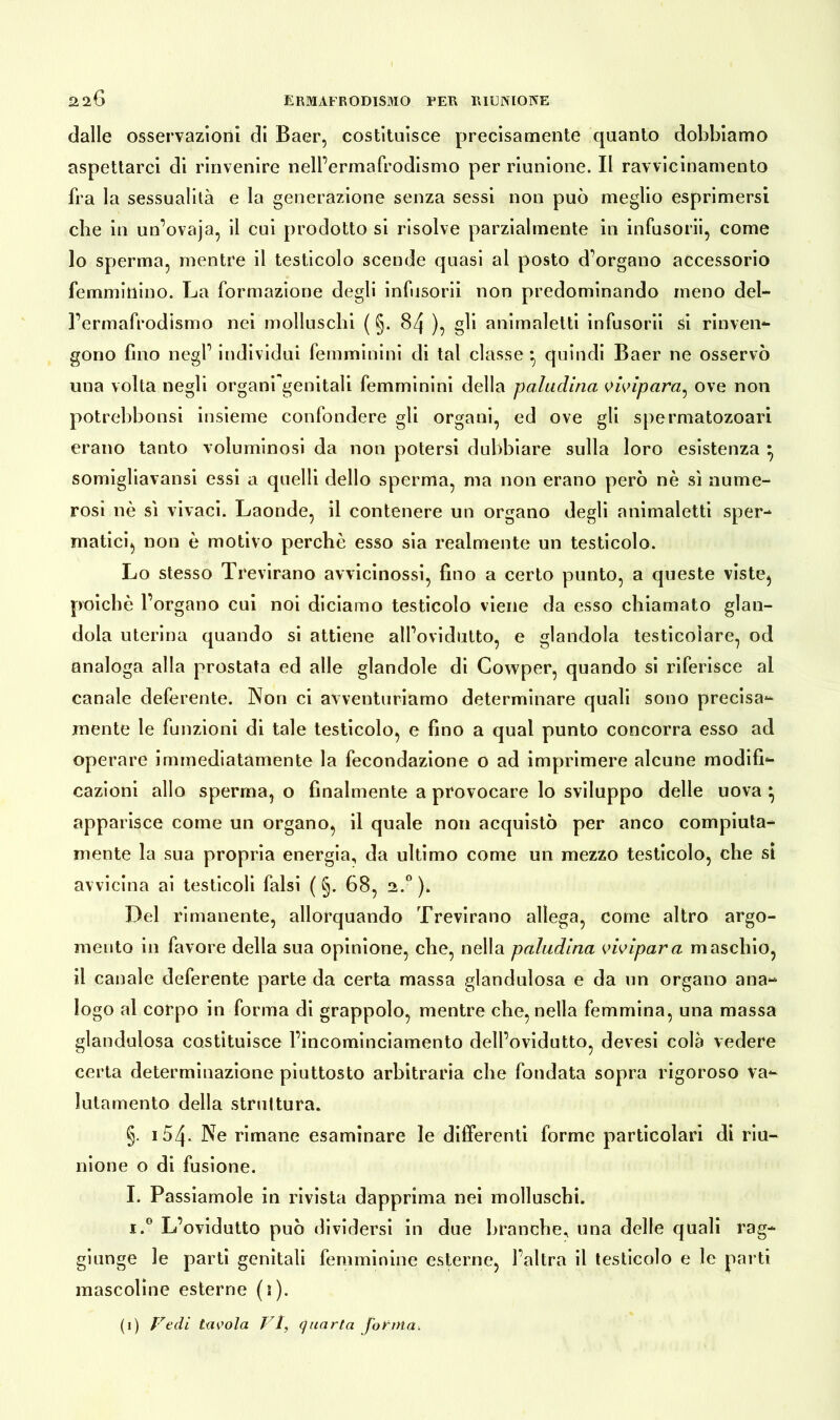 dalle osservazioni di Baer, costituisce precisamente quanto dobbiamo aspettarci di rinvenire nell’ermafrodismo per riunione. Il ravvicinamento fra la sessualità e la generazione senza sessi non può meglio esprimersi che in un’ovaja, il cui prodotto si risolve parzialmente in infusorii, come 10 sperma, mentre il testicolo scende quasi al posto d'organo accessorio femminino. La formazione degli infusorii non predominando meno del- rennafrodismo nei molluschi ( §. 84 ), gli animaletti infusorii si rinven- gono fino negl’ individui femminini di tal classe *, quindi Baer ne osservò una volta negli organi genitali femminini della paladina vivipara^ ove non potrebbonsi insieme confondere gli organi, ed ove gli spermatozoari erano tanto voluminosi da non potersi dubbiare sulla loro esistenza } somigliavansi essi a quelli dello sperma, ma non erano però nè sì nume- rosi nè sì vivaci. Laonde, il contenere un organo degli animaletti sper- matici, non è motivo perchè esso sia realmente un testicolo. Lo stesso Trevirano avvicinossi, fino a certo punto, a queste viste, poiché l’organo cui noi diciamo testicolo viene da esso chiamato glan- dola uterina quando si attiene all’ovidutto, e glandola testicolare, od analoga alla prostata ed alle glandole di Cowper, quando si riferisce ai canale deferente. Non ci avventuriamo determinare quali sono precisa- mente le funzioni di tale testicolo, e fino a qual punto concorra esso ad operare immediatamente la fecondazione o ad imprimere alcune modifi- cazioni allo sperma, o finalmente a provocare lo sviluppo delle uova } apparisce come un organo, il quale non acquistò per anco compiuta- mente la sua propria energia, da ultimo come un mezzo testicolo, che si avvicina ai testicoli falsi ( §. 68, 2.0)» Del rimanente, allorquando Trevirano allega, come altro argo- mento in favore della sua opinione, che, nella paladina vivipara maschio, 11 canale deferente parte da certa massa glandulosa e da un organo ana- logo al corpo in forma di grappolo, mentre che, nella femmina, una massa glandulosa costituisce l’incominciamento dell’ovidutto, devesi colà vedere certa determinazione piuttosto arbitraria che fondata sopra rigoroso va- lutamento della struttura. §. i54. Ne rimane esaminare le differenti forme particolari di riu- nione o di fusione. I. Passiamole in rivista dapprima nei molluschi. i.° L’ovidutto può dividersi in due branche, una delle quali rag- giunge le parti genitali femminine esterne, l’altra il testicolo e le parti mascoline esterne (1).