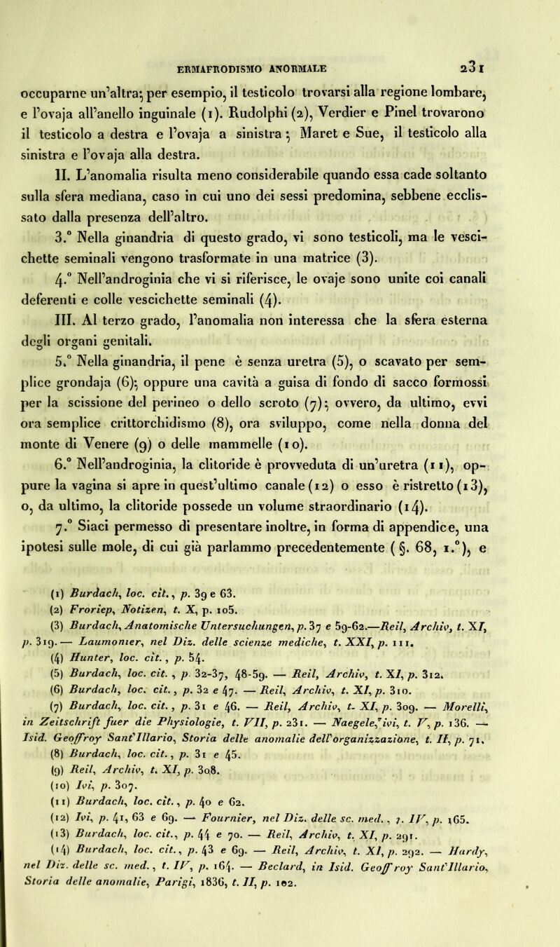 occuparne un’altra*, per esempio, il testicolo trovarsi alla regione lombare, e l’ovaja all’anello inguinale (i). Rudolphi (2), Verdier e Pinel trovarono il testicolo a destra e l’ovaja a sinistra * Maret e Sue, il testicolo alla sinistra e l’ovaja alla destra. IL L’anomalia risulta meno considerabile quando essa cade soltanto sulla sfera mediana, caso in cui uno dei sessi predomina, sebbene ecclis- sato dalla presenza dell’altro. 3.° Nella ginandria di questo grado, vi sono testicoli, ma le vesci- chette seminali vengono trasformate in una matrice (3). 4*° Nell’androginia che vi si riferisce, le ovaje sono unite coi canali deferenti e colle vescichette seminali (4). III. Al terzo grado, l’anomalia non interessa che la sfera esterna degli organi genitali. 5. ° Nella ginandria, il pene è senza uretra (5), o scavato per sem- plice grondaja (6)*, oppure una cavità a guisa di fondo di sacco formossi per la scissione del perineo o dello scroto (7)* ovvero, da ultimo, evvi ora semplice crittorchidismo (8), ora sviluppo, come nella donna del monte di Venere (9) o delle mammelle (io). 6. ° Nell’androginia, la clitoride è provveduta di un’uretra (11), op- pure la vagina si apre in quest’ultimo canale (12) o esso è ristretto (13), o, da ultimo, la clitoride possedè un volume straordinario (i4). 7.0 Siaci permesso di presentare inoltre, in forma di appendice, una ipotesi sulle mole, di cui già parlammo precedentemente ( §. 68, i.°), e (1) Burdach, loc. cit., p. 390 63. (2) Froriep, Notizen, t. X, p. io5. (3) Burdach, Anatomische Untersuchungen, p.'à'j e 59-62.—Beil, Archiv, t. X/, p. 3iq.— Laumonier, nel Diz. delle scienze mediche, t. XXI, p. 111. (4) Hunter, loc. cit. , p. 54- (5) Burdach, loc. cit. , p 32-37, 4^-59. — Beil, Archiv, t. XI, p. 3i2. (6) Burdach, loc. cit., p. 32 e l\rj. — Beil, Archiv, t. XI, p. 3io. (7) Burdach, loc. cit., p. 3i e 46. — Beil, Archiv, t. XI, p. 309. — Morelli, in Zeitschrift fuer die Physiologie, t. VII, p. 231. — Naegele,” ivi, t. V, p. i36. — Isid. Geoffroy Sant' Illario, Storia delle anomalie dell organizzazione, t. Il, p. 71, (8) Burdach, loc. cit., p. 3i e 45. (9) Beil, Archiv, t. XI, p. 3o,8. (10) Ivi, p. 807. (11) Burdach, loc. cit., p. 40 e 62. (12) Ivi, p. 41, 63 e 69. — Fournier, nel Diz. delle sc. med., j. IV, p. *65. (13) Burdach, loc. cit., p. 44 e 70. — Reil, Archiv, t, XI, p. 291. (14) Burdach, loc. cit., p. 43 e 69. — Beil, Archiv, t. XI, p. 292. — Hardy, nel Diz. delle sc. med., t. IV, p. 164. — Beclard, in Isid. Geoff roy Sani Illario, Storia delle anomalie, Parigi, i836, t. II, p. 102.