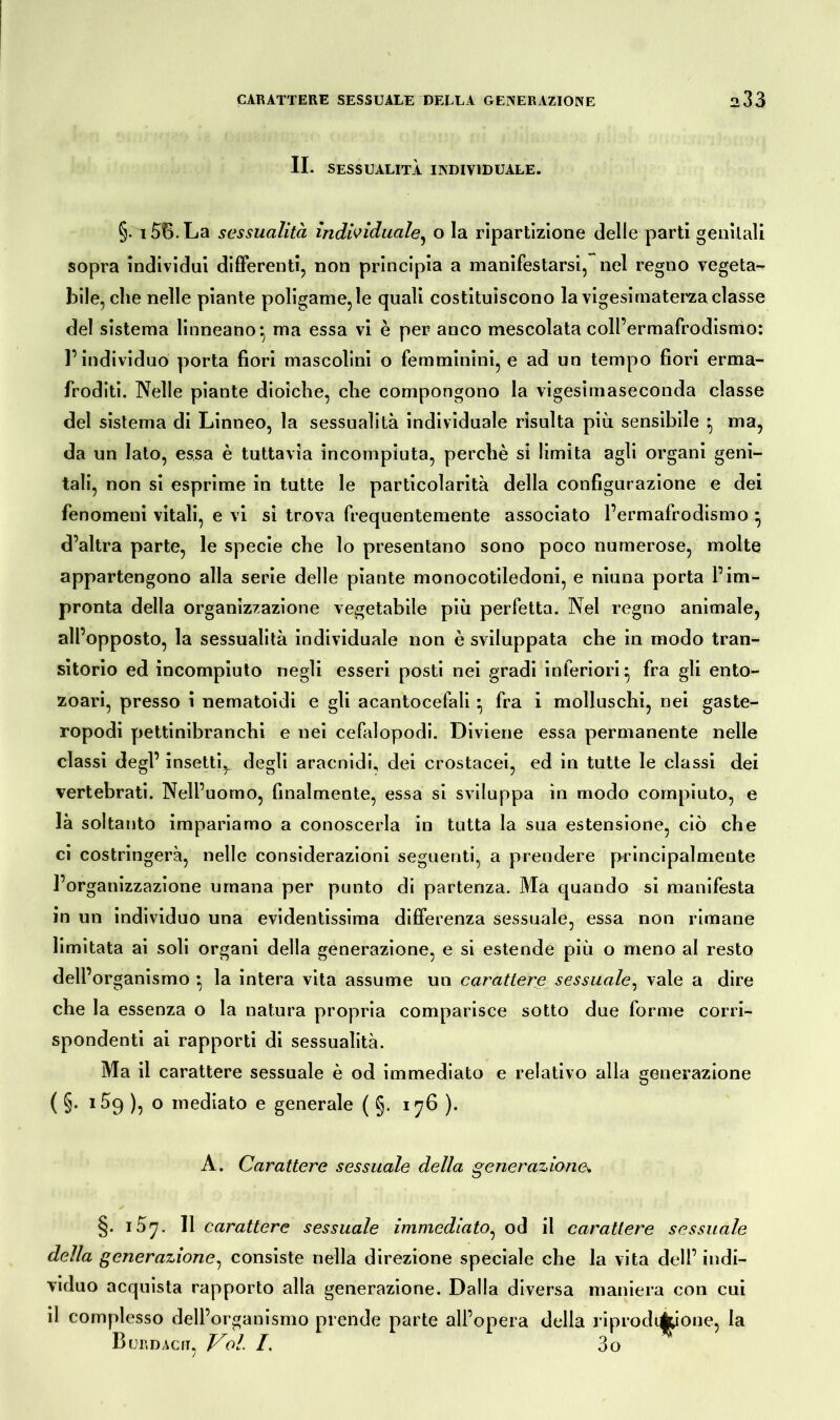 II. SESSUALITÀ INDIVIDUALE. §. i56.La sessualità individuale, o la ripartizione delle parti genitali sopra individui differenti, non principia a manifestarsi, nel regno vegeta- bile, che nelle piante poligame,le quali costituiscono la vigesirnaterzaclasse del sistema linneano*, ma essa vi è per anco mescolata coll’ermafrodismo: l’individuo porta fiori mascolini o femminini, e ad un tempo fiori erma- froditi. Nelle piante dioiche, che compongono la vigesimaseconda classe del sistema di Linneo, la sessualità individuale risulta più sensibile ^ ma, da un lato, essa è tuttavia incompiuta, perchè si limita agli organi geni- tali, non si esprime in tutte le particolarità della configurazione e dei fenomeni vitali, e vi si trova frequentemente associato l’ermafrodismo ^ d’altra parte, le specie che lo presentano sono poco numerose, molte appartengono alla serie delle piante monocotiledoni, e niuna porta l’im- pronta della organizzazione vegetabile più perfetta. Nel regno animale, all’opposto, la sessualità individuale non è sviluppata che in modo tran- sitorio ed incompiuto negli esseri posti nei gradi inferiori* fra gli ento- zoari, presso i nematoidi e gli acantocefali • fra i molluschi, nei gaste- ropodi pettinibranchi e nei cefalopodi. Diviene essa permanente nelle classi degl’ insetti,, degli aracnidi, dei crostacei, ed in tutte le classi dei vertebrati. Nell’uomo, finalmente, essa si sviluppa in modo compiuto, e là soltanto impariamo a conoscerla in tutta la sua estensione, ciò che ci costringerà, nelle considerazioni seguenti, a prendere principalmente l’organizzazione umana per punto di partenza. Ma quando si manifesta in un individuo una evidentissima differenza sessuale, essa non rimane limitata ai soli organi della generazione, e si estende più o meno al resto dell’organismo * la intera vita assume un carattere sessuale, vale a dire che la essenza o la natura propria comparisce sotto due forme corri- spondenti ai rapporti di sessualità. Ma il carattere sessuale è od immediato e relativo alla generazione ( §. 169 ), o mediato e generale ( §. 176 ). A. Carattere sessuale della generazione^. §. 157. Il carattere sessuale immediato, od il carattere sessuale della generazione, consiste nella direzione speciale che la vita dell’indi- viduo acquista rapporto alla generazione. Dalla diversa maniera con cui il complesso dell’organismo prende parte all’opera della riprodqjpone, la Büro Acri. Voi. /. 3o