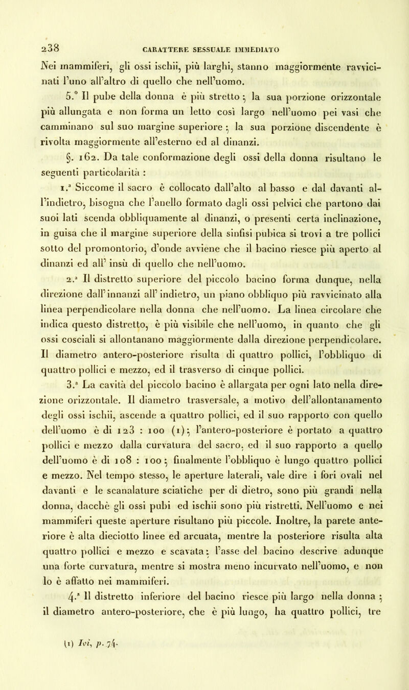 ^38 Nei mammiferi, gli ossi ischii, più larghi, stanno maggiormente ravvici- nati l’uno all’altro di quello che nell’uomo. 5.° Il pube della donna è più stretto ^ la sua porzione orizzontale più allungata e non forma un letto così largo nell’uomo pei vasi che camminano sul suo margine superiore • la sua porzione discendente è rivolta maggiormente all’esterno ed al dinanzi. §. 162. Da tale conformazione degli ossi della donna risultano le seguenti particolarità : i.a Siccome il sacro è collocato dall’alto al basso e dal davanti al- l’indietro, bisogna che l’anello formato dagli ossi pelvici che partono dai suoi lati scenda obbliquamente al dinanzi, o presenti certa inclinazione, in guisa che il margine superiore della sinfisi pubica si trovi a tre pollici sotto del promontorio, d’onde avviene che il bacino riesce più aperto al dinanzi ed all’ insù di quello che nell’uomo. 2, a II distretto superiore del piccolo bacino forma dunque, nella direzione dall’innanzi all’indietro, un piano obbliquo più ravvicinato alla linea perpendicolare nella donna che nell’uomo. La linea circolare che indica questo distretto, è più visibile che nell’uomo, in quanto che gli ossi cosciali si allontanano maggiormente dalla direzione perpendicolare. Il diametro antero-posteriore risulta di quattro pollici, l’obbliquo di quattro pollici e mezzo, ed il trasverso di cinque pollici. 3. a La cavità dei piccolo bacino è allargata per ogni lato nella dire- zione orizzontale. Il diametro trasversale, a motivo dell’allontanamento degli ossi ischii, ascende a quattro pollici, ed il suo rapporto con quello dell’uomo è di 123 : 100 (i):, l’antero-posteriore è portato a quattro pollici e mezzo dalla curvatura del sacro, ed il suo rapporto a quello dell’uomo è di 108 : ioo^ finalmente l’obbliquo è lungo quattro pollici e mezzo. Nel tempo stesso, le aperture laterali, vale dire i fori ovali nel davanti e le scanalature sciatiche per di dietro, sono più grandi nella donna, dacché gli ossi pubi ed ischii sono più ristretti. Nell’uomo e nei mammiferi queste aperture risultano più piccole. Inoltre, la parete ante- riore è alta dieciotto linee ed arcuata, mentre la posteriore risulta alta quattro pollici e mezzo e scavata : l’asse del bacino descrive adunque una forte curvatura, mentre si mostra meno incurvato nell’uomo, e non 10 è affatto nei mammiferi. 4/ 11 distretto inferiore del bacino riesce più largo nella donna • 11 diametro antero-posteriore, che è più lungo, ha quattro pollici, tre